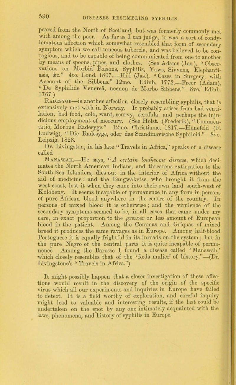 peared from the North of Scotland, but was formerly commonly met with among the poor. As far as I can judge, it was a sort of condy- lomatous affection which somewhat resembled that form of secondary symptom which we call mucous tubercle, and was believed to be con- tagious, and to be capable of being communicated from one to another by means of spoons, pipes, and clothes. (See Adams (Jas.), “ Obser- vations on Morbid Poisons, Syphilis, Yaws, Sivvens, Elephanti- asis, <fec.’ 4to. Lond. 1807.—Hill (Jas.), “Cases in Surgery, with Account of the Sibbens.” 12mo. Edinb. 1772.—Freer (Adam), “De Syphilide Venerea, necnon de Morbo Sibbens.” 8vo. Edinb! 1767.) PtADESYGE—is another affection closely resembling syphilis, that is extensively met with in Norway. It probably arises from bad venti- lation, bad food, cold, want, scurvy, scrofula, and perhaps the inju- dicious employment of mercury. (See Holst. (Frederik), “ Commen- tatio, Morbus Radesyge.” 12mo. Christianse, 1817.—Hiinefeld (F. Ludwig), “ Die Radesyge, oder das Scandinavische Syphiloid.” 8vo. Leipzig, 1828. Dr. Livingston, in his late “ Travels in Africa,” speaks of a disease called Manassah.—He says, “A certain loathsome disease, which deci- mates the North American Indians, and threatens extirpation to the South Sea Islanders, dies out in the interior of Africa without the aid of medicine : and the Bangwaketse, who brought it from the west coast, lost it when they came into their own land south-west of Kolobeng. It seems incapable of permanence in any form in persons of pure African blood anywhere in the centre of the country. In persons of mixed blood it is otherwise; and the virulence of the secondary symptoms seemed to be, in all cases that came under my care, in exact proportion to the greater or less amount of European blood in the patient. Among the Coramas and Griquas of mixed breed it produces the same ravages as in Europe. Among half-blood Portuguese it is equally frightful in its inroads on the system; but in the pure Negro of the central parts it is quite incapable of perma- nence. Among the Barosse I found a disease called ‘ Manassah,’ which closely resembles that of the ‘ feeda mulier’ of history.”—(Dr. Livingstone’s “ Travels in Africa.”) It might possibly happen that a closer investigation of these affec- tions would result in the discovery of the origin of the specific virus which all our experiments and inquiries in Europe have failed to detect. It is a field worthy of exploration, and careful inquiry might lead to valuable and interesting results, if the last could be undertaken on the spot by any one intimately acquainted with the laws, phenomena, and history of syphilis in Europe.