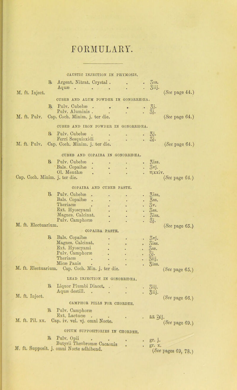 FORMULARY CAUSTIC INJECTION IN PHYMOSIS. R Argent. Nitrat. Crystal . . . 5ss. Aqu® ..... giij. M. ft. Inject. (See page 44.) CUBEB AND ALUM POWDER IN GONORRHOEA. R Pulv. Cubeb® . . . . gj. Pulv. Aluminis .... 3j. M. ft. Pulv. Cap. Coch. Minim, j. ter die. (See page 64.) CUBEB AND IRON POWDER IN GONORRHOEA. R Pulv. Cubeb® . Ferri Sesquioxidi M. ft. Pulv. Cap. Cocli. Minim, j. ter die. oj- 5j- (See page 64.) CUBEB AND COPAIBA IN GONORRHOEA. R Pulv. Cubeb® Bals. Copaib® . 01. Menth® Cap. Coch. Minim, j. ter die. giss. 5yj. ttixxiv. (See page 64.) COPAIBA AND CUBEB PASTE. R Pulv. Cubeb® .... giss. Bals. Copaib® .... gss. Theriac® .... 5v. Ext. Hyoscyami . . . 3ss. Magnes. Calcinat. . . . 5iss. Pulv. Camphor® . . . 3j. M. ft. Electuarium. (See page 65.) COPAIBA PASTE. R Bals. Copaib® . . . gvj. Magnes. Calcinat. . . . giss. Ext. Hyoscyami . . . 3ss. Pulv. Camphor® . . . 5j* Theriac® .... giij. Mic® Pauis .... giss. M. ft. Electuarium. Cap. Coch. Min. j. ter die. (See page 65.) LEAD INJECTION IN GONORRHOEA. R M. ft. Inject. Liquor Piumbi Diacet. . Aqure destill. CAMPHOR PILLS EOR OHORDEE. R Pulv. Camphor® Ext. Lactuc® . M. ft. Pil. xx. Cap. iv. vel. vj. omni Nocte. OPIUM SUPPOSITORIES IN OHORDEE. R Pulv. Opii Butyrii Theobrom® Cacaonis M. ft. Supposit. j. omni Nocte adhibend. 5iij. oiij. (See page 66.) aa gij. (See page 69.) gr- j. gr. x. (See pages 69, 78.)