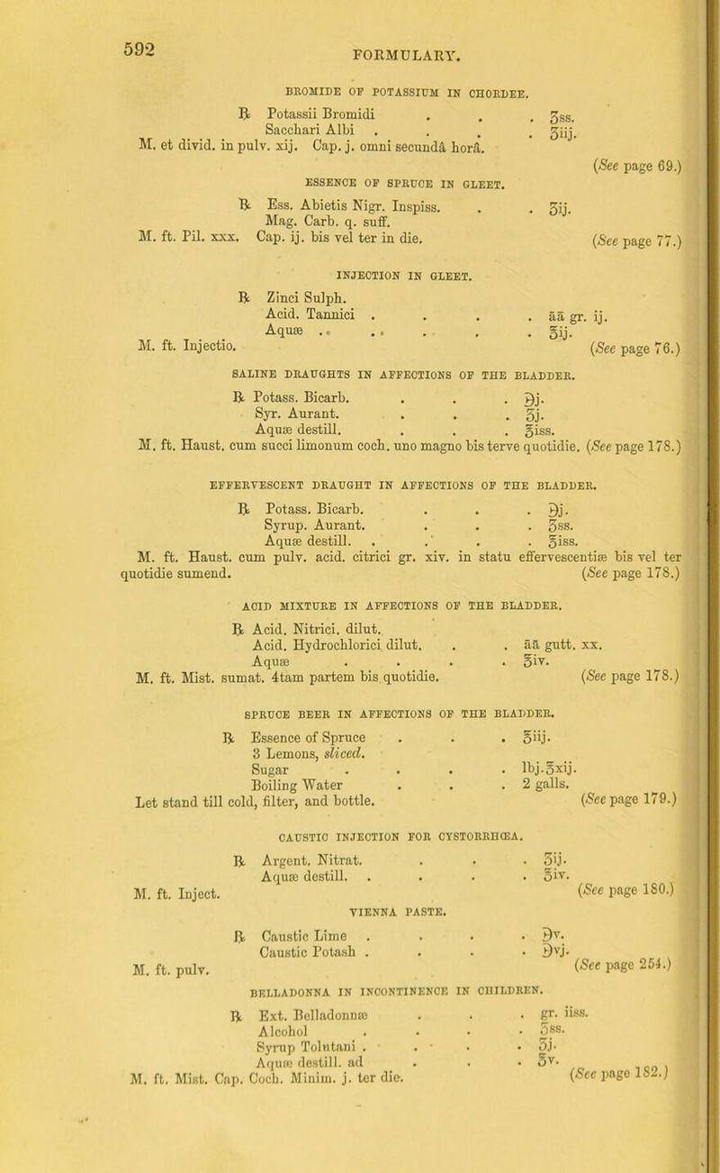 FORMULARY. BROMIDE OP POTASSIUM IN CHORDEE. R Potassii Bromidi Sacchari Albi . M. et divid. in pulv. xij. Cap. j. omni seounda liora. ESSENCE OP SPRUCE IN GLEET. R Ess. Abietis Nigr. Inspiss. Mag. Carb. q. suff. M. ft. Pil. xxx. Cap. ij. bis vel ter in die. 3ss. 3iij. (See page 69.) 5ij. {See page 77.) INJECTION IN GLEET. R Zinci Sulph. Acid. Tannici . . . . aa gr. ij. Aquae . . gij. M. ft. Injectio. {See page 76.) SALINE DRAUGHTS IN AFFECTIONS OF THE BLADDER. R Potass. Bicarb. . . . Syr. Aurant. . . . 3j- Aquae destill. . . . giss. M. ft. Haust. cum sued limonum coch. uno magno bis terve quotidie. {See page 178.) EFFERVESCENT DRAUGHT IN AFFECTIONS OF THE BLADDER. R Potass. Bicarb. . . . 7)j- Syrup. Aurant. . . . 3ss. Aquae destill. . .’ . . giss. M. ft. Haust. cum pulv. acid, citrici gr. xiv. in statu effervescentias bis vel ter quotidie sumend. {See page 178.) ACID MIXTURE IN AFFECTIONS OF THE BLADDER. R Acid. Nitrici. dilut. Acid. Hydroeblorici dilut. Aquae M. ft. Mist, sumat. 4tam partem bis quotidie. . aa gutt. xx. . oiv. {See page 178.) SPRUCE BEER IN AFFECTIONS OF THE BLADDER. R Essence of Spruce 3 Lemons, sliced. . oiij- Sugar . . lbj.gxij Boiling Water . . 2 galls. Let stand till cold, filter, and bottle. CAUSTIC INJECTION FOR CYSTORRIKEA. R Argent. Nitrat. . 5ij. M. ft. Inject. Aquae destill. . oiv. VIENNA PASTE. R Caustic Lime . By. Caustic Potash . • Bvj. M. ft. pulv. (Sec page 179.) (See page 180.) (See page 254.) BELLADONNA IN INCONTINENCE IN CHILDREN. R Ext. Belladonnse Alcohol Syrup Tolutani . Aquae destill, ad M. ft. Mist. Cnp. Coch. Minim, j. ter die. gr. nss. gss. 5j- 5v. . (See page 1S2.)