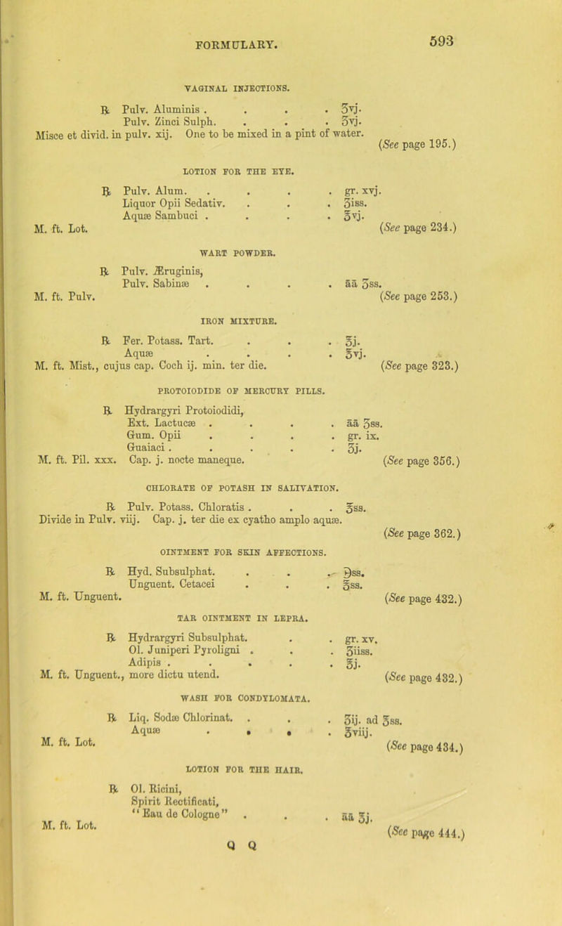 VAGINAL INJECTIONS. R Pulv. Aluminis .... 3yj. Pulv. Zinci Sulpli. . . . oyj. Misoe et divid. in pulv. xij. One to lie mixed in a pint of water. (See page 195.) LOTION FOB THE EYE. R Pulv. Alum. Liquor Opii Sedativ. Aquae Sambuci . M. ft. Lot. WART POWDER. R Pulv. fEruginis, Pulv. Sabinse M. ft. Pulv. IRON MIXTURE. R Fer. Potass. Tart. Aquae M. ft. Mist., cujus cap. Coch ij. min. ter die. • gr- xvj. . 5iss. • o^j. (See page 234.) • aa oss. (See page 253.) . gj. • Syj. (See page 323.) PROTOIODIDE OF MERCURY PILLS. R Hydrargyri Protoiodidi, Ext. Lactucae . . . . aa, gss. Gum. Opii . . . . gr. ix. Guaiaci. . . . • 5j. M. ft. Pil. xxx. Cap. j. nocte maneque. (See page 356.) CHLORATE OF POTASH IN SALIVATION. R Pulv. Potass. Cbloratis . . . gss. Divide in Pulv. viij. Cap. j. ter die ex cyatbo amplo aquae. OINTMENT FOR SKIN AFFECTIONS. (See page 362.) R Hyd. Subsulphat. Unguent. Cetacei M. ft. Unguent. TAR OINTMENT IN LEPRA. R Hydrargyri Subsulphat. 01. Juniperi Pyroligni . Adipis . M. ft. Unguent., more dictu utend. WASH FOR CJONDYLOMATA. R M. ft. Lot. Liq. Sodae Chlorinat. Aquae LOTION FOR THE HAIR. R 01. Ricini, Spirit Rectificati, ‘ ‘ Eau do Cologne ” M. ft. Lot. Bss. . gss. (See page 432.) . gr. xv. . 3iiss. • 5j. (See page 432.) • gij- ad 5ss. • 5 viij. (See page 434.) • aa 5j. & Q Q (Sec payjc 444.)
