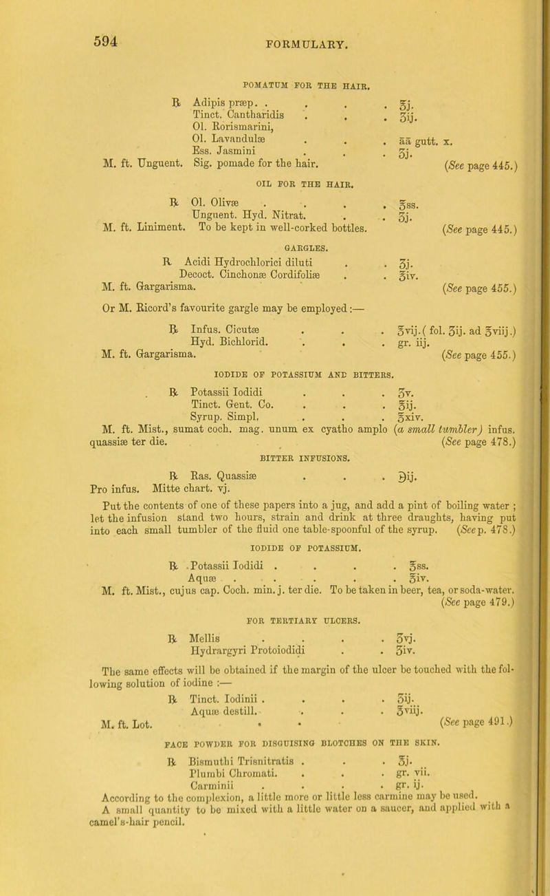 POMATUM FOR THE HAIR. R Adipis prap. . Tinct. Cantharidis . . 01. Rorismarini, 01. Lavandulae Ess. Jasmini M. ft. Unguent. Sig. pomade for the hair. OIL FOR THE HAIR. ft 01. Olivae Unguent. Hyd. Nitrat. M. ft. Liniment. To be kept in well-corked bottles. GARGLES. R Acidi Hydrochlorici diluti Decoct. Cinchona; Cordifoliae M. ft. Gargarisma. Or M. Ricord’s favourite gargle may be employed:— 5j. 3ij. aa gutt. x. 3j. (See page 445.) gss. 5j. (See page 445.) 3j- giv. (See page 455.) R Infus. Cicutae Hyd. Bichlorid. M. ft. Gargarisma. gvij.( fol. 3ij. ad gviij.) gr. iij- (See page 455.) IODIDE OF POTASSIUM AND BITTERS. R Potassii Iodidi . . . 3v. Tinct. Gent. Co. . . gij. Syrup. Simpl, . . . gxiv. M. ft. Mist., sumat coch. mag. unum ex cyatho amplo (a small tumbler) infus. quassias ter die. (See page 478.) BITTER INFUSIONS. R Ras. Quassias . . . P)ij. Pro infus. Mitte chart, vj. Put the contents of one of these papers into a jug, and add a pint of boiling water ; let the infusion stand two hours, strain and drink at three draughts, having put into each small tumbler of the fluid one table-spoonful of the syrup. (Seep. 478.) IODIDE OF POTASSIUM. R Potassii Iodidi .... gss. Aquae . . . . giv. M. ft. Mist., cujus cap. Coch. min. j. ter die. To be taken in beer, tea, orsoda-water. (See page 479.) FOR TERTIARY ULCERS. R Mellis .... gvj. Ilydrargyri Protoiodidi . . 5iv- The same effects will be obtained if the margin of the ulcer be touched with the fol- lowing solution of iodine :— R Tinct. Iodinii .... 5ij- Aquae destill. . . . gviij. M. ft. Lot. • • (Seepage 491.) FACE POWDER FOR DISGUISING BLOTOHES ON THE SKIN. R Bismuthi Trisnitratis . . . gj. Pluinbi Chromati. . . . gr. vii. Carminii . . . . gr. ij- According to the complexion, a little more or little less carmine may be used. A small quantity to be mixed with a little water on a saucer, and applied with a camel’s-hair pencil.