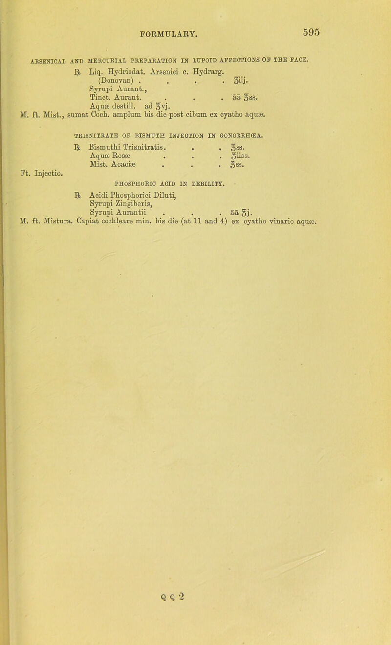 ARSENICAL AND MERCURIAL PREPARATION IN LUPOID AFFECTIONS OF THE FACE. R Liq. Hydriodat. Arseniei c. Hydrarg. (Donovan) .... 3iij. Syrupi Aurant., Tinct. Aurant. . . . aa gss. Aquse destill, ad gvj. M. ft. Mist., sumat Coch. amplum Lis die post cibum ex cyatho aquae. TRISNITRATE OF BISMUTH INJECTION IN GONORRHEA. R Bismuthi Trisnitratis. . . gss. Aquae Rosae . . . giiss. Mist. A cache . . . gss. Ft. Injectio. PHOSPHORIC ACID IN DEBILITY. R Acidi Phospborici Diluti, Syrupi Zingiberis, Syrupi Aurantii . . . aa gj. M. ft. Mistura. Capiat cochleare min. bis die (at 11 and 4) ex cyatho vinario aqua. Q Q -2