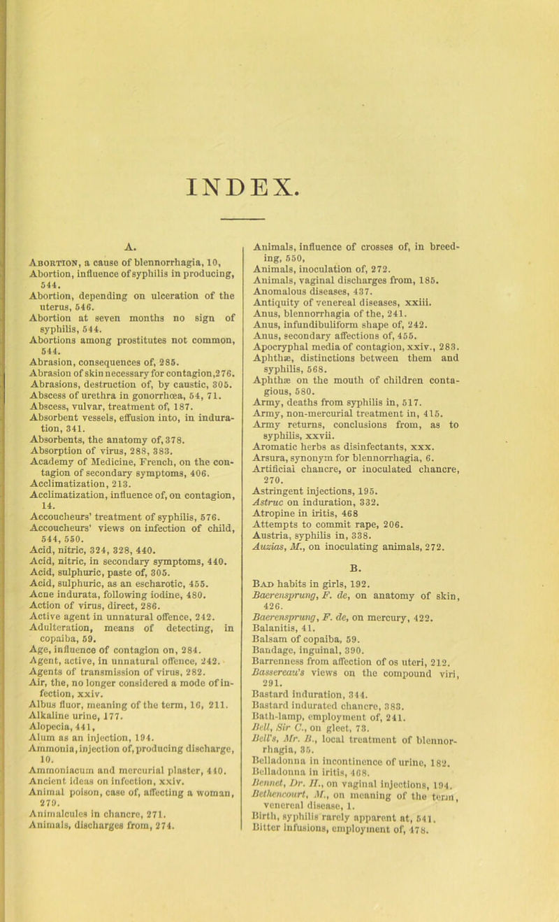 INDEX A. Abortion, a cause of blennorrhagia, 10, Abortion, influence of syphilis in producing, 544. Abortion, depending on ulceration of the uterus, 546. Abortion at seven months no sign of syphilis, 544. Abortions among prostitutes not common, 544. Abrasion, consequences of, 285. Abrasion of skin necessary for contagion,2 76. Abrasions, destruction of, by caustic, 305. Abscess of urethra in gonorrhoea, 54, 71. Abscess, vulvar, treatment of, 187. Absorbent vessels, effusion into, in indura- tion, 341. Absorbents, the anatomy of, 378. Absorption of virus, 288, 383. Academy of Medicine, French, on the con- tagion of secondary symptoms, 406. Acclimatization, 213. Acclimatization, influence of, on contagion, 14. Accoucheurs’ treatment of syphilis, 576. Accoucheurs’ views on infection of child, 544, 550. Acid, nitric, 324, 328, 440. Acid, nitric, in secondary symptoms, 440. Acid, sulphuric, paste of, 305. Acid, sulphuric, as an escharotic, 455. Acne indurata, following iodine, 480. Action of virus, direct, 286. Active agent in unnatural offence, 242. Adulteration, means of detecting, in copaiba, 59. Age, influence of contagion on, 284. Agent, active, in unnatural offence, 242. Agents of transmission of virus, 282. Air, the, no longer considered a mode of in- fection, xxiv. Albus fluor, meaning of the term, 16, 211. Alkaline urine, 177. Alopecia, 441, Alum as an injection, 194. Ammonia, injection of, producing discharge, 10. Amrnoniacum and mercurial plaster, 440. Ancient ideas on infection, xxiv. Animal poison, case of, affecting a woman, 279. Animalcules in chancre, 271. Animals, discharges from, 274. Animals, influence of crosses of, in breed- ing, 550, Animals, inoculation of, 272. Animals, vaginal discharges from, 185. Anomalous diseases, 437. Antiquity of venereal diseases, xxiii. Anus, blennorrhagia of the, 241. Anus, infundibuliform shape of, 242. Anus, secondary affections of, 455. Apocryphal media of contagion, xxiv., 283. Aphtha;, distinctions between them and syphilis, 568. Aphthae on the mouth of children conta- gious, 5S0. Army, deaths from syphilis in, 517. Army, non-mercurial treatment in, 415. Army returns, conclusions from, as to syphilis, xxvii. Aromatic herbs as disinfectants, xxx. Arsura, synonym for blennorrhagia, 6. Artificial chancre, or inoculated chancre, 270. Astringent injections, 195. Astruc on induration, 332. Atropine in iritis, 468 Attempts to commit rape, 206. Austria, syphilis in, 338. Ausias, M., on inoculating animals, 272. B. Bad habits in girls, 192. Baar unsprung, F. de, on anatomy of skin, 426. Baerensprung, F. de, on mercury, 422. Balanitis, 41. Balsam of copaiba, 59. Bandage, inguinal, 390. Barrenness from affection of os uteri, 212. Bassereau’s views on the compound viri, 291. Bastard induration, 344. Bastard indurated chancre, 383. Bath-lamp, employment of, 241. Bell, Sir C., on gleet, 73. Bell's, Mr. B., local treatment of blennor- rhagia, 30. Belladonna in incontinence of urine, 182. Belladonna in iritis, 468. Bennet, Dr. II., on vaginal injections, 194. Bethencourt, M., on meaning of the town, venereal disease, 1. Birth, syphilis rarely apparent at, 541. Bitter infusions, employment of, 478.