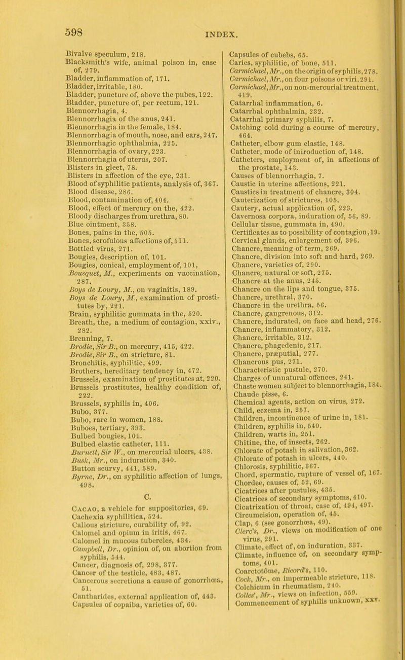 593 Bivalve speculum, 218. Blacksmith’s wife, animal poison in, case Of, 279. Bladder, inflammation of, 171. Bladder, irritable, 180. Bladder, puncture of, above the pubes, 122. Bladder, puncture of, per rectum, 121. Blennorrhagia, 4. Blennorrhagia of the anus, 241. Blennorrhagia in the female, 184. Blennorrhagia of mouth, nose, and ears, 247. Blennorrhagic ophthalmia, 225. Blennorrhagia of ovary, 223. Blennorrhagia of uterus, 207. Blisters in gleet, 78. Blisters in affection of the eye, 231. Blood of syphilitic patients, analysis of, 367. Blood disease, 286. Blood, contamination of, 404. Blood, effect of mercury on the, 422. Bloody discharges from urethra, 80. Blue ointment, 358. Bones, pains in the, 505. Bones, scrofulous affections of, 511. Bottled virus, 271. Bougies, description of, 101. Bougies, conical, employment of, 101, Bousquet, M., experiments on vaccination, 287. Boys de Loury, M., on vaginitis, 189. Boys de Loury, M , examination of prosti- tutes by, 221. Brain, syphilitic gummata in the, 520. Breath, the, a medium of contagion, xxiv., 282. Brenning, 7. Brodie, Sir B., on mercury, 415, 422. Brodie,Sir B., on stricture, 81. Bronchitis, syphilitic, 499. Brothers, hereditary tendency in, 472. Brussels, examination of prostitutes at, 220. Brussels prostitutes, healthy condition of, 222. Brussels, syphilis in, 406. Bubo, 377. Bubo, rare in women, 188. Buboes, tertiary, 393. Bulbed bougies, 101. Bulbed elastic catheter, 111. Burnett, Sir IV., on mercurial ulcers, 438. Busk, Mr., on induration, 340. Button scurvy, 441, 589. Byrne, Dr., on syphilitic affection of lungs, 498. C. Cacao, a vehicle for suppositories, 69. Cachexia syphilitica, 524. Callous stricture, curability of, 92. Calomel and opium in iritis, 467. Calomel in mucous tubercles, 434. Campbell, l)r., opinion of, on abortion from syphilis, 544. Cancer, diagnosis of, 298, 377. Cancer of the testicle, 483, 487. Cancerous secretions a causo of gonorrhoea, 51. Cantliarides, external application of, 443. Capsules of copaiba, varieties of, 60. Capsules of cubebs, 65. Caries, syphilitic, of bone, 511. Carmichael, Mr., on theorigin of syphilis, 278. Carmichael, Mr., on four poisons or viri, 291. Carmichael,Mr.,on non-mercurial treatment, 419. Catarrhal inflammation, 6. Catarrhal ophthalmia, 232. Catarrhal primary syphilis, 7. Catching cold during a course of mercury, 464. Catheter, elbow gum elastic, 148. Catheter, mode of introduction of, 148. Catheters, employment of, in affections of the prostate, 143. Causes of blennorrhagia, 7. Caustic in uterine affections, 221. Caustics in treatment of chancre, 304. Cauterization of strictures, 105. Cautery, actual application of, 223. Cavernosa corpora, induration of, 56, 89. Cellular tissue, gummata in, 490. Certificates as to possibility of contagion, 19. Cervical glands, enlargement of, 396. Chancre, meaning of term, 269. Chancre, division into soft and hard, 269. Chancre, varieties of, 290. Chancre, natural or soft, 275. Chancre at the anus, 245. Chancre on the lips and tongue, 375. Chancre, urethral, 370. Chancre in the urethra, 56. Chancre, gangrenous, 312. Chancre, indurated, on face and head, 276. Chancre, inflammatory, 312. Chancre, irritable, 312. Chancre, phagedenic, 217. Chancre, pratputial, 277. Chancrous pus, 271. Characteristic pustule, 270. Charges of unnatural offences, 241. Chaste women subject to blennorrhagia, 1S4. Chaude pisse, 6. Chemical agents, action on virus, 272. Child, eczema in, 257. Children, incontinence of urine in, 181. Children, syphilis in, 540. Children, warts in, 251. Chitine, the, of insects, 262. Chlorate of potash in salivation, 362. Chlorate of potash in ulcers, 440. Chlorosis, syphilitic, 367. Chord, spermatic, rupture of vessel of, 167. Chordee, causes of, 52, 69. Cicatrices after pustules, 435. Cicatrices of secondary symptoms, 410. Cicatrization of throat, case of, 494, 497. Circumcision, operation of, 45. Clap, 6 (see gonorrhoea, 49). Clerc's, Dr., views on modification of one virus, 291. Climate, effect of, on induration, 337. Climate, influence of, on secondary symp- toms, 401. CoarctotOme, Bicord's, 110. Cock, Mr., on impermeable stricture, 118. Colchicutn in rheumatism, 240. Colics’, Mr., views on infection, 569. Commencement of syphilis unknown, xxr.