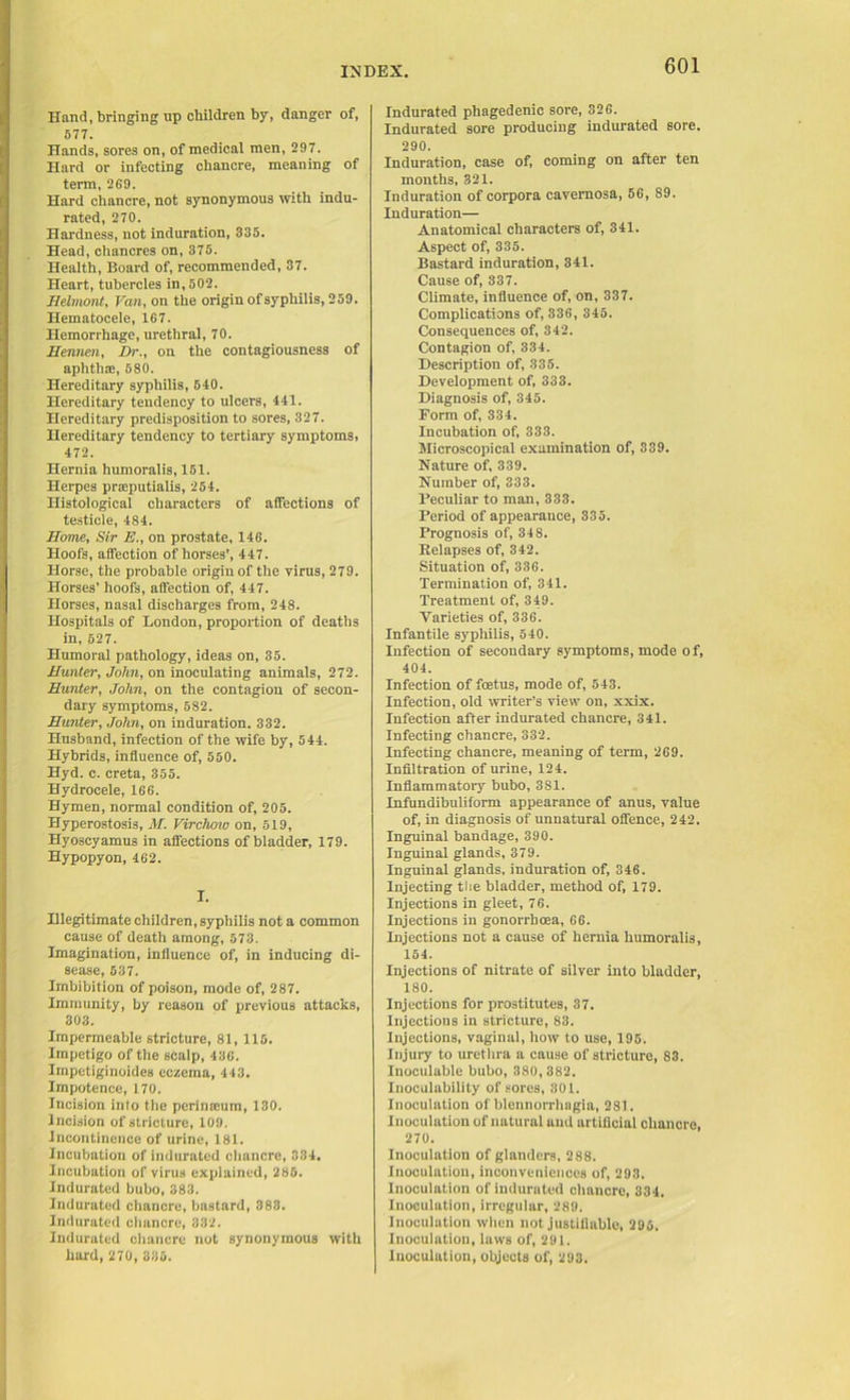 Hand, bringing up children by, danger of, 577. Hands, sores on, of medical men, 297. Hard or infecting chancre, meaning of term, 269. Hard chancre, not synonymous with indu- rated, 270. Hardness, not induration, 335. Head, chancres on, 375. Health, Board of, recommended, 37. Heart, tubercles in, 502. Melmont, Van, on the origin of syphilis, 259. Hematocele, 167. Hemorrhage, urethral, 70. Mermen, Dr., on the contagiousness of aphthae, 580. Hereditary syphilis, 540. Hereditary tendency to ulcers, 441. Hereditary predisposition to sores, 327. Hereditary tendency to tertiary symptoms, 472. Hernia humoralis, 151. Herpes praeputialis, 254. Histological characters of affections of testicle, 484. Mome, Sir E., on prostate, 146. Hoofs, affection of horses’, 447. Horse, the probable origin of the virus, 279. Horses' hoofs, affection of, 447. Horses, nasal discharges from, 248. Hospitals of London, proportion of deaths in, 527. Humoral pathology, ideas on, 35. Munter, John, on inoculating animals, 272. Munter, John, on the contagion of secon- dary symptoms, 582. Munter, John, on induration. 332. Husband, infection of the wife by, 544. Hybrids, influence of, 550. Hyd. c. creta, 355. Hydrocele, 166. Hymen, normal condition of, 205. Hyperostosis, M. Virchmv on, 519, Hyoscyamus in affections of bladder, 179. Hypopyon, 162. I. Hlegitimate children, syphilis not a common cause of death among, 573. Imagination, influence of, in inducing di- sease, 537. Imbibition of poison, mode of, 287. Immunity, by reason of previous attacks, 303. Impermeable stricture, 81, 115. Impetigo of the sCalp, 436. Impetiginoides eczema, 443. Impotence, 170. Incision into the perinicum, 130. Incision of stricture, 109. Incontinence of urine, 181. Incubation of indurated chancre, 334. Incubation of virus explained, 285. Indurated bubo, 383. Indurated chancre, bastard, 383. Indurated chancre, 332. Indurated chancre not synonymous with hard, 270, 335. Indurated phagedenic sore, 326. Indurated sore producing indurated sore. 290. Induration, case of, coming on after ten months, 321. Induration of corpora cavernosa, 56, S9. Induration— Anatomical characters of, 341. Aspect of, 335. Bastard induration, 341. Cause of, 337. Climate, influence of, on, 337. Complications of, 336, 345. Consequences of, 342. Contagion of, 334. Description of, 335. Development of, 333. Diagnosis of, 345. Dorm of, 334. Incubation of, 333. Microscopical examination of, 339. Nature of, 339. Number of, 333. Peculiar to man, 333. Period of appearance, 335. Prognosis of, 34 8. Relapses of, 342. Situation of, 336. Termination of, 341. Treatment of, 349. Varieties of, 336. Infantile syphilis, 540. Infection of secondary symptoms, mode of, 404. Infection of foetus, mode of, 543. Infection, old writer’s view on, xxix. Infection after indurated chancre, 341. Infecting chancre, 332. Infecting chancre, meaning of term, 269. Infiltration of urine, 124. Inflammatory bubo, 381. Infundibuliform appearance of anus, value of, in diagnosis of unnatural offence, 242. Inguinal bandage, 390. Inguinal glands, 379. Inguinal glands, induration of, 346. Injecting the bladder, method of, 179. Injections in gleet, 76. Injections in gonorrhoea, 66. Injections not a cause of hernia humoralis, 154. Injections of nitrate of silver into bladder, 180. Injections for prostitutes, 37. Injections in stricture, 83. Injections, vaginal, how to use, 195. Injury to urethra a cause of stricture, 83. Inoculable bubo, 380,382. Inoculability of sores, 301. Inoculation of blennorrhagia, 281. Inoculation of natural and artificial chancre, 270. Inoculation of glanders, 288. Inoculation, inconveniences of, 293. Inoculation of indurated chancre, 334, Inoculation, irregular, 289. Inoculation when not justifiable, 295. Inoculation, laws of, 291. Inoculation, objects of, 293.