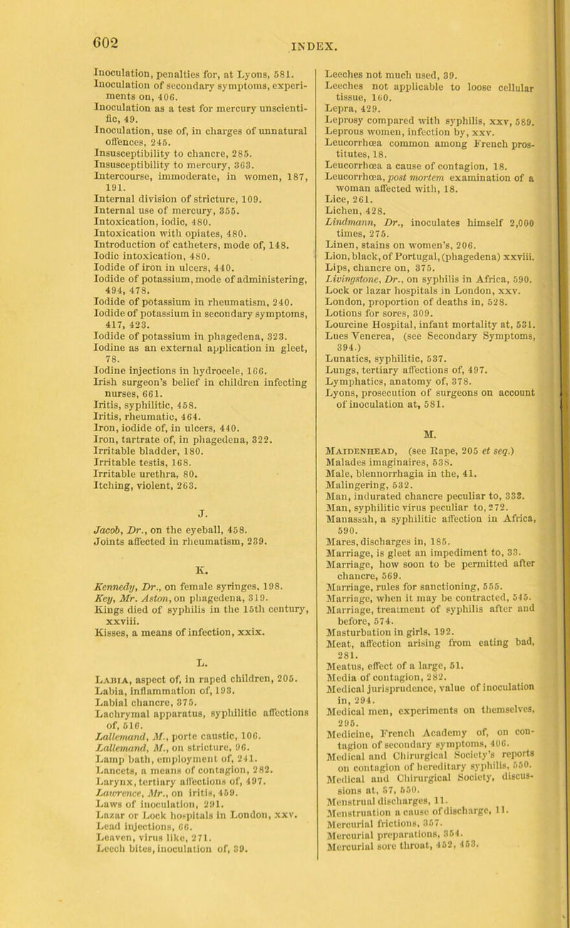 G02 Inoculation, penalties for, at Lyons, 581. Inoculation of secondary symptoms, experi- ments on, 406. Inoculation as a test for mercury unscienti- fic, 49. Inoculation, use of, in charges of unnatural offences, 245. Insusceptibility to chancre, 285. Insusceptibility to mercury, 363. Intercourse, immoderate, in women, 187, 191. Internal division of stricture, 109. Internal use of mercury, 355. Intoxication, iodic, 480. Intoxication with opiates, 480. Introduction of catheters, mode of, 148. Iodic intoxication, 480. Iodide of iron in ulcers, 440. Iodide of potassium, mode of administering, 494, 478. Iodide of potassium in rheumatism, 240. Iodide of potassium in secondary symptoms, 417, 423. Iodide of potassium in phagedena, 323. Iodine as an external application in gleet, 78. Iodine injections in hydrocele, 166. Irish surgeon’s belief in children infecting nurses, 661. Iritis, syphilitic, 458. Iritis, rheumatic, 464. Iron, iodide of, in ulcers, 440. Iron, tartrate of, in phagedena, 322. Irritable bladder, 180. Irritable testis, 168. Irritable urethra, 80. Itching, violent, 263. J. Jacob, Dr., on the eyeball, 458. Joints affected in rheumatism, 239. K. Kennedy, Dr., on female syringes. 198. Key, Mr. Aston, on phagedena, 319. Kings died of syphilis in the 15th century, xxviii. Kisses, a means of infection, xxix. L. Labia, aspect of, in raped children, 205. Labia, inflammation of, 193. Labial chancre, 375. Lachrymal apparatus, syphilitic affections of, 616. Lallcmand, M., porte caustic, 106. Lallemand, M., on stricture, 96. Lamp bath, employment of, 241. Lancets, a means of contagion, 282. Larynx, tertiary affections of, 497. Lawrence, Mr., on iritis, 459. Laws of inoculation, 291. Lazar or Lock hospitals in London, xxv. Lead injections, 66. Leaven, virus like, 2 71. Leech bites, inoculation of, 39. Leeches not much used, 39. Leeches not applicable to loose cellular tissue, luo. Lepra, 429. Leprosy compared with syphilis, xxv, 589. Leprous women, infection by, xxv. Leucorrhcea common among French pros- titutes, 18. Leucorrhoea a cause of contagion, 18. Leucorrhcea, post mortem examination of a woman affected with, 18. Lice, 261. Lichen, 428. Lindmann, Dr., inoculates himself 2,000 times, 275. Linen, stains on women’s, 206. Lion, black, of Portugal, (phagedena) xxviii. Lips, chancre on, 375. Livingstone, Dr., on syphilis in Africa, 590. Lock or lazar hospitals in London, xxv. London, proportion of deaths in, 528. Lotions for sores, 309. Lourcine Hospital, infant mortality at, 531. Lues Venerea, (see Secondary Symptoms, 394.) Lunatics, syphilitic, 537. Lungs, tertiary affections of, 497. Lymphatics, anatomy of, 378. Lyons, prosecution of surgeons on account of inoculation at, 581. M. Maidenhead, (see Pape, 205 et seg.) Malades imaginaires, 538. Male, blennorrhagia in the, 41. Malingering, 532. Man, indurated chancre peculiar to, 333. Man, syphilitic virus peculiar to, 272. Manassah, a syphilitic affection in Africa, 590. Mares, discharges in, 1S5. Marriage, is gleet an impediment to, 33. Marriage, how soon to be permitted after chancre, 569. Marriage, rules for sanctioning, 555. Marriage, when it may be contracted, 545. Marriage, treatment of syphilis after and before, 57 4. Masturbation in girls, 192. Meat, affection arising from eating bad, 281. Meatus, effect of a large, 51. Media of contagion, 282. Medical jurisprudence, value of inoculation in, 294. Medical men, experiments on themselves, 296. Medicine, French Academy of, on con- tagion of secondary symptoms, 406. Medical and Chirurgical Society’s reports on contagion of hereditary syphilis, 550. Medical and Chirurgical Society, discus- sions at, 87, 650. Menstrual discharges, 11. Menstruation a cause of discharge, 11. Mercurial frictions, 357. Mercurial preparations, 354. Mercurial sore throat, 452, 453.