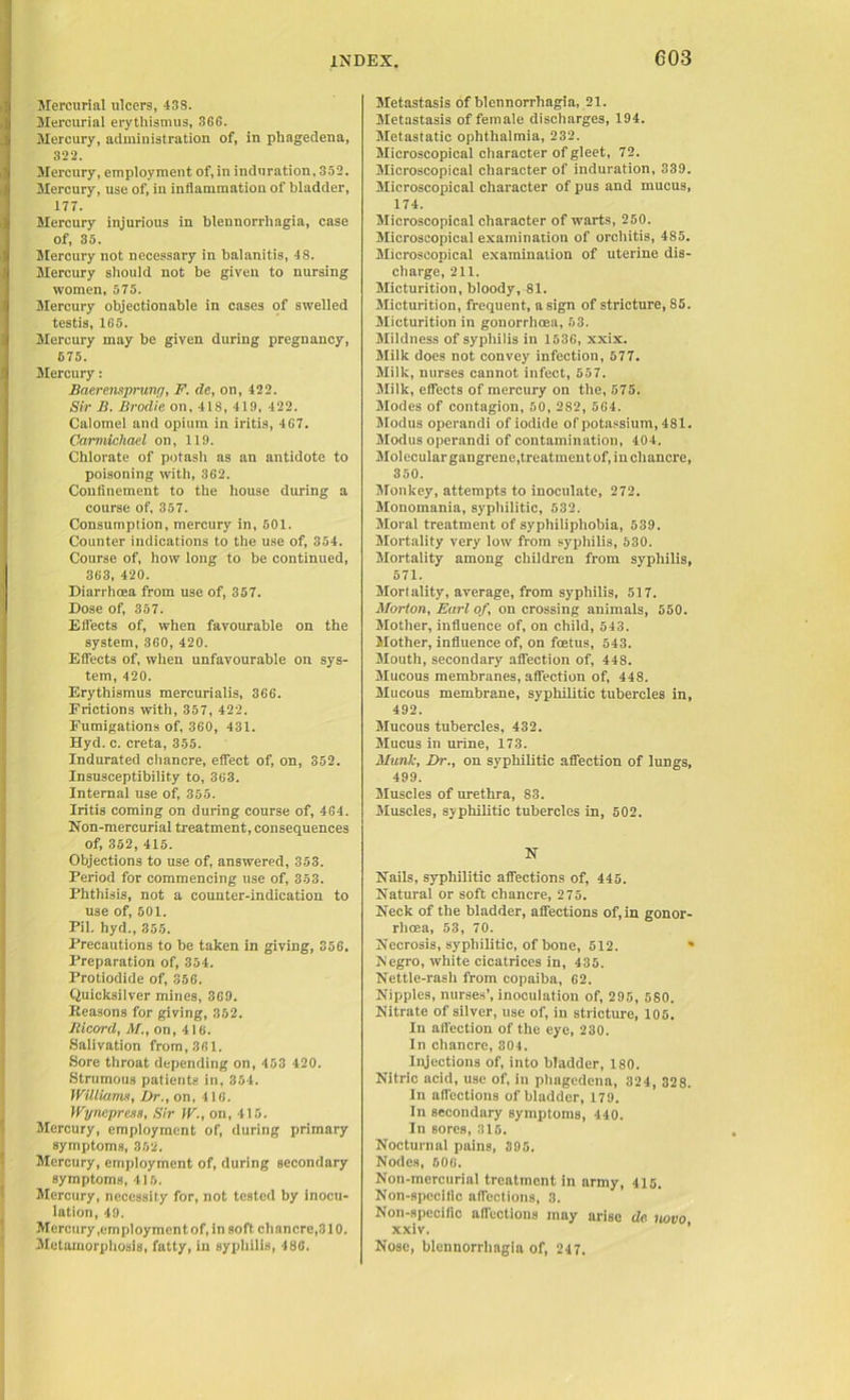 Mercurial ulcers, 43S. Mercurial erythismus, 366. Mercury, administration of, in phagedena, 322. Mercury, employment of, in induration, 332. Mercury, use of, in inflammation of bladder, 177. Mercury injurious in blennorrliagia, case of, 33. Mercury not necessary in balanitis, 48. Mercury should not be given to nursing women, 575. Mercury objectionable in cases of swelled testis, 165. Mercury may be given during pregnancy, 575. Mercury: Baerensprung, F. de, on, 422. Sir B. Brodie on, 418, 419, 422. Calomel and opium in iritis, 467. Carmichael on, 119. Chlorate of potash as an antidote to poisoning with, 362. Confinement to the house during a course of, 357. Consumption, mercury in, 501. Counter indications to the use of, 354. Course of, how long to be continued, 363, 420. Diarrhoea from use of, 357. Dose of, 357. Effects of, when favourable on the system, 360, 420. Effects of, when unfavourable on sys- tem, 420. Erythismus mercurialis, 366. Frictions with, 357, 422. Fumigations of, 360, 431. Hyd. c. creta, 355. Indurated chancre, effect of, on, 352. Insusceptibility to, 363. Internal use of, 355. Iritis coming on during course of, 464. Non-mercurial treatment, consequences of, 352, 415. Objections to use of, answered, 353. Period for commencing use of, 353. Phthisis, not a counter-indication to use of, 501. Pil. hyd., 355. Precautions to be taken in giving, 356. Preparation of, 354. Protiodide of, 356. Quicksilver mines, 369. Reasons for giving, 352. Bicord, M., on, 416. Salivation from, 361. Sore throat depending on, 453 420. Strumous patients in, 354. Williams, Dr., on, 416. Wynepress, Sir IF., on, 415. Mercury, employment of, during primary symptoms, 352. Mercury, employment of, during secondary symptoms, 415. Mercury, necessity for, not tested by inocu- lation, 49. Mercury .employment of, in soft chancre,310. Metamorphosis, fatty, in syphilis, 486. Metastasis of blennorrliagia, 21. Metastasis of female discharges, 194. Metastatic ophthalmia, 232. Microscopical character of gleet, 72. Microscopical character of induration, 339. Microscopical character of pus and mucus, 174. Microscopical character of warts, 250. Microscopical examination of orchitis, 485. Microscopical examination of uterine dis- charge, 211. Micturition, bloody, 81. Micturition, frequent, a sign of stricture, 85. Micturition in gonorrhoea, 53. Mildness of syphilis in 1536, xxix. Milk does not convey infection, 577. Milk, nurses cannot infect, 557. Milk, effects of mercury on the, 575. Modes of contagion, 50, 282, 564. Modus operandi of iodide of potassium, 481. Modus operandi of contamination, 404. Molecular gangrene,treatment of, in chancre, 350. Monkey, attempts to inoculate, 272. Monomania, syphilitic, 532. Moral treatment of syphiliphobia, 539. Mortality very low from syphilis, 530. Mortality among children from syphilis, 571. Mortality, average, from syphilis, 517. Morton, Earl of, on crossing animals, 550. Mother, influence of, on child, 543. Mother, influence of, on foetus, 543. Mouth, secondary affection of, 448. Mucous membranes, affection of, 448. Mucous membrane, syphilitic tubercles in, 492. Mucous tubercles, 432. Mucus in urine, 173. Manic, Dr., on syphilitic affection of lungs, 499. Muscles of urethra, 83. Muscles, syphilitic tubercles in, 502. N Nails, syphilitic affections of, 445. Natural or soft chancre, 275. Neck of the bladder, affections of, in gonor- rhoea, 53, 70. Necrosis, syphilitic, of bone, 512. * Negro, white cicatrices in, 435. Nettle-rash from copaiba, 62. Nipples, nurses’, inoculation of, 295, 580. Nitrate of silver, use of, in stricture, 105. In affection of the eye, 230. In chancre, 304. Injections of, into bladder, 180. Nitric acid, use of, in phagedena, 324, 328. In affections of bladder, 179. In secondary symptoms, 440. In sores, 315. Nocturnal pains, 395. Nodes, 606. Non-mercurial treatment in army, 415. Non-specific affections, 3. Non-specific affections may arise de. novo xxiv. Nose, blennorrliagia of, 247.
