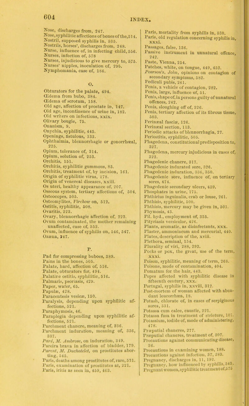 INDEX, Nose, discharges from, 247. Nose, sypliilit ic aflections of bones of the,514. Nostril, supposed syphilis in, 535. Nostrils, horses’, discharges from, 248. Nurse, influence of, in infecting child, 556. Nurses, infection of, 578 Nurses, injudicious to give mercury to, 5.75. Nurses’ nipples, inoculation of, 295. Nymphomania, case of, 186. O. Obturators for the palate, 494. CEdema from bubo, 384. CEdema of scrotum, 158. Old age, affection of prostate in, 147. Old age, incontinence of urine in, 182. Old writers on infections, xxix. Olivary bougie, 75. Onanism, 9. Onychia, syphilitic, 445. Openings, fistulous, 132. Ophthalmia, blennorrhagic or gonorrhoeal, 225. Opium, tolerance of, 314. Opium, solution of, 253. Orchitis, 151. Orchitis, syphilitic gummous, 85. Orchitis, treatment of, by incision, 161. Origin of syphilitic virus, 278. Origin of venereal diseases, xxiii. Os uteri, healthy appearance of, 207. Osseous system, tertiary aflections of, 504. Osteocopes, 505. Osteomylites, Virchow on, 512. Ostitis, syphilitic, 508. Ovaritis, 223. Ovary, blennorrhagic affection of, 223. Ovum contaminated, the mother remaining unaffected, case of, 552. Ovum, influence of syphilis on, 546, 547. Ozama, 247. P. Pad for compressing buboes, 389. Pains in the bones, 505. Palate, hard, affection of, 516. Palate, obturators for, 4 94. Palatine ostitis, syphilitic, 516. Palmaris, psoriasis, 429. Paper, wafer, 65. Papula;, 428. Paracentesis vesica;, 150. Paralysis, depending upon syphilitic af- fections, 521. Paraphymosis, 46. Paraplegia depending upon syphilitic af- fections, 521. Parchment chancre, meaning of, 336. Parchment induration, meaning of, 336, 337. Pari, M. Ambrose, on induration, 319. Parcira brava in affection of bladder, 179. Parent, At. DucluUelet, on prostitutes abor- ting, 545. Paris, deaths among prostitutes of, rare, 531. Paris, examination of prostitutes at, 221. Paris, iritis as seen in, 469, 463. Paris, mortality from syphilis in, 530. Paris, old regulation concerning syphilis in, xxxi. Passages, false, 136. Passive instrument in unnatural offence, 242. Paste, Vienna, 254. Patches, white, on tongue, 449, 452. Pearson’s, John, opinions on contagion of secondary symptoms, 582. Pediculi pubis, 261. Penis, a vehicle of contagion, 282. Penis, large, influence of, 51. Penis, shape of, in persons guilty of unnatural offences, 242. Penis, sloughing off of, 326. Penis, tertiary affection of its fibrous tissue, 503. Perinaeal fasciae, 126. Perinaeal section, 113. Periodic attacks of blennorrhagia, 27. Periostitis, syphilitic, 505. Phagedena, constitutional predisposition to, 327. Phagedena, mercury injudicious in cases of, 322. Phagedenic chancre, 317. Phagedenic indurated sore, 326. Phagedenic induration, 336, 350. Phagedenic sore, influence of, on tertiary sores, 474. Phagedenic secondary ulcers, 439. Phosphates in urine, 175. Phthirius inguinalis, crab or louse, 261. Phthisis, syphilitic, 500. Phthisis, mercury may be given in, 501. Phymosis, 43. Pil. hyd., employment of, 355. Pityriasis versicolor, 426. Plants, aromatic, as disinfectants, xxx. Plaster, ammoniacum and mercurial, 440. Plates, description of the, xviii. Plethora, seminal, 154. Plurality of viri, 288, 292. Pocks or pox, the great, use of the term, xxxi. Poison, syphilitic, meaning of term, 26S. Poisons, mode of contamination, 404. Pomatum for the hair, 4 43. Popes affected with syphilitic disease in fifteenth century, xxx. Portugal, syphilis in, xxviii, 312. Post-mortem of woman affected with abun- dant leucorrlicea, 18. Potash, chlorate of, in cases of serpiginous sores, 331. Potassa cum calce, caustic, 221. l’otassa fusa in treatment of stricture, 107. Potassium, iodide of, mode of administering, 478. Pneputial chancres, 277. Pneputial chancres, treatment of, 307. Precautions against communicating disease, 36. Precautions in examining women, 188. Precautions against infection, 37, 283. Pregnancy, discharges in, 11, 192. Pregnancy, how influenced by syphilis, 543. Pregnant women, syphilitic treatment of,676