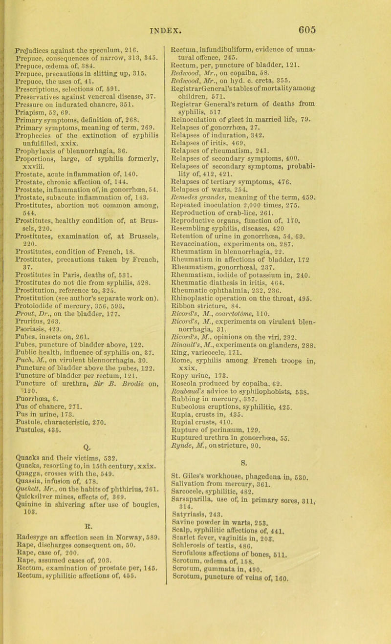 Prejudices against the speculum, 21G. Prepuce, consequences of narrow, 313, 345. Prepuce, oedema of, 384. Prepuce, precautions in slitting up, 315. Prepuce, the uses of, 41. Prescriptions, selections of, 591. Preservatives against venereal disease, 37. Pressure on indurated chancre, 351. Priapism, 52, 69. Primary symptoms, definition of, 2G8. Primary symptoms, meaning of term, 269. Prophecies of the extinction of syphilis unfulfilled, xxix. Prophylaxis of blennorrhagia, 36. Proportions, large, of syphilis formerly, xxviii. Prostate, acute inflammation of, 140. Prostate, chronic affection of, 144. Prostate, inflammation of, in gonorrhoea, 54. Prostate, subacute inflammation of, 143. Prostitutes, abortion not common among, 544. Prostitutes, healthy condition of, at Brus- sels, 220. Prostitutes, examination of, at Brussels, 220. Prostitutes, condition of French, 18. Prostitutes, precautions taken by French, 37. Prostitutes in Paris, deaths of, 531. Prostitutes do not die from syphilis, 52S. Prostitution, reference to, 325. Prostitution (see author’s separate work on). Protoiodide of mercury, 356, 593. Prout, Dr., on the bladder, 177. Pruritus, 263. Psoriasis, 429. Pubes, insects on, 261. Pubes, puncture of bladder above, 122. Public health, influence of syphilis on, 37. Puch, M., on virulent blennorrhagia, 30. Puncture of bladder above the pubes, 122. Puncture of bladder per rectum, 121. Puncture of urethra, Sir B. Brodie on, 120. PuorrhCEa, 6. Pus of chancre, 271. Pus in urine, 173. Pustule, characteristic, 270. Pustules, 435. Q. Quacks and their victims, 532. Quacks, resorting to, in 15th century, xxix. Quagga, crosses with the, 549. Quassia, infusion of, 478. Quekelt, Mr., on the habits of phthirius, 261. Quicksilver mines, effects of, 369. Quinine in shivering after use of bougies, 103. SRadesyge an affection seen in Norway, 589. Rape, discharges consequent on, 50. Rape, case of, 200. Rape, assumed cases of, 203. Rectum, examination of prostate per, 145. Rectum, syphilitic affections of, 455. Rectum, infundibuliform, evidence of unna- tural offence, 245. Rectum, per, puncture of bladder, 121. Redwood, Mr., on copaiba, 58. Redwood, Mr., on hyd. c. creta, 355. RegistrarGeneral's tables of mortalityamong children, 571. Registrar General’s return of deaths from syphilis, 517 Reinoculation of gleet in married life, 79. Relapses of gonorrhoea, 27. Relapses of induration, 342. Relapses of iritis, 469, Relapses of rheumatism, 241. Relapses of secondary symptoms, 400. Relapses of secondary symptoms, probabi- lity of, 412, 421. Relapses of tertiary symptoms, 476. Relapses of warts, 254. Remedes grandes, meaning of the term, 459. Repeated inoculation 2,000 times, 275. Reproduction of crab-lice, 261. Reproductive organs, function of. 170. Resembling syphilis, diseases, 420 Retention of urine in gonorrhoea, 54, 69. Revaccination, experiments on, 287. Rheumatism in blennorrhagia, 22. Rheumatism in affections of bladder, 172 Rheumatism, gonorrhoeal, 237. Rheumatism, iodide of potassium in, 240. Rheumatic diathesis in iritis, 4G4. Rheumatic ophthalmia, 232, 236. Rhinoplastic operation on the throat, 495. Ribbon stricture, 84. Ricord’s, M., coarctotome, 110. Ricord's, M., experiments on virulent blen- norrhagia, 31. Ricord’s, M., opinions on the viri, 292. Rinault’s, M., experiments on glanders, 288. Ring, varicocele, 171. Rome, syphilis among French troops in, xxix. Ropy urine, 173. Roseola produced by copaiba. 62. Roubaud’s advice to syphilopliobists, 53S. Rubbing in mercury, 357. Ilubeolous eruptions, syphilitic, 425. Rupia, crusts in, 435. Rupial crusts, 410. Rupture of perinamm, 129. Ruptured urethra in gonorrhoea, 55. Rgnde, M., onstricture, 90. S. St. Giles’s workhouse, phagedena in, 530. Salivation from mercury, 361. Sarcocele, syphilitic, 482. Sarsaparilla, use of, in primary sores, 311 314. Satyriasis, 243. Savine powder in warts, 253. Scalp, syphilitic affections of, 441. Scarlet fever, vaginitis in, 203. Sclilerosis of testis, 480. Scrofulous affections of bones, 511. Scrotum, oedema of, 158. Scrotum, guminata in, 490. Scrotum, puncture of veins of, 160.