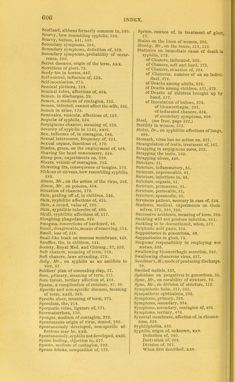 INDEX. Scotland, sibbens formerly common in, 589. Scurvy, how resembling syphilis, 588. Scurvy, button, 441, 589. Secondary symptoms, 394, Secondary symptoms, definition of, 268. Secondary symptoms, probability of occur- rence, 300. Secret diseases, origin of the term, xxx. Secretions of gleet, 72. Seedy toe in horses, 447. Self-control, influence of, 538. Self-inoculation, 275. Seminal plethora, 154. Seminal tubes, affections of, 484. Semen, in discharges, 29. Semen, a medium of contagion, 282. Semen, infected, cannot affect the wife, 560. Semen in urine, 175. Seminales, vesicula:, affections of, 169. Sequel® of syphilis, 534. Serpiginous chancre, meaning of, 329. Severity of syphilis in 1545, xxvi. Sex, influence of, in contagion, 284. Sexual intercourse, frequency of, 221. Sexual organs, functions of, 170. Shades, green, on the employment of, 468. Shaving the head unnecessary, 444. Sheep pox, experiments on, 288. Sheets, vehicle of contagion, 283. Shivering fits, consequence of bougies, 103. Sibbens or sivvens, how resembling syphilis, 589. Simon, Mr., on the action of the virus, 286. Simon, Mr., on poisons, 404. Situation of chancre, 276. Skin, peeling off of, in children, 546. Skin, syphilitic affections of, 425. Skin, a sound, value of, 285. Skin, syphilitic tubercles of, 490. Skull, syphilitic affections of, 517. Sloughing phagedsena, 324. Smegma, concretions of hardened, 46. Smell, disagreeable, means of removing, 514. Smell, loss of, 516. Snail-like track on mucous membrane, 449. Snuffles, the, in children, 541. Society, Royal Med. and Chirurg., 37, 550. Soft chancre, meaning of term, 269. Soft chancre, laws attending, 275. Solly, Mr., on syphilis as an antidote to vice, 37. Soldiers’ plan of concealing clap, 57. Sore, primary, meaning of term, 271. Sore throat, tertiary affection of, 493. Spasm, a complication of stricture, 87, 90. Specific and non-specific diseases, meaning of term, xxiii, 268. Specific ulcer, meaning of term, 271. Speculum, the, 214. Spermatic veins, ligature of, 171. Spermatorrhoea, 170. Sponges, medium of contagion, 283. Spontaneous origin of virus, denied, 280. Spontaneously developed, non-specific af- fections may be, xxii. Spontaneously, syphilis not developed, xxiii. Spoon feeding, objection to, 677. Spoons, medium of contagion, 282. Spruce drinks, composition of, 179. Spruce, essence of, in treatment of gleet 77. ’ Stains on the linen of women, 206. Stanley, Mr., on the bones, 511, 512. Statistics on immediate cause of death in syphilis, 573. of Chancre, indurated, 333. of Chancre, soft and hard, 275. of Chancre, situatiou of, 294. of Chancres, number of on an indivi- dual, 276. of Deaths among adults, 528. of Deaths among children, 571, 572. of Deaths of children brought up by hand, 577. of Inoculation of buboes, 379. of blennorrhagia, 281. of indurated chancre, 334. of secondary symptoms, 406. Steel, (see Iron, page 322.) Sterility in women, 212. Stokes, Dr., on syphilitic affections of lungs, 498. Stomach, virus has no action on, 337. Strangulation of testis, treatment of, 161. Strapping in serpiginous sores, 332. Strapping the testis, 163. Strapping ulcers, 440. Stricture, 81. Stricture, inflammatory, 81. Stricture, impermeable, 81. Stricture, injections in, 83. Stricture, organic, 81. Stricture, permanent, 81. Stricture, permeable, 81. Stricture, spasmodic, 81. Strumous patient, mercury in case of, 364. Students, medical, experiments on them- selves, 275, 293, 295. Successive accidents, meaning of term, 300. Suckling will not produce infection, 661. Suckling to be discontinued, when, 577. Sulphuric acid paste, 305. Suppositories in gonorrhoea, 69. Suppositories in gleet, 78. Surgeons’ responsibility in employing wet nurses, 583. Swallowing blennorrhagic secretion, 246. Swallowing chancrous virus, 337. Swediaur’s, M., mode of producing discharge, 10. Swelled testicle, 151, Sydenham on purgatives in gonorrhoea, 35. Syme, Mr., on curability of stricture, 93. Syme, Mr., on division of stricture, 113. Sympathetic bubo, 379, 381. Sympathetic ophthalmia, 232. Symptoms, primary, 269. Symptoms, secondary, 394. Symptoms, secondary, contagion of, 406. Symptoms, tertiary, 470. Synovial membrane, affection of, in rheuma- tism, 239. Sypbiliphobia, 632. Syphilis, origin of, unknown, xxv. Definition of, 260. Derivation of, 268. Division of, 267. When first described, xxv.