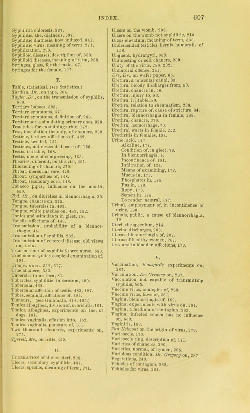 Syphilitic chlorosis, 367. Syphilitic, the, diathesis, 397. Syphilitic diathesis, how induced, 341. Syphilitic virus, meaning of term, 271. Syphilization, 290. Syphiloid diseases, description of, 588. Syphiloid diseases, meaning of term, 268. Syringes, glass, for the male, 67. Syringes for the female, 197. T. Table, statistical, (see Statistics.) Tardieu, Dr., on rape, 204. Taylor, Dr., on the transmission of syphilis, 583. Tertiary buboes, 393. Tertiary symptoms, 471. Tertiary symptoms, definition of, 268. Tertiary sores, simulating primary ones, 320. Test tubes for examining urine, 172. Test, inoculation the only, of chancre, 299. Testicle, tertiary affections of, 482. Testicle, swelled, 151. Testicles, not descended, case of, 156. Testis, irritable, 168. Testis, mode of compressing, 163. Theories, different, on the viri, 291. Thickening of chancre, 270. Throat, mercurial sore, 420. Throat, sympathies of, 448. Throat, secondary sore, 448. Tobacco pipes, influence on the mouth, 450. Tod, Mr., on diuretics in blennorrhagia, 35. Tongue, chancre on, 375. Tongue, tubercles in, 493. Tongue, white patches on, 449, 452. Tonics and stimulants in gleet, 78. Tonsils, affections of, 449. Transmission, probability of a blennor- rhagic, 44. Transmission of syphilis, 282. Transmission of venereal disease, old views on, xxix. Transmission of syphilis to wet nurse, 583. Trichomonas, microscopical examination of, 191. Troops, xxix., 312, 517. True chancre, 332. Tubercles in urethra, 81. Tubercles, syphilitic, in scrotum, 490. Tubercula, 432. Tubercular affection of testis, 483, 487. Tubes, seminal, affections of, 484. Tumours, (see Gummata, 474, 485.) Tunica albuginea, division of, in orchitis, 161. Tunica albuginea, experiments on the, of dogs, 161. Tunica vaginalis, effusion into, 152. Tunica vaginalis, puncture of, 161. Two thousand chancres, experiments on, 275. Tyrrell, Mr., on iritis, 459. U. Di-ceration of the os uteri, 208. Ulcers, secondary syphilitic, 437. Ulcers, specific, meaning of term, 271. Ulcers on the womb, 208. Ulcers on the womb not syphilitic, 210. Ulcus elevatum, meaning of term, 336. Undescended testicles, hernia humoralis of, 156. Unguent, hydrargyri, 358. Uninfecting or soft chancre, 269. Unity of the virus, 288, 292. Unnatural offence, 241. Ure, Dr., on wafer paper, 65. Urethra, a muscular canal, 83. Urethra, bloody discharges from, 80. Urethra, chancre in, 56. Urethra, injury to, 83. Urethra, irritable,.80. Urethra, relation to rheumatism, 238. Urethra, rupture of, cause of stricture, 84. Urethral blennorrhagia in female, 188. Urethral chancre, 370. Urethral haemorrhage, 70. Urethral warts in female, 252. Urethritis in females, 194. Urine, acid, 177. Alkaline, 177. Condition of, in gleet, 76. In blennorrhagia, 4. Incontinence of, 181. Infiltration of, 124. Means of examining, 172. Mucus in, 173. Phosphates in, 175. Pus in, 173. Ropy, 17 3. Semen in, 175. To render neutral, 177. Urinal, employment of, in incontinence of urine, 180. Urinals, public, a cause of blennorrhagia, 12. Uteri, the speculum, 214. Uterine discharges, 208. Uterus, blennorrhagia of, 207. Uterus of healthy women, 207. Uva ursi in bladder affections, 179. V. Vaccination, Bousquet's experiments on, 287. Vaccination, Dr. Gregory on, 287. Vaccination not capable of transmitting syphilis, 565. Vaccine virus, analogies of, 280. Vaccine virus, laws of, 287. Vagina, blennorrhagia of, 189. Vagina, experiments with virus On, 284. Vagina, a medium of contagion, 282. Vagina, infected semen has no influence on, 560. Vaginitis, 189. Van Helmont on the origin of virus, 279. Varicocele, 170. Varicocele ring, description of, 171. Varieties of chancres, 290. Varieties, normal, of hymen, 205. Variolous condition, Dr. Gregory on, 287. Vegetations, 249. Vehicles of contagion, 282. Vehicles for virus, 281.