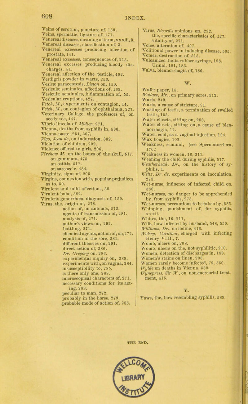 Veins of scrotum, puncture of, ICO. Veins, spermatic, ligature of, 171. Venereal diseases, mean ing of term, xxxiii, 3. Venereal diseases, classification of, 3. Venereal excesses producing affection of prostate, 141. Venereal excesses, consequences of, 213. Venereal excesses producing bloody dis- charges, 81. Venereal affection of the testicle, 482. Verdigris powder in warts, 253. Vesica: paracentesis, Liston on, 150. VesiculiE seminales, affections of, 169. Vesicuhe seminales, inflammation of, 55. Vesicular eruptions, 427. Vetch, M., experiments on contagion, 14. Vetch, M., on contagion of ophthalmia, 227. Veterinary College, the professors of, on seedy toe, 447. Vibrio lineola of Muller, 271. Vienna, deaths from syphilis in, 530. Vienna paste, 254, 307. Vigo, Jean de, on induration, 332. Violation of children, 202. Violence offered to girls, 206. Virchow M., on the bones of the skull, 517. on gummata, 475. on ostitis, 517. on sarcocele, 484. Virginity, signs of, 205. Virgins, connexion with, popular prejudices as to, 50. Virulent and mild affections, 30. Virulent bubo, 382. Virulent gonorrhoea, diagnosis of, 159. Virus, the, origin of, 278. action of, on animals, 272. agents of transmission of, 281. analysis of, 271. author's views on, 292. bottling, 271. chemical agents, action of, on,272. condition in the sore, 281. different theories on, 291. direct action of, 286. Dr. Gregory on, 286. experimental inquiry on, 289. experiments with,on vagina, 284. insusceptibility to, 285. is there only one, 288. microscopical characters of, 271. necessary conditions for its act- ing, 283. peculiar to man, 272. probably in the horse, 279. probable mode of action of, 286. Virus, Ricord's opinions on, 292. the, specific characteristics of, 127. vitality of, 271. Voice, alteration of, 497. Volitional power in inducing disease, 535. Vomer, destruction of, 515. Vulcanized India rubber syringe, 198. Urinal, 181, 183. Vulva, blennorrhagia of, 186. W. Wafer paper, 15. Wallace, Mr., on primary sores, 312. Warts, 24 9. Warts, a cause of stricture, 91. Wasting of testis, a termination of swelled testis, 155. Water-closets, sitting on, 283, Water-closets, sitting on, a cause of blen- norrhagia, 12. Water, cold, as a vaginal injection, 194. Wax bougies, 102. Weakness, seminal, (see Spermatorrhcea, 170.) Weakness in women, 16, 211. Weaning the child during syphilis, 577. Weatherhead, Dr., on the history of sy- philis, 1. Weltz, Dr. de, experiments on inoculation, 273. Wet-nurse, influence of infected child on, 560. Wet-nurses, no danger to be apprehended by, from syphilis, 273. Wet-nurses, precautions to be taken by, 583. Whipping, punishment of, for syphilis, xxxii. Whites, the, 16, 211, Wife, how infected by husband, 548, 550. Williams, Dr., on iodine, 416. Wolsey, Cmrlinal, charged with infecting Henry VIII., 7. Womb, ulcers on, 208. Womb, ulcers on the, not syphilitic, 210. Women, detection of discharges in, 188. Women’s stains on linen, 206. Women rarely become infected, 79, 550. Wylde on deaths in Vienna, 530. Wynepress, Sir W., on non-mercurial treat- ment, 415. Y. Yaws, the, how resembling syphilis, 5S9. THE END.