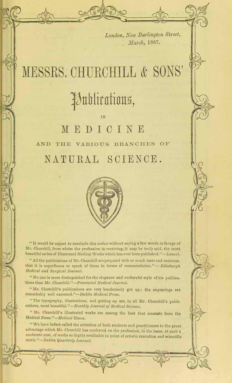 4( London, New Burlington Street, March, 1867. MESSRS. CHURCHILL & SONS’ £ IN EDICINE AND THE VARIOUS BRANCHES OF NATURAL SCIENCE. “ It would be unjust to conclude this notice without saying a few words in favour of Mr. Churchill, from whdm the profession is receiving, it may he truly said, the most beautiful series of Illustrated Medical Works which has ever been published.”—Lancet. “All the publications of Mr. Churchill are prepared with so much taste and neatness, that it is superfluous to speak of them in terms of commendation.” — Edinburgh Medical and Surgical Journal. tions than Mr. Churchill.”—Provincial Medical Journal. “Mr. Churchill’s publications are very handsomely got up: tlic engravings are remarkably well executed.”—Dublin Medical Press. “The typography, illustrations, and getting up are, in all Mr. Churchill’s publi- cations, most beautiful.”—Monthly Journal of Medical Science. “ Mr. Churchill’s illustrated works are among the best that emanate from the Medical Press.”—Medical Times. We have before called the attention of both students and practitioners to the great advantage which Mr. Churchill has conferred on the profession, in the isBue, at such a moderate cost, of works so highly creditable in point of artistic execution and scientific merit.”—Dublin Quarterly Journal.