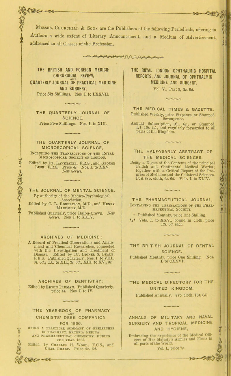 Messrs. Churchili, & Sons are the Publishers of the following Periodicals, offering to A Authors a wide extent of Literary Announcement, and a Medium of Advertisement, j  addressed to all Classes of the Profession. d THE BRITISH AND FOREIGN MEDICO- CHIRURGICAL REVIEW, AND QUARTERLY JOURNAL OF PRACTICAL MEDICINE AND SURGERY. Price Six Shillings. Nos. I. to LXXVII. THE QUARTERLY JOURNAL OF SCIENCE. Price Five Shillings. Nos. I. to XIII. THE QUARTERLY JOURNAL OF MICROSCOPICAL SCIENCE, Including the Transactions of the Royal Microscopical Society of London. Edited by Dr. Lankester, F.R.S., and George Busk, F.R.S. Price 4s. Nos. I. to XXV. New Series. THE JOURNAL OF MENTAL SCIENCE. By authority of the Medico-Psychological Association. Edited by C. L. Robertson, M.D., and Henry Maudsley, M.D. Published Quarterly, price Half-a-Crown. New Series. Nos. I. to XXIV. ARCHIVES OF MEDICINE: A Record of Practical Observations and Anato- mical and Chemical Researches, connected with the Investigation and Treatment of Disease. Edited by Dr. Lionel S. Beale, F.R.S. Published Quarterly; Nos. I. to VIII., 3s. 6d.; IX. to XII., 2s. 6d., XIII. to XV., 3s. ARCHIVES OF DENTISTRY: Edited by Edwin Trcman. Published Quarterly, price 4s. Nos. I. to IV. THE YEARBOOK OF PHARMACY AND CHEMISTS’ DESK COMPANION FOR 1866. BEING A PRACTICAL SUMMARY OF RESEARCHES IN PHARMACY, MATERIA MEDICA, AND PHARMACEUTICAL CHEMISTRY, DURING THE YEAR 1860. Edited ty Charles H. Wood, F.C.S., and Chas. Quark Price 'Is. 6cl. THE ROYAL LONDON OPHTHALMIC HOSPITAL REPORTS, AND JOURNAL OF OPHTHALMIC MEDICINE AND SURGERY. Vol. V., Part 3, 2s. 6d. THE MEDICAL TIMES & GAZETTE. Published Weekly, price Sixpence, or Stamped, Sevenpence. Annual Subscription, £1. 6s., or Stamped, £1. 10s. 4cl., and regularly forwarded to all parts of the Kingdom. THE HALF-YEARLY THE MEDICAL ABSTRACT OF SCIENCES. Beifig a Digest of the Contents of the principal British and Continental Medical Works; together with a Critical Report of the Pro- gress of Medicine and the Collateral Sciences. Post 8vo. cloth, 6s. 6d. Vols. I. to XLIV. THE PHARMACEUTICAL JOURNAL, Containing the Transactions of the Phar- maceutical Society. Published Monthly, price One Shilling. Vols. I. to XXV., bound in cloth, price 12s. 6cl. each. THE BRITISH JOURNAL OF DENTAL SCIENCE. Published Monthly, price One Shilling. Nos. I. to CXXVI. THE MEDICAL DIRECTORY FOR THE UNITED KINGDOM. Published Annually. 8vo. cloth, 10s. 6d. ANNALS OF MILITARY AND NAVAL SURGERY AND TROPICAL MEDICINE AND HYGIENE, Embracing the experience of the Medical Offi- cers of Her Majesty's Armies and Fleets n all parts of the World. Vol. I., price 7s. 4>E