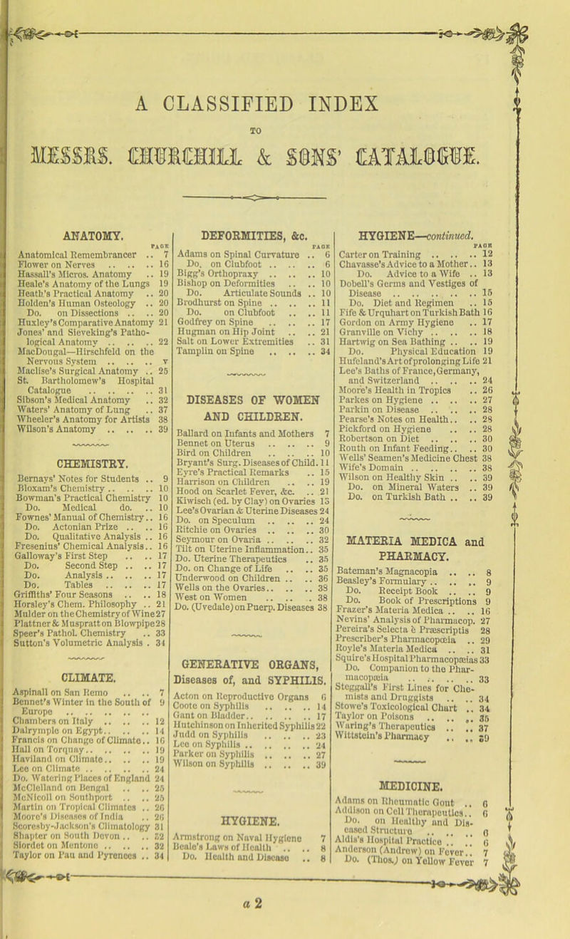 A CLASSIFIED INDEX TO MISSIS. & SIMS’ (EATilSWI. ANATOMY, Page Anatomical Remembrancer .. 7 Flower on Nerves 16 Hassell’s Micros. Anatomy .. 19 Heale’s Anatomy of the Lungs 19 Heath's Practical Anatomy .. 20 Holden’s Human Osteology .. 20 Do. on Dissections .. .. 20 Huxley’s Comparative Anatomy 21 Jones’ and Sieveking’s Patho- logical Anatomy 22 MacDougal—Hirschfeld on the Nervous System v Maclise’s Surgical Anatomy .. 25 St. Bartholomew’s Hospital Catalogue 31 Sibson’s Medical Anatomy .. 32 Waters’ Anatomy of Lung .. 37 Wheeler’s Anatomy for Artists 38 Wilson’s Anatomy 39 CHEMISTRY. Bemavs’ Notes for Students .. Bloxam’s Chemistry 10 Bowman’s Practical Chemistry 10 Do. Medical do. ..10 Fownes’ Manual of Chemistry.. 16 Do. Actonian Prize .. ..16 Do. Qualitative Analysis .. 16 Fresenius’ Chemical Analysis.. 16 Galloway’s First Step .. .. 17 Do. Second Step .. ..17 Do. Analysis 17 Do. Tables 17 Griffiths’ Four Seasons .. ..18 Horsley's Chcrn. Philosophy .. 21 Mulder on theChemistryofWine27 Plattner& Muspratton Blowpipe 28 Speer’s Pathol. Chemistry .. 33 Sutton's Volumetric Analysis . 31 CLIMATE. Aspinall on San I’.emo .. .. 7 Bcnnet’s Winter in the South of 9 Europe Chambers on Italy 12 Dairymplo on Egypt 11 Francis on Change of Climate.. 10 Hall on Torquay 19 Haviland on Climate 19 Lee on Climate 24 Do. Watering Places of England 24 McClelland on Bengal .. ..25 McNicoll on Southport .. ..25 Martin on Tropical Climates .. 2G Moore’s Diseases of India .. 26 Scoresby-Jacltson’s Climatology 31 Shapter on South Devon .. .. 32 Siordet on Mentone 32 Taylor on Pau and Pyrenees .. 34 DEFORMITIES, &c. FAGE Adams on Spinal Curvature .. 6 Do. on Clubfoot 6 Bigg’s Orthopraxy 10 Bishop on Deformities .. ..10 Do. Articulate Sounds .. 10 Brodhurst on Spine 11 Do. on Clubfoot .. ..11 Godfrey on Spine 17 Hugman on Hip Joint .. ..21 Salt on Lower Extremities .. 31 Tamplin on Spine 34 DISEASES OF WOMEN AND CHILDREN. Ballard on Infants and Mothers 7 Bennet on Uterus 9 Bird on Children 10 Bryant’s Surg. Diseases of Child. 11 Eyre’s Practical Remarks .. 15 Harrison on Children .. ..19 Hood on Scarlet Fever, &c. .. 21 Kiwisch (ed. by Clay) on Ovaries 13 Lee’s Ovarian & Uterine Diseases 24 Do. on Speculum 24 Ritchie on Ovaries 30 Seymour on Ovaria 32 Tilt on Uterine Inflammation.. 35 Do. Uterine Therapeutics .. 35 Do. on Change of Life .. .. 35 Underwood on Children .. ..36 Wells on the Ovaries 38 West on Women .. .. .38 Do. (Uvedale) on Puerp. Diseases 38 GENERATIVE ORGANS, Diseases of, and SYPHILIS. Acton on Ucproductivo Organs 0 Coote on Syphilis 14 Gant on Bladder 17 Hutchinson on Inherited Syphilis 22 Jndd on Syphilis 23 Lee on Syphilis 24 Parker on Syphilis 27 Wilson on Syphilis 39 HYGIENE. Armstrong on Naval Hygiene Beale’s Laws of Health .. . Do. Health and Disease HY GIENE—continued. PACK Carter on Training 12 Chavasse’s Advice to a Mother.. 13 Do. Advice to a Wife .. 13 Dobell's Germs and Vestiges of Disease .. ..15 Do. Diet and Regimen .. 15 Fife & Urquliart on Turkish Bath 16 Gordon on Army Hygiene .. 17 Granville on Vichy 18 Hartwig on Sea Bathing .. ..19 Do. Physical Education 19 Hufeland’s Art of prolonging Life 21 Lee’s Baths of France, Germany, and Switzerland 24 Moore’s Health in Tropics .. 26 Parlces on Hygiene 27 Parkin on Disease 28 Pearse’s Notes on Health.. .. 28 Piclcford on Hygiene .. .. 28 Robertson on Diet 30 Kouth on Infant Feeding.. .. 30 Wells’ Seamen’s Medicine Chest 38 Wife’s Domain 38 Wilson on Healthy Skin .. .. 39 Do. on Mineral Waters .. 39 Do. on Turkish Bath .. .. 39 MATERIA MEDICA and PHARMACY. Bateman’s Magnacopia .. .. 8 Beasley’s Formulary 9 Do. Receipt Book .. ., 9 Do. Book of Prescriptions 9 Frazer’s Materia Modica .. .. 16 Ncvins’ Analysis of Pharmacop. 27 Pereira’s Selecta fe Prajscriptis 28 Prescriber’s Pharmacopoeia .. 29 Royle’s Materia Medica .. ..31 Squire's Hospital Pharmacopoeias 33 Do. Companion to the Pliar- mueopajia .. 33 Steggall’s First Lines for Che- mists and Druggists .. ..34 Stowe’s Toxicological Cliurt .. 34 Taylor on Poisons .. .. ,.35 Waring’s Therapeutics .. ..37 Wittstein’s Pharmacy ., ,,39 MEDICINE. Adams on Rheumatic Gout .. Addison on Cell Therapeutics.. Do. on Healthy and Dis- eased Structure Aldis’s Hospital Practice !! Anderson (Andrew) on Fever!! Do. (ThosJ on Yellow Fever