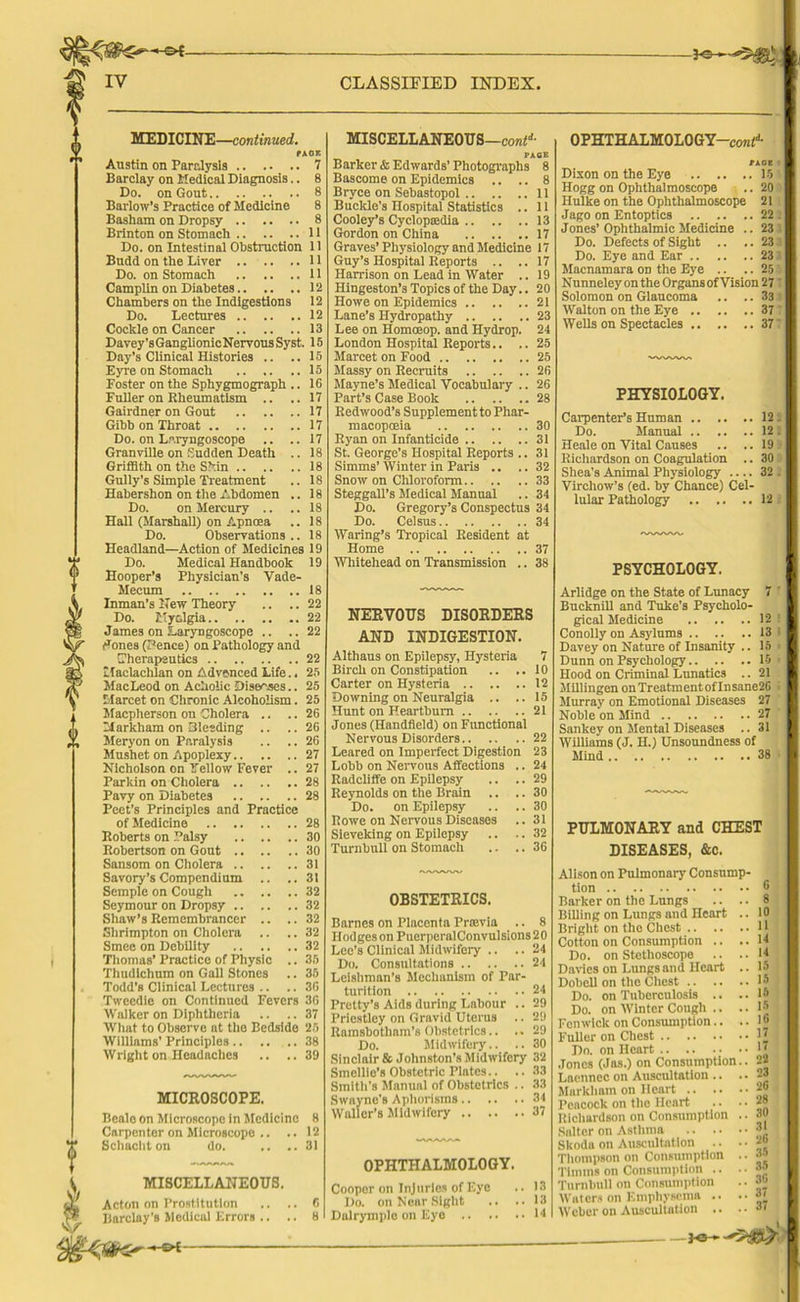 MEDICINE—continued. PAOE Austin on Paralysis 7 Barclay on Medical Diagnosis.. 8 Do. on Gout 8 Barlow’s Practice of Medicine 8 Basham on Dropsy 8 Brinton on Stomach 11 Do. on Intestinal Obstruction 11 Budd on the Liver 11 Do. on Stomach 11 Camplin on Diabetes 12 Chambers on the Indigestions 12 Do. Lectures 12 Cockle on Cancer 13 Davey’sGanglionicNervousSyst. 15 Day’s Clinical Histories .. .. 15 Eyre on Stomach 15 Foster on the Sphygmograph .. 16 Fuller on Rheumatism .. .. 17 Gairdner on Gout 17 Gibb on Throat 17 Do. on Laryngoscope .. ..17 Granville on Sudden Death .. 18 Griffith on the Skin 18 Gully’s Simple Treatment .. 18 Habershon on the Abdomen .. 18 Do. on Mercury .. .. 18 Hall (Marshall) on Apnoea .. 18 Do. Observations.. 18 Headland—Action of Medicines 19 Do. Medical Handbook 19 Hooper’s Physician’s Vade- Mecum 18 Inman’s Hew Theory .. .. 22 Do. 1'yc.lgia 22 James on Laryngoscope .. .. 22 ^ones (Pence) on Pathology and (Therapeutics 22 Ifaclachlan on Advanced Life.. 25 MacLeod on Acholic Diseases.. 25 iiarcet on Chronic Alcoholism. 25 Macpherson ou Cholera .. .. 26 Markham on Bleeding .. .. 26 Meryon on Paralysis .. .. 26 Mushet on Apoplexy 27 Nicholson on Fellow Fever .. 27 Parkin on Cholera 28 Pavy on Diabetes 28 Peet’s Principles and Practice of Medicine 28 Roberts on Palsy 30 Robertson on Gout 30 Sansom on Cholera 31 Savory’s Compendium .. ..31 Semple on Cough 32 Seymour on Dropsy 32 Shaw’s Remembrancer .. ..32 Shrimpton on Cholera .. .. 32 Smee on Debility 32 Thomas’ Practice of Physio .. 35 Thudlchum on Gall Stones .. 35 Todd’s Clinical Lectures .. .. 36 Tweedie on Continued Fevers 36 Walker on Diphtheria .. .. 37 What to Observe at the Bedside 25 Williams’ Principles 38 Wright on Headaches .. .. 39 MICROSCOPE. Beale on Microscope in Medicine 8 Carpenter on Microscope .. .. 12 Schacht on do. .. ..31 MISCELLANEOUS. Acton on Prostitution Barclay's Medical Errors .. . MISCELLANEOUS —contd■ PACE Barker* Edwards’Photographs 8 Bascome on Epidemics .. .. 8 Bryce on Sebastopol 11 Buckle’s Hospital Statistics .. 11 Cooley’s Cyclopaedia 13 Gordon on China 17 Graves’Physiology and Medicine 17 Guy’s Hospital Reports .. ..17 Harrison on Lead in Water .. 19 Hingeston’s Topics of the Day.. 20 Howe on Epidemics 21 Lane’s Hydropathy 23 Lee on Homoeop. and Hydrop. 24 London Hospital Reports.. .. 25 Marcet on Food 25 Massy on Recruits 26 Mayne’s Medical Vocabulary .. 26 Part’s Case Book 28 Redwood’s Supplement to Phar- macopoeia 30 Ryan on Infanticide 31 St. George’s Hospital Reports .. 31 Simms’Winter in Paris .. ..32 Snow on Chloroform 33 Steggall’s Medical Manual .. 34 Do. Gregory’s Conspectus 34 Do. Celsus 34 Waring’s Tropical Resident at Home 37 Whitehead on Transmission .. 38 NERVOUS DISORDERS AND INDIGESTION. Althaus on Epilepsy, Hysteria 7 Birch on Constipation .. ..10 Carter on Hysteria 12 Downing on Neuralgia .. ..15 Hunt on Heartburn 21 Jones (Handheld) on Functional Nervous Disorders 22 Leared on Imperfect Digestion 23 Lobb on Nervous Affections .. 24 Radcliffe on Epilepsy .. .. 29 Reynolds on the Brain .. .. 30 Do. on Epilepsy .. .. 30 Rowe on Nervous Diseases .. 31 Sieveking on Epilepsy .. .. 32 Turnbull on Stomach .. .. 36 OBSTETRICS. Barnes on Placenta Prtevia .. 8 II odges on PuerperalConvulsions 2 0 Lee’s Clinical Midwifery .. .. 24 Do. Consultations 24 Leishman’s Mechanism of Par- turition 24 Pretty’s Aids during Labour .. 29 Priestley on Gravid Uterus .. 29 Ramsbotham’s Obstetrics.. .. 29 Do. Midwifery.. .. 30 Sinclair & Johnston’s Midwifery 32 Smellie’s Obstetric Plates.. .. 33 Smith's Manual of Obstetrics .. 33 Swayne's Aphorisms 34 Waller’s Midwifery 37 OPHTHALMOLOGY. Cooper on Injuries of Eye .. 13 Do. on Near Sight .. ..13 Dalrymplo on Eye 14 OPHTHALMOLOGY—con(d- Dixon on the Eye 15 Hogg on Ophthalmoscope .. 20 Hulke on the Ophthalmoscope 21 Jago on Entoptics 22 Jones’Ophthalmic Medicine .. 23 Do. Defects of Sight .. .. 23 Do. Eye and Ear 23 Macnamara od the Eye .. .. 25 Nunneley on the Organs of Vision 27 Solomon on Glaucoma .. .. 33 Walton on the Eye 37 Wells on Spectacles 37 PHYSIOLOGY. Carpenter’s Human 12 Do. Manual 12 Heale on Vital Causes .. ..19 Richardson on Coagulation .. 30 Shea's Animal Physiology .... 32 Virchow’s (ed. by Chance) Cel- lular Pathology 12 PSYCHOLOGY. Arlidge on the State of Lunacy 7 Bucknill and Tube’s Psycholo- gical Medicine 12 Conolly on Asylums 13 Davey on Nature of Insanity .. 15 Dunn on Psychology 15 Hood on Criminal Lunatics .. 21 Millingen on TreatmentofInsane2G Murray on Emotional Diseases 27 Noble on Mind 27 Sankey on Mental Diseases .. 31 Williams (J. H.) Unsoundness of Mind 38 PULMONARY and CHEST DISEASES, &c. Alison on Pulmonary Consump- tion Barker on the Lungs .. .. Billing on Lungs and Heart .. Bright on the Chest Cotton on Consumption .. .. Do. on Stethoscope Davies on Lungs and Heart .. Dobell on the Chest Do. on Tuberculosis .. .. Do. on Winter Cough .. .. Fenwick on Consumption.. .. Fuller on Chest Do. on Heart Jones (Jas.) on Consumption.. Laennec on Auscultation .. .. Markham on Heart Peacock on the Heart Richardson on Consumption .. Salter on Asthma Skoda on Auscultation .. . • Thompson on Consumption .. Timms on Consumption .. .. Turnbull on Consumption Waters on Emphysema .. .• Weber on Auscultation .. .. 6 !> 10 11 14 14 15 15 15 15 16 17 17 26 23 2G 28 30 31 26 36 35 36 37 37 JO-