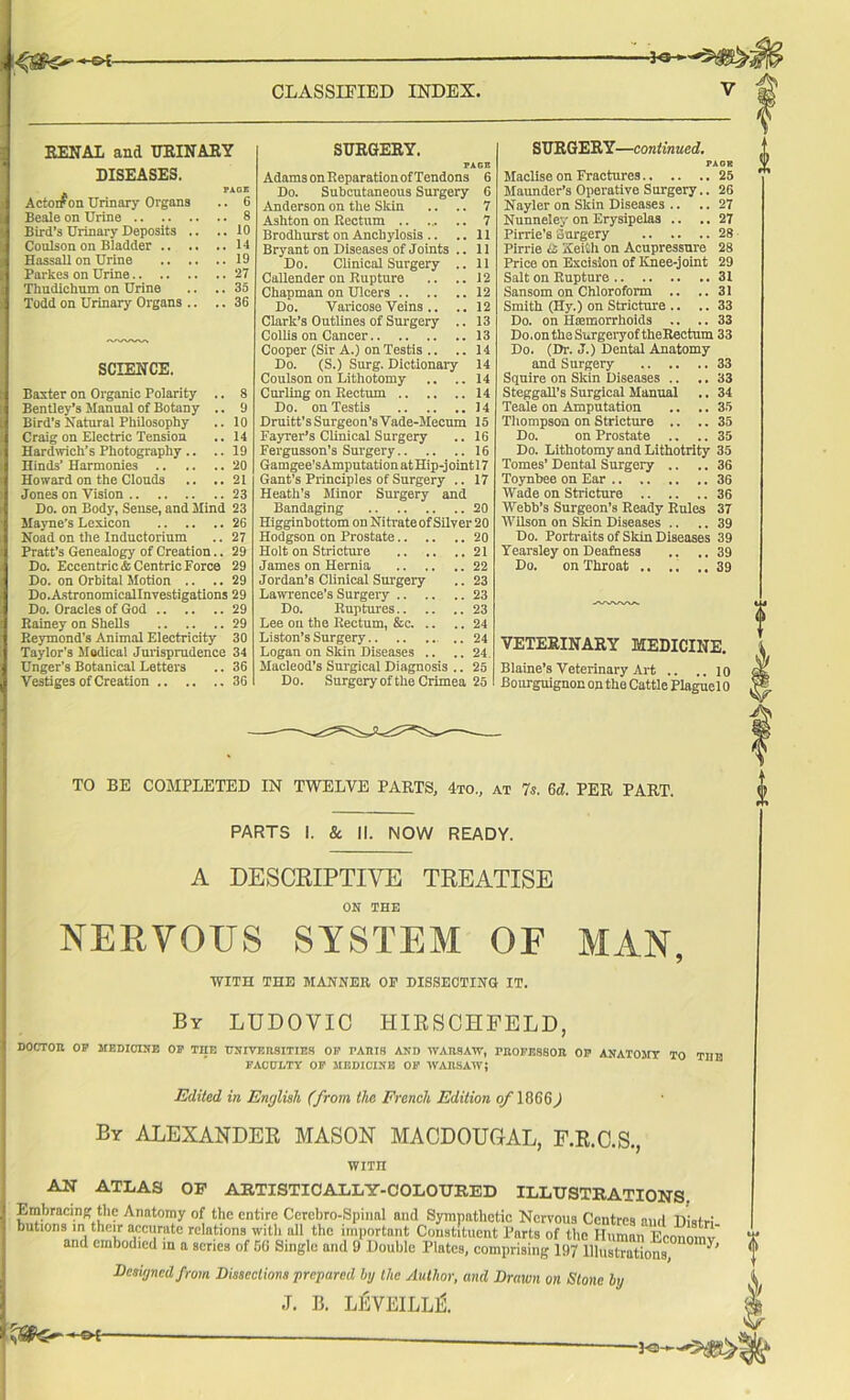 RENAL and URINARY DISEASES. PAGE .. 6 Actorfon Urinary Organs Beale on Urine .. 8 Bird’s Urinary Deposits .. .. 10 Coulson on Bladder .. .. 14 Hassall on Urine .. .. .. 19 Parkes on Urine .. 27 Thudichum on Urine .. 35 Todd on Urinary Organs .. .. 36 SCIENCE. Baxter on Organic Polarity .. 8 Bentley’s Manual of Botany .. 9 Bird’s Natural Philosophy .. 10 Craig on Electric Tension .. 14 Hardwich’s Photography.. .. 19 Hinds’ Harmonies .. .. 20 Howard on the Clouds .. 21 Jones on Vision .. 23 Do. on Body, Sense, and Mind 23 Mayne’s Lexicon 26 Noad on the Inductorium .. 27 Pratt’s Genealogy of Creation.. 29 Do. Eccentric* CentricForce 29 Do. on Orbital Motion .. .. 29 Do.Astronomicallnvestigations 29 Do. Oracles of God 29 Rainey on Shells 29 Reymond's Animal Electricity 30 Taylor's Modical Jurisprudence 34 Unger’s Botanical Letters .. 36 Vestiges of Creation 36 SURGERY. PAGE Adams on Reparation of Tendons 6 Do. Subcutaneous Surgery 6 Anderson on the Skin .. .. 7 Ashton on Rectum 7 Brodhurst on Anchylosis .. .. 11 Bryant on Diseases of Joints .. 11 Do. Clinical Surgery .. 11 Callender on Rupture .. ..12 Chapman on Ulcers 12 Do. Varicose Veins .. .. 12 Clark’s Outlines of Surgery .. 13 Collis on Cancer 13 Cooper (Sir A.) on Testis .. ..14 Do. (S.) Surg. Dictionary 14 Coulson on Lithotomy .. ..14 Curling on Rectum 14 Do. on Testis 14 Druitt’sSurgeon’sVade-JIecum 15 Fayrer’s Clinical Surgery .. 16 Fergusson’s Surgery 16 Gamgee’sAmputation at Hip-joint 17 Gant’s Principles of Surgery .. 17 Heath’s Minor Surgery and Bandaging 20 Higginbottom on Nitrate of Silver 20 Hodgson on Prostate 20 Holt on Stricture 21 James on Hernia 22 Jordan’s Clinical Surgery .. 23 Lawrence's Surgery 23 Do. Ruptures 23 Lee on the Rectum, &c 24 Liston’s Surgery ..24 Logan on Skin Diseases .. ..24. Macleod’s Surgical Diagnosis .. 25 Do. Surgery of the Crimea 25 SURGERY—continued. PAGE Macllse on Fractures 25 Maunder’s Operative Surgery.. 26 Nayler on Skin Diseases .. .. 27 Nunneley on Erysipelas .. .. 27 Pirrie’s Surgery 28 Pirrie ti Keith on Acupressure 28 Price on Excision of Knee-joint 29 Salt on Rupture 31 Sansom on Chloroform .. ..31 Smith (Hy.) on Stricture .. .. 33 Do. on Hemorrhoids .. .. 33 Do.ontheSurgeryof theRectum 33 Do. (Dr. J.) Dental Anatomy and Surgery 33 Squire on Skin Diseases .. .. 33 Steggall’s Surgical Manual .. 34 Teale on Amputation .. .. 35 Thompson on Stricture .. .. 35 Do. on Prostate .. .. 35 Do. Lithotomy and Lithotrity 35 Tomes’ Dental Surgery .. .. 36 Toynbee on Ear 36 Wade on Stricture 36 Webb’s Surgeon’s Ready Rules 37 Wilson on Skin Diseases .. .. 39 Do. Portraits of Skin Diseases 39 Yearsley on Deafness .. .. 39 Do. on Throat 39 VETERINARY MEDICINE. Blaine’s Veterinary Art .. .. 10 Bourguignon on the Cattle Plague 10 TO BE COMPLETED IN TWELVE PARTS, 4to„ at 7s. 6d. PER PART. PARTS I. & II. NOW READY. A DESCRIPTIVE TREATISE ON THE NERVOUS SYSTEM OF MAN, WITH THE MANNER OP DISSECTING IT. By LUDOYIC HIRSCHFELD, DOCTOK OP MEDICINE OP THE UNIVERSITIES OP PARIS AND WARSAW, PROFESSOR OP ANATOMY TO THE FACULTY OP MEDICINE OP WARSAW; Edited in English (from the French Edition 0/1866) By ALEXANDER MASON MACDOUGAL, F.R.C.S., tmn AJI ATLAS OF ARTISTICALLY-COLOURED ILLUSTRATIONS. Embracing the Anatomy of the entire Cercbro-Spiiml and Sympathetic Nervous Centres and Distri butmns in their accurate relations witli all the important Constituent Parts of the Human Economy T and embodied in a scries of 66 Single and 9 Double Plates, comprising 197 lllustVations, 7' f Designed from Dissections prepared by the Author, and Drawn on Stone by J. B. LEVEILLl —