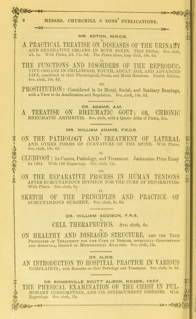 '— Ka MESSRS. CHURCHILL & SONS* PUBLICATIONS. —— MR. ACTON, M.R.C.S. A PRACTICAL TREATISE ON DISEASES OF THE URINARY AND GENERATIVE ORGANS IN BOTH SEXES. Third Edition. 8vo. cloth £1. Is. With Plates, £1. 11s. (id. The Plates alone, limp cloth, 10s. Gd. THE FUNCTIONS AND DISORDERS OF THE REPRODUC- TIVE ORGANS IN CHILDHOOD, YOUTH, ADULT AGE, AND ADVANCED LIFE, considered in their Physiological, Social, and Moral Relations. Fourth Edition. 8vo. cloth, 10s. 6d. III. PROSTITUTION! Considered in its Moral, Social, and Sanitary Bearings, with a View to its Amelioration and Regulation. 8vo. cloth, 10s. Gd. DR. ADAMS, A.M. A TREATISE ON RHEUMATIC GOUT; OR, CHRONIC RHEUMATIC ARTHRITIS. 8vo. cloth, with a Quarto Atlas of Plates, 21s. MR. WILLIAM ADAMS, F.R.C.S. ON THE PATHOLOGY AND' TREATMENT OF LATERAL AND OTHER FORMS OF CURVATURE OF THE SPINE. With Plates. 8vo. cloth, 10s. 6d, ii. CLUBFOOT ! its Causes, Patholo gy, and Treatment. Jacksonian Prize Essay for 18G4. With 100 Engravings. 8vo. cloth, 12s. hi. ON THE REPARATIVE PROCESS IN HUMAN TENDONS AFTER SUBCUTANEOUS DIVISION FOR THE CURE OF DEFORMITIES- With Plates. 8vo. cloth, 6s. SKETCH OF THE PRINCIPLES AND PRACTICE OF SUBCUTANEOUS SURGERY. 8vo. cloth, 2s. 6d. VV\VWVW%t/WWWVW\V\ DR. WILLIAM ADDISON, F.R.S. CELL THERAPEUTICS. 8vo. cloth, 4s. II. ON HEALTHY AND DISEASED STRUCTURE, and the True Principles op Treatment for the Cure of Disease, especially Consumption and Scrofula, founded on Microscopical Analysis. 8vo. cloth, 12s. DR. ALOIS. AN INTRODUCTION TO HOSPITAL PRACTICE IN VARIOUS COMPLAINTS; with Remarks on their Pathology and Treatment. 8vo. cloth, 5s. Grf. i DR. SOMERVILLE SCOTT ALISON, M.D.EDIN., F.R.C.P. THE PHYSICAL EXAMINATION OF THE CHEST IN PUL- MONARY CONSUMPTION, AND ITS INTERCURRENT DISEASES. With Engravings. Bvo. cloth, 12s. (D