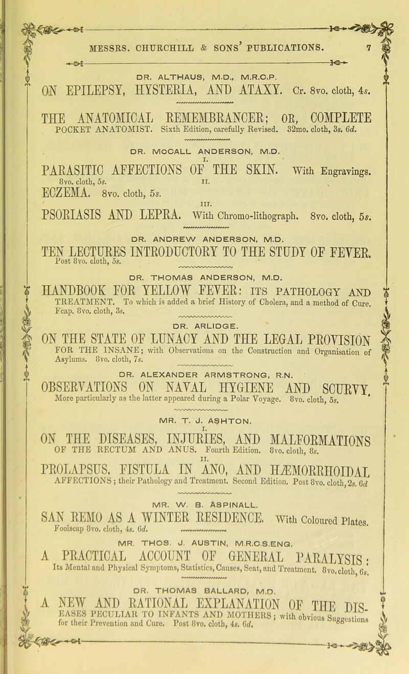 MESSRS. CHURCHILL & SONS PUBLICATIONS. -h^£ —*e-*- DR. ALTHAUS, M.D., M.R.C.P. ON EPILEPSY, HYSTERIA, AND ATAXY. Or. 8vo. cloth, 4,. THE ANATOMICAL REMEMBRANCER; OR, COMPLETE POCKET ANATOMIST. Sixth Edition, carefully Revised. 32mo. cloth, 3s. Gd. DR. MCCALL ANDERSON, M.D. PARASITIC AFEECTIONS OF THE SKIN. With Engravings. 8vo. cloth, 5s. n. ECZEMA. 8vo. cloth, 5s. III. PSORIASIS AND LEPRA. With Chromo-lithograph. 8vo. cloth, 5s. DR. ANDREW ANDERSON, M.D. TEN LECTURES INTRODUCTORY TO THE STUDY OF FEYER. Post 8vo. cloth, 5s. DR. THOMAS ANDERSON, M.D. HANDBOOK FOR YELLOW EEYER: its pathology and TREATMENT. To which is added a brief History of Cholera, and a method of Cure, Fcap. 8vo. cloth, 3s. ywwwwwwuv-v DR. ARLIDGE. ON THE STATE OF LUNACY AND THE LEGAL PROVISION FOR THE INSANE; with Observations on the Construction and Organisation of Asylums. 8vo. cloth, 7s. DR. ALEXANDER ARMSTRONG, R.N. OBSERVATIONS ON NAVAL HYGIENE AND SCURVY More particularly as the latter appeared during a Polar Voyage. 8vo. cloth, 5s. MR. T. J. ASHTON. ON THE DISEASES, INJURIES, AND MALFORMATIONS OF THE RECTUM AND ANUS. Fourth Edition. 8vo. cloth, Os. PROLAPSUS, FISTULA IN ANO, AND HEMORRHOIDAL AFFECTIONS; their Pathology and Treatment. Second Edition. Post Ovo. cloth,2s. Gtf S’ MR. W. B. ASPINALL. SAN REMO AS A WINTER RESIDENCE. With Coloured Plates. Foolscap 8vo. cloth, 4s. Gd. MR. THOS. J. AUSTIN, M.R.C.S.ENG. A PRACTICAL ACCOUNT OE GENERAL PARALYSIS: Its Mental and Physical Symptoms, Statistics, Causes, Scat, and Treatment. Ovo. cloth 6s DR. THOMAS BALLARD, M.D. A NEW AND RATIONAL EXPLANATION OE THE Dm EASES PECULIAR TO INFANTS AND MOTHERS; with obvious Si—LA for their Prevention and Cure. Post Ovo. cloth, 4s. Gd. Suggestions HEH-
