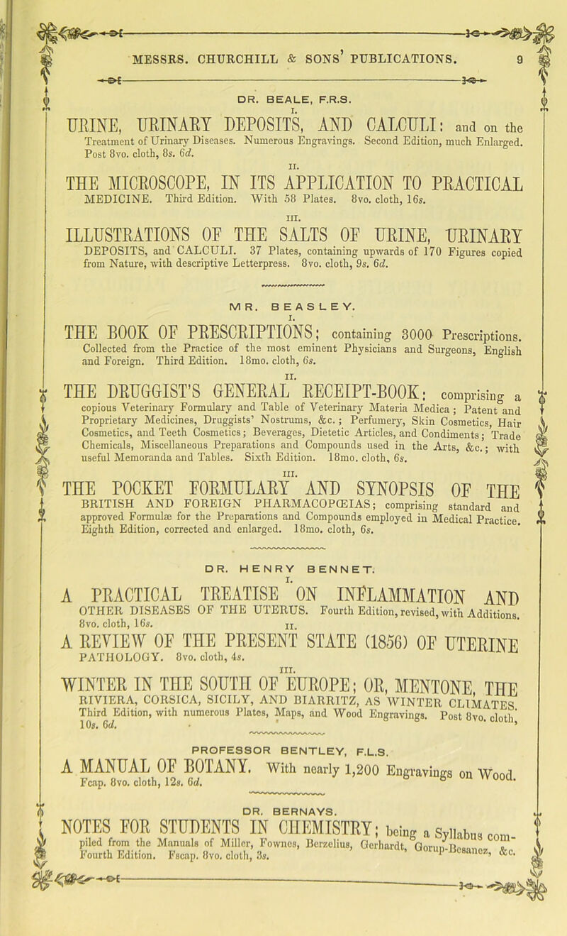 -}OH MESSRS. CHURCHILL & SONS PUBLICATIONS. 9 *&£- ■ DR. BEALE, F.R.S. URINE, URINARY DEPOSITS, AND CALCULI: and on the Treatment of Urinary Diseases. Numerous Engravings. Second Edition, much Enlarged. Post 8vo. cloth, 8s. Gd. THE MICROSCOPE, IN ITS APPLICATION TO PRACTICAL MEDICINE. Third Edition. With 58 Plates. 8vo. cloth, 16s. hi. ILLUSTRATIONS OF THE SALTS OF URINE, URINARY DEPOSITS, and CALCULI. 37 Plates, containing upwards of 170 Figures copied from Nature, with descriptive Letterpress. 8vo. cloth, 9s. 6d. MR. BEASLEY. THE BOOK OF PRESCRIPTIONS; containing 3000 Prescriptions. Collected from the Practice of the most eminent Physicians and Surgeons, English and Foreign. Third Edition. 18mo. cloth, 6s. THE DRUGGIST’S GENERAL’ RECEIPT-BOOK; comprising a copious Veterinary Formulary and Table of Veterinary Materia Medica ; Patent and Proprietary Medicines, Druggists’ Nostrums, &c. ; Perfumery, Skin Cosmetics Hair Cosmetics, and Teeth Cosmetics; Beverages, Dietetic Articles, and Condiments; Trade Chemicals, Miscellaneous Preparations and Compounds used in the Arts, &c. • with useful Memoranda and Tables. Sixth Edition. 18mo. cloth, 6s. ill. THE POCKET FORMULARY AND SYNOPSIS OF THE BRITISH AND FOREIGN PHARMACOPOEIAS; comprising standard and approved Formula for the Preparations and Compounds employed in Medical Practice Eighth Edition, corrected and enlarged. 18mo. cloth, 6s. DR. HENRY BENNET. A PRACTICAL TREATISE'' ON INFLAMMATION AND OTHER DISEASES OF THE UTERUS. Fourth Edition, revised, with Additions. 8vo. cloth, 16s. ix A REVIEW OF THE PRESENT STATE (1856) OF UTERINE PATHOLOGY. 8vo. cloth, 4s. III. WINTER IN THE SOUTH 0E EUROPE; OR, MENTONE THE RIVIERA, CORSICA, SICILY, AND BIARRITZ, AS WINTER CLlMATEs' Third Edition, with numerous Plates, Maps, and Wood Engravings. Post 8vo. cloth 10s. Gd. 5 PROFESSOR BENTLEY, F.L.S. A MANUAL OF BOTANY. With nearly 1,200 Engravings on Wood Tt'.nm OlfA a1 Ain 1 O n f* ./ ^ Fcap. 8vo. cloth, 12s. Gd. DR. BERNAYS. NOTES FOR STUDENTS IN CHEMISTRY; w a Syllate,com °p-b-,os, ¥ ■ -5^