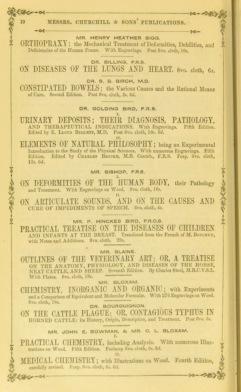 s ——3-©-< MR. HENRY HEATHER BIGG. OUT HOPE AX Y: the Mechanical Treatment of Deformities, Debilities, and ! 1 DR. BILLING, F.R.S. ON DISEASES OF THE LUNGS AND HEART. 8vo. cloth, e». DR. S. B. BIRCH, M.D. CONSTIPATED BOWELS : the Various Causes and the Rational Means DR. GOLDING BIRD, F.R.S. URINARY DEPOSITS; THEIR DIAGNOSIS, PATHOLOGY, AND THERAPEUTICAL INDICATIONS. With Engravings. Fifth Edition. ELEMENTS OF NATURAL PHILOSOPHY; being an Experimental Introduction to the Study of the Physical Sciences. With numerous Engravings. Fifth Edition. Edited by Charles Brooke, M.B. Cantab., F.R.S. Fcap. 8vo. cloth, 12s. 6d. MR. BISHOP, F.R.S. ON DEFORMITIES OF THE HUMAN BODY, their Pathology and Treatment. With Engravings on Wood. 8vo. cloth, 10s. ON ARTICULATE SOUNDS, AND ON THE CAUSES AND CURE OF IMPEDIMENTS OF SPEECH. 8vo. cloth, 4s. PRACTICAL TREATISE ON THE DISEASES OF CHILDREN AND INFANTS AT THE BREAST. Translated from the French of M. Bouchut, with Notes and Additions. 8vo. cloth. 20s. MR. BLAINE. OUTLINES OF THE VETERINARY ART; OR, A TREATISE ON THE ANATOMY, PHYSIOLOGY, AND DISEASES OF THE HORSE, NEAT CATTLE, AND SHEEP. Seventh Edition. By Charles Steel, M.R.C.V.S.L. With Plates. 8vo. cloth, 18s. MR. BLOXAM. CHEMISTRY, INORGANIC AND ORGANIC; with Experiments and a Comparison of Equivalent and Molecular Formula;. With 276 Engravings on Wood. 8vo. cloth, 16s. DR. BOURGUIGNON. ON THE CATTLE PLAGUE; OR, CONTAGIOUS TYPHUS IN HORNED CATTLE: its History, Origin, Description, and Treatment. Post 8vo. 5s. ww ***** MR. JOHN E. BOWMAN, Sc MR. C. L. BLOXAM. PRACTICAL CHEMISTRY, including Analysis. With numerous Illus- trations on Wood. Fifth Edition. Foolscap Bvo. cloth, 6s, 6c/, II, §1 MEDICAL CHEMISTRY; with Illustrations on Wood. Fourth Edition, carefully revised. Fcap. 8vo. cloth, 6s. 6</. V -3<>-