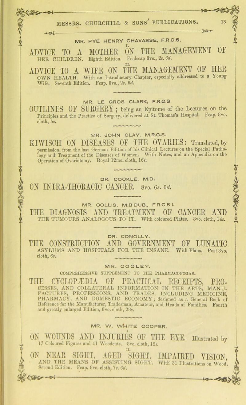 MR. PYE HENRY CHAVASSE, F.R.C.S, ADVICE TO A MOTHER ON THE MANAGEMENT OF HER CHILDREN. Eighth Edition. Foolscap 8vo., 2s. 6d. ADVICE TO A WIFE ON THE MANAGEMENT OF HER OWN HEALTH. With an Introductory Chapter, especially addressed to a Young Wife. Seventh Edition. Fcap. 8vo., 2s. 6d. MR. LE QROS CLARK, F.R.C.S OUTLINES OF SURGERY ; being an Epitome of the Lectures on the Principles and the Practice of Surgery, delivered at St. Thomas’s Hospital. Fcap. 8vo. cloth, 5s. MR. JOHN CLAY, M.R.C.S. KIWISCH ON DISEASES OF THE OVARIES: Translated, by permission, from the last German Edition of his Clinical Lectures on the Special Patho- logy and Treatment of the Diseases of Women. With Notes, and an Appendix on the Operation of Ovariotomy. Royal 12mo. cloth, 16s. DR. COCKLE, M.D. ON INTRA-THORACIC CANCER. 8vo. 6,. 6a. MR. COLLIS, M.B.DUB, F.R.C.S.!. THE DIAGNOSIS AND TREATMENT OF CANCER AND THE TUMOURS ANALOGOUS TO IT. With coloured Plates. 8vo. cloth, 14s. DR. CONOLLY. THE CONSTRUCTION AND GOVERNMENT OF LUNATIC ASYLUMS AND HOSPITALS FOR THE INSANE. With Plans. Post8vo. cloth, 6s. MR. COOLEY. COMPREHENSIVE SUPPLEMENT TO THE PIIAUMACOP(EIAS. THE CYCLOPEDIA OF PRACTICAL RECEIPTS, Pro- cesses, AND COLLATERAL INFORMATION IN THE ARTS, MANU- FACTURES, PROFESSIONS, AND TRADES, INCLUDING MEDICINE, PHARMACY, AND DOMESTIC ECONOMY; designed as a General Book of Reference for the Manufacturer, Tradesman, Amateur, and Heads of Families. Fourth and greatly enlarged Edition, 8vo. cloth, 28s. MR. W. WV-IITE COOPER. ON WOUNDS AND INJURIES OF THE EYE. 17 Coloured Figures and 41 Woodcuts. 8vo. cloth, 12s. Illustrated by , ON NEAR SIGHT, AGED SIGHT, IMPAIRED VISION, $ AND THE MEANS OF ASSISTING SIGHT. With 31 Illustrations on Wood. V® Second Edition. Fcap. 8vo. cloth, 7s. (id.