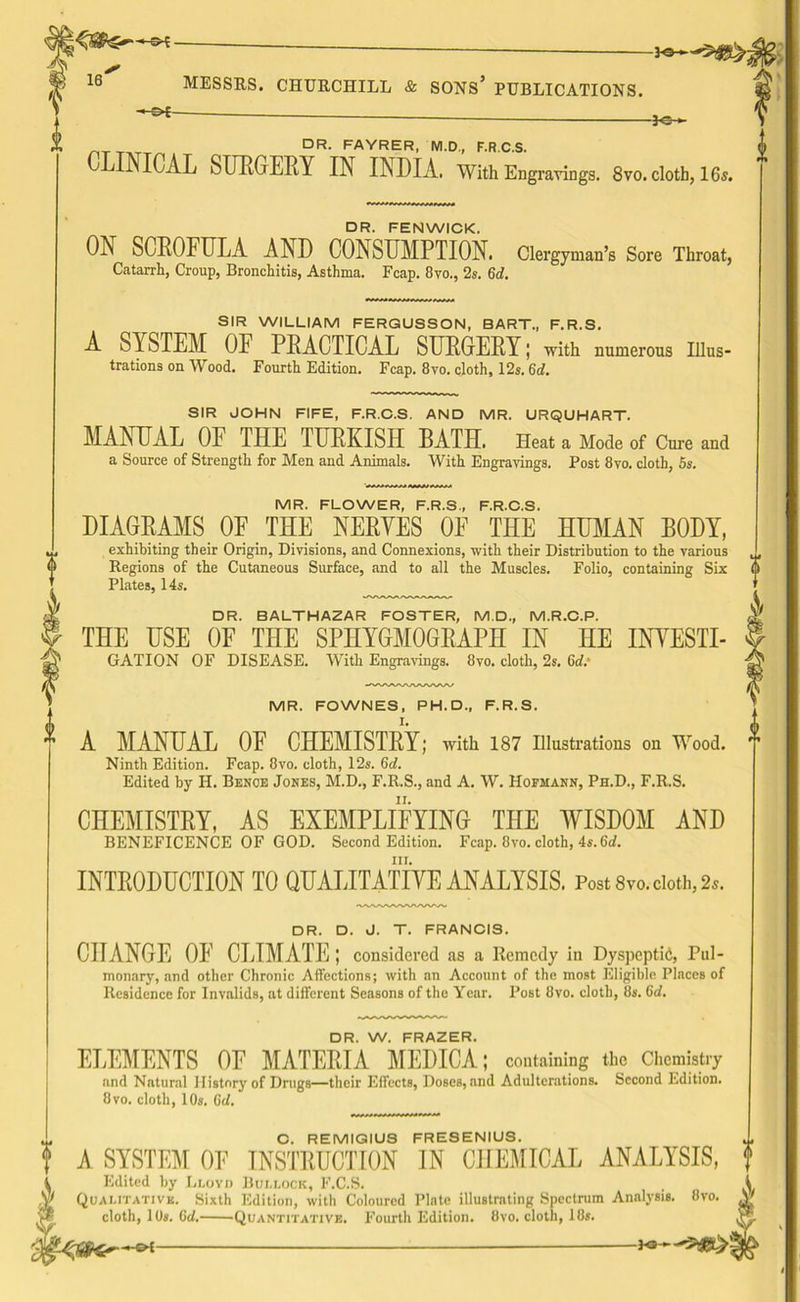 ^ *3- DR. FAYRER, M.D., F.R.C.S. CLINICAL SURGERY IN INDIA. With Engravings. 8vo. cloth, 16s. DR. FENWICK. ON SCROFULA AND CONSUMPTION. Clergyman’s Sore Throat, Catarrh, Croup, Bronchitis, Asthma. Fcap. 8vo., 2s. Gd. SIR WILLIAM FERGUSSON, BART., F.R.S. A SYSTEM OF PRACTICAL SURGERY; with numerous Illus- trations on Wood. Fourth Edition. Fcap. 8vo. cloth, 12s. 6d. SIR JOHN FIFE, F.R.C.S. AND MR. URQUHART. MANUAL OF THE TURKISH BATH. Heat a Mode of Cure and a Source of Strength for Men and Animals. With Engravings. Post 8vo. cloth, 5s. MR. FLOWER, F.R.S., F.R.C.S. DIAGRAMS OF THE NERYES OF THE HUMAN BODY, exhibiting their Origin, Divisions, and Connexions, with their Distribution to the various Regions of the Cutaneous Surface, and to all the Muscles. Folio, containing Six Plates, 14s. DR. BALTHAZAR FOSTER, M.D., M.R.C.P. THE USE OF THE SPHYGMOGRAPH IN HE INYESTI- GATION OF DISEASE. With Engravings. 8vo. cloth, 2s. Gd.' MR. FOWNES, PH. D., F.R.S. ^ A MANUAL OE CHEMISTRY; with 187 Illustrations on Wood. Ninth Edition. Fcap. 8vo. cloth, 12s. Gd. Edited by H. Benoe Jones, M.D., F.R.S., and A. W. Hofmann, Ph.D., F.R.S. CHEMISTRY, AS EXEMPLIFYING THE WISDOM AND BENEFICENCE OF GOD. Second Edition. Fcap. 8vo. cloth, 4s. Qd. nr. INTRODUCTION TO QUALITATIVE ANALYSIS. Post 8vo. cloth, 2*. DR. D. J. T. FRANCIS. CHANGE OE CLIMATE ; considered as a Remedy in Dyspeptid, Pul- monary, and other Chronic Affections; with an Account of the most Eligible Places of Residence for Invalids, at different Seasons of the Year. Post 8vo. cloth, 8s. Gd. DR. W. FRAZER. ELEMENTS OF MATERIA MEDICA; containing the Chemistry and Natural History of Drugs—their Effects, Doses, and Adulterations. Second Edition. 8vo. cloth, 10s. Gd. C. REMIGIUS FRESENIUS. A SYSTEM OF INSTRUCTION IN CHEMICAL ANALYSIS,  Edited by Lloyd Bullock, F.C.S. Qualitative. Sixth Edition, with Coloured Plate illustrating Spectrum Analysis. 8vo. cloth, 10s. Gd. Quantitative. Fourth Edition. 8vo. cloth, 18s. -£>t-