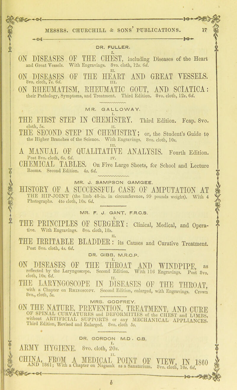 HS>f- -*sh DR. FULLER. ON DISEASES OF THE CHEST, including Diseases of the Heart and Great Vessels. With Engravings. 8vo. cloth, 12s. 6d. ON DISEASES OF THE HEART AND GREAT YESSELS. 8vo. cloth, 7s. 6d. in. ON RHEUMATISM, RHEUMATIC GOUT, AND SCIATICA: their Pathology, Symptoms, and Treatment. Third Edition. 8vo. cloth, 12s. 6d. MR. GALLOWAY. THE FIRST STEP IN CHEMISTRY. Third Edition, reap. Svo. cloth, 5s. ii. THE SECOND STEP IN CHEMISTRY; or, the Student’s Guide to the Higher Branches of the Science. With Engravings. 8vo. cloth, 10s. iii. A MANUAL OF QUALITATIYE ANALYSIS. Fourth Edition. Post 8vo. cloth, 6s. 6d. IV. CHEMICAL 1ABLES. On Five Large Sheets, for School and Lecture Rooms. Second Edition. 4s. 6d. MR. J. SAMPSON GAMGEE. HISTORY 0E A SUCCESSFUL CASE OF AMPUTATION AT THE HIP-JOINT (the limb 48-in. in circumference, 99 pounds weight). With 4 Photographs. 4to cloth, 10s. 6d. MR. F. J. GANT, F.R.C.S. THE PRINCIPLES OF SURGERY : Clinical, Medical, and Opera- tive. With Engravings. 8vo. cloth, 18s. n. THE IRRITABLE BLADDER : its Causes and Curative Treatment. Post 8vo. cloth, 4s. 6d. DR. GIBB, M.R.C.P. ON DISEASES 0E THE THROAT AND WINDPIPE, as reflected by the Laryngoscope. Second Edition. With 116 Engravings. Post 8vo. cloth, 10s. 6d. n THE LARYNGOSCOPE IN DISEASES 0E THE THROAT, with a Chapter on Riiisoscopy. Second Edition, enlarged, with Engravings Crown 8vo., cloth, 6s. MRS. GODFREY. ON THE NATURE, PREVENTION, TREATMENT, AND CURE OF SPINAL CURVATURES and DEFORMITIES of the CHEST and LIMBS, without^ ARTIFICIAL SUPPORTS or any MECHANICAL APPLIANCES. Third Edition, Revised and Enlarged. 8vo. cloth 5s. DR. GORDON M.D . C.B. ARMY HYGIENE. 8vo. doth, 20*. CHINA, FROM A MEDICAL 'POINT OF VIEW TN l m AND 1861 j With a Chapter on Nagasak as a Sanatorium. OvoTlclotll, 10s. 6d. ^