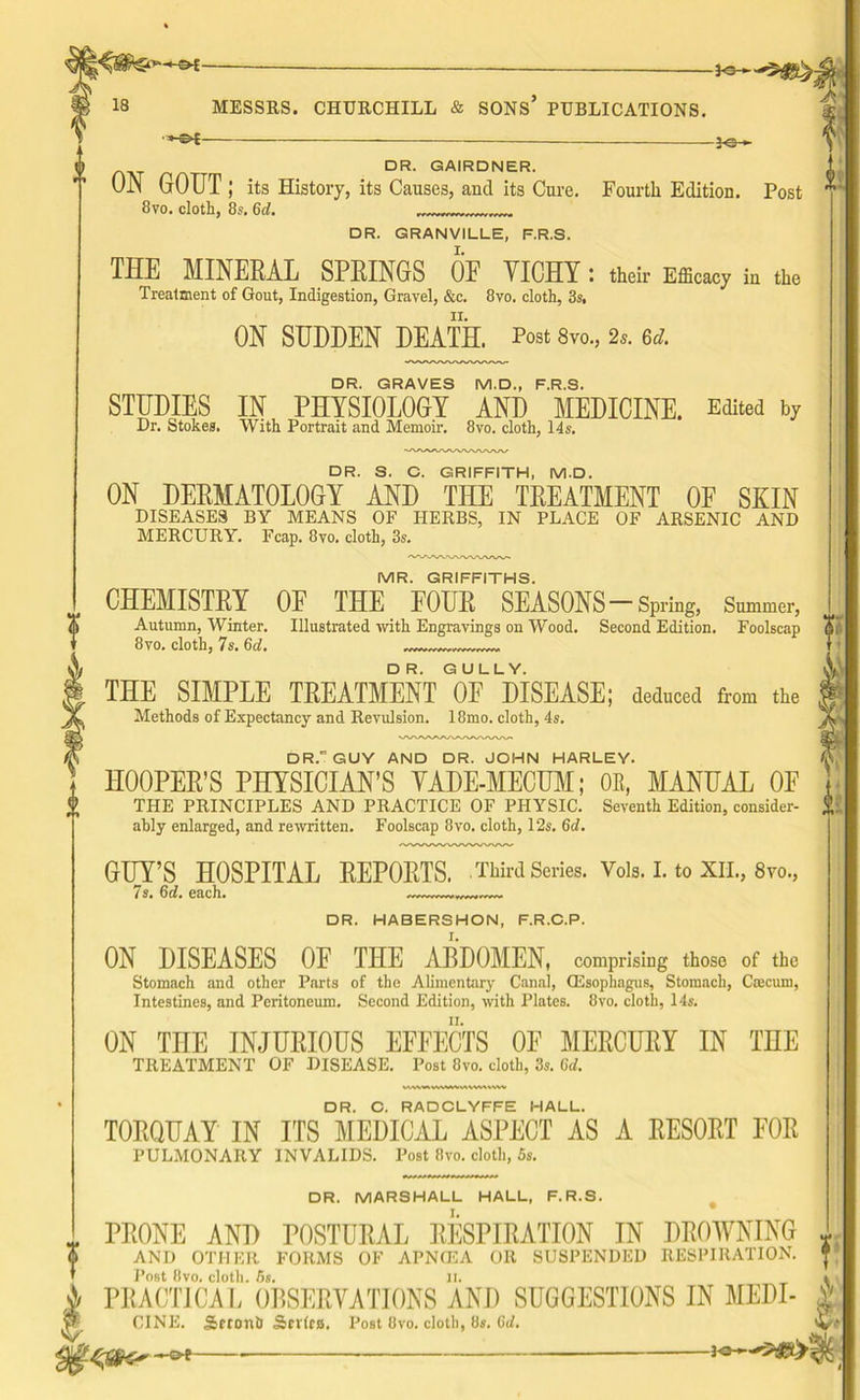 •»-&f — }«-*- DR. GAIRDNER. ON GOUT ; its History, its Causes, and its Cure. Fourth Edition. Post 8vo. cloth, 8s. Gel. DR. GRANVILLE, F.R.S. THE MINERAL SPRINGS OF YICHY: their Efficacy in the Treatment of Gout, Indigestion, Gravel, &c. 8vo. cloth, 3s. ON SUDDEN DEATH. Post 8m, 2*. 6d. DR. GRAVES M.D., F.R.S. STUDIES IN PHYSIOLOGY AND MEDICINE. Edited by Dr. Stokes. With Portrait and Memoir. 8vo. cloth, 14s. DR. s. C. GRIFFITH, M.D. ON DERMATOLOGY AND THE TREATMENT OF SKIN DISEASES BY MEANS OF HERBS, IN PLACE OF ARSENIC AND MERCURY. Fcap. 8vo, cloth, 3s. MR. GRIFFITHS. CHEMISTRY OF THE FOUR SEASONS-Spring, Summer, Autumn, Winter. Illustrated with Engravings on Wood. Second Edition. Foolscap 8vo. cloth, 7s. 6d THE SIMPLE TREATMENT ^DISEASE; deduced from the Methods of Expectancy and Revulsion. 18mo. cloth, 4s. DR. GUY AND DR. JOHN HARLEY. HOOPER’S PHYSICIAN’S YADE-MECUM; OR, MANUAL OE THE PRINCIPLES AND PRACTICE OF PHYSIC. Seventh Edition, consider- ably enlarged, and rewritten. Foolscap 8vo. cloth, 12s. Gel. GUY’S HOSPITAL REPORTS. .Third Series. Vols. I. to XII., 8m, 7s. 6d. each. 0; DR. HABERSHON, F.R.C.P. ON DISEASES OE THE ABDOMEN, comprising those of the Stomach and other Parts of the Alimentary Canal, (Esophagus, Stomach, Cfficum, Intestines, and Peritoneum. Second Edition, with Plates. 8vo. cloth, 14s. ON THE INJURIOUS EFFECTS OF MERCURY IN THE TREATMENT OF DISEASE. Post 8vo. cloth, 3s. 6d. DR. C. RADCLYFFE HALL. TORQUAY IN ITS MEDICAL ASPECT AS A RESORT FOR PULMONARY INVALIDS. Post 8vo. cloth, 5s. DR. MARSHALL HALL, F.R.S. PRONE AND POSTURAL RESPIRATION IN DROWNING AND OTHER FORMS OF APNCEA OR SUSPENDED RESPIRATION. Post 8vo. cloth. 5s. ji. PRACTICAL OBSERVATIONS AND SUGGESTIONS IN MEDI- CINE. Sctoni) Scvtca, Post Ovo. cloth, 8s. (iid. ~o{