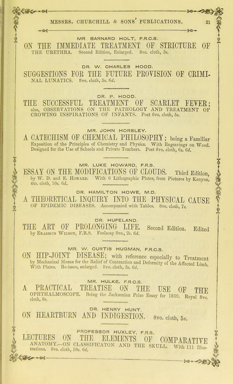 -£►£- -*6H -3-<3h MR BARNARD HOLT, F.R.C.S. ON THE IMMEDIATE TREATMENT OF STRICTURE OE THE URETHRA. Second Edition, Enlarged. 8vo. cloth, 3s. DR. W. CHARLES HOOD. SUGGESTIONS FOR THE FUTURE PROYISION OF CRIMI- NAL LUNATICS. 8vo. cloth, 5s. 6d. DR. P. HOOD. THE SUCCESSFUL TREATMENT OE SCARLET FEVER; also, OBSERVATIONS ON THE PATHOLOGY AND TREATMENT OF CROWING INSPIRATIONS OF INFANTS. Post 8vo. cloth, 5s. wvv vw\v\ u\vw >v\vw MR. JOHN HORSLEY. A CATECHISM OF CHEMICAL PHILOSOPHY; being a Familiar Exposition of the Principles of Chemistry and Physics. With Engravings on Wood. Designed for the Use of Schools and Private Teachers. Post 8vo. cloth, 6s. 6d. WWWWWWVWVIWV MR. LUKE HOWARD, F.R.S. ESSAY ON THE MODIFICATIONS OF CLOUDS. Third Edition, by W. D. and E. Howard. With 6 Lithographic Plates, from Pictures by Kenyon. 4to. cloth, 10s. 6cl. DR. HAMILTON HOWE, M.D. A THEORETICAL INQUIRY INTO THE PHYSICAL CAUSE OF EPIDEMIC DISEASES. Accompanied with Tables. 8vo. cloth, 7s. DR. HUFELAND. THE ART OE PROLONGING LIFE. Second Edition. Edited by Erasmus Wilson, F.R.S. Foolscap 8vo., 2s. (id. MR. W. CURTIS HUGMAN, F.R.C.S. ON HIP-JOINT DISEASE; with reference especially to Treatment by Mechanical Means for the Relief of Contraction and Deformity of the Affect A t ,\„i With Plates. Re-issue, enlarged. 8vo. cloth, 3s. (id. MR. HULKE, F.RC.S. A PRACTICAL TREATISE ON THE USE OF THE OPHTHALMOSCOPE. Being the Jacksonian Prize Essay for 1859. R0yai pvo cloth, 8s« WWWMWV1WMVW1 DR. HENRY HUNT. ON HEARTBURN AND INDIGESTION. Svo. doth, 6«. kWWVWWHWWvWVW 1 PROFESSOR HUXLEY, FRS LECTURES ON THE ELEMENTS OE COMPARATIVE ANATOMY.—ON CLASSIFICATON AND THE SKULL Whh ill I,b,7 trations. 8vo. cloth, 10s. (id. Witli 111 Illus- ? E-
