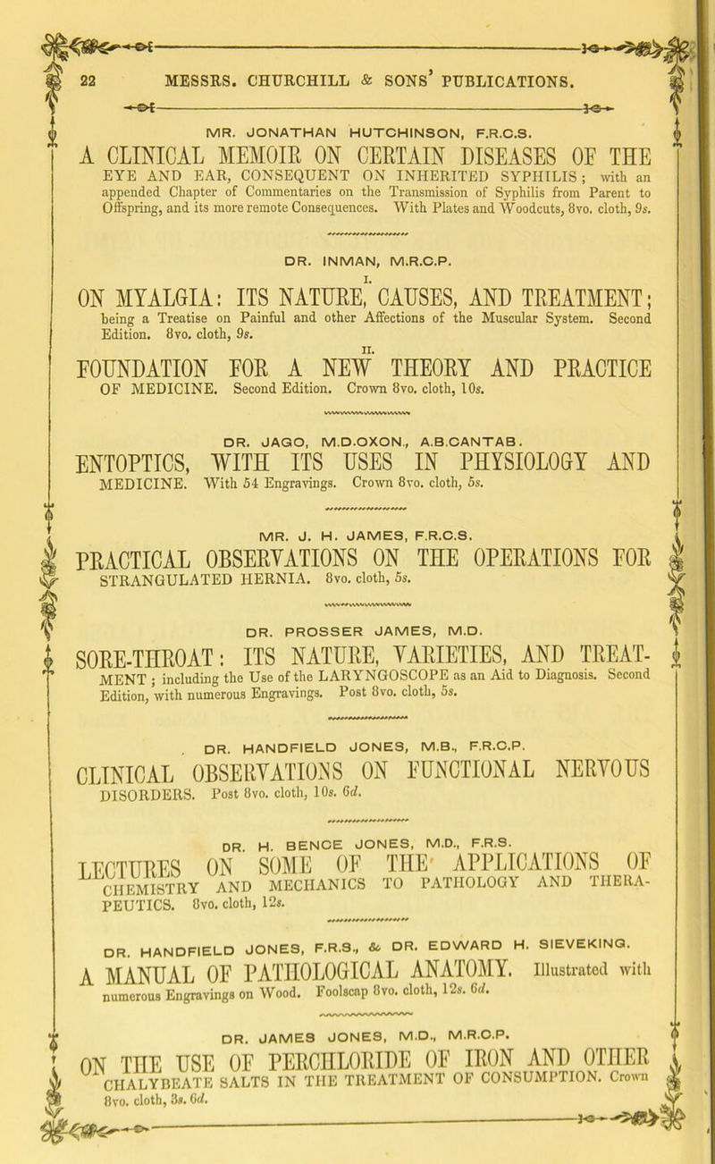 i HS*f- MR. JONATHAN HUTCHINSON, F.R.C.S. A CLINICAL MEMOIR ON CERTAIN DISEASES OE THE EYE AND EAR, CONSEQUENT ON INHERITED SYPHILIS; with an appended Chapter of Commentaries on the Transmission of Syphilis from Parent to Offspring, and its more remote Consequences. With Plates and Woodcuts, 8vo. cloth, 9s. DR. INMAN, M.R.C.P. ON MYALGIA: ITS NATURE,'' CAUSES, AND TREATMENT; being a Treatise on Painful and other Affections of the Muscular System. Second Edition. 8vo. cloth, 9s. FOUNDATION EOR A NEW THEORY AND PRACTICE OF MEDICINE. Second Edition. Crown 8vo, cloth, 10s. MVWWWVMWVAWVI DR. JAGO, M.D.OXON., A.B.CANTAB . ENTOPTICS, WITH ITS USES IN PHYSIOLOGY AND MEDICINE. With 54 Engravings. Crown 8vo. cloth, 5s. MR. J. H. JAMES, F.R.C.S. PRACTICAL OBSERVATIONS ON THE OPERATIONS FOR STRANGULATED HERNIA. 8vo. cloth, 5s. vvwvwvwxvww DR. PROSSER JAMES, M.D. i SORE-TIIROAT: ITS NATURE, VARIETIES, AND TREAT- j> MENT ; including tho Use of the LARYNGOSCOPE as an Aid to Diagnosis. Second Edition/with numerous Engravings. Post 8vo. cloth, 5s. DR. HANDFIELD JONES, M.B., F.R.C.P. CLINICAL OBSERVATIONS ON FUNCTIONAL NERVOUS DISORDERS. Post 8vo. cloth, 10s. Gd. DR. H. BENCE JONES, M.D., F.R.S. LECTURES ON SOME OE THE APPLICATIONS OF CHEMISTRY AND MECHANICS TO PATHOLOGY AND THERA- PEUTICS. 8vo. cloth, 12s. DR. HANDFIELD JONES, F.R.3., & DR. EDWARD H. SIEVEKING. A MANUAL OF PATHOLOGICAL ANATOMY, illustrated with numerous Engravings on Wood. Foolscap 8vo. cloth, 12s. Gd. DR. JAMES JONES, M.D., M.R.C.P. I ON THE USE OF PERCHLORIDE OF IRON AND OTHER i 4 U CHALYBEATE SALTS IN THE TREATMENT OF CONSUMPTION. Crown g 8vo. cloth, 3s. Qd. V
