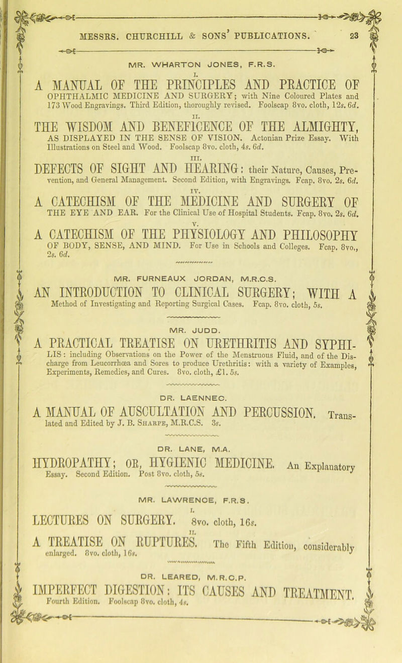 -*©- MR. WHARTON JONES. F.R.S. A MANUAL OF THE PRINCIPLES AND PRACTICE OF OPHTHALMIC MEDICINE AND SURGERY; with Nine Coloured Plates and 173 AVood Engravings. Third Edition, thoroughly revised. Foolscap 8vo. cloth, 12s. 6d. THE WISDOM AND BENEFICENCE OF THE ALMIGHTY, AS DISPLAYED IN THE SENSE OF VISION. Actonian Prize Essay. With Illustrations on Steel and Wood. Foolscap 8vo. cloth, 4s. 6d. hi. DEFECTS OF SIGHT AND HEARING I their Nature, Causes, Pre- vention, and General Management. Second Edition, with Engravings. Fcap. 8vo. 2s. 6d. A CATECHISM OF THE MEDICINE AND SURGERY OF THE EYE AND EAR. For the Clinical Use of Hospital Students. Fcap. 8yo. 2s. 6d. A CATECHISM OF THE PHYSIOLOGY AND PHILOSOPHY OF BODY, SENSE, AND MIND. For Use in Schools and Colleges. Fcap. 8vo,, 2s. 6d. % MR. FURNEAUX JORDAN, M.R.C.S. AN INTRODUCTION TO CLINICAL SURGERY; WITH A Method of Investigating and Reporting Surgical Cases. Fcap. 8vo. cloth, 5s. MR. JUDD. A PRACTICAL TREATISE ON URETHRITIS AND SYPHI- LIS: including Observations on the Power of the Menstruous Fluid, and of the Dis- charge from Leucorrhoea and Sores to produce Urethritis: with a variety of Examples, Experiments, Remedies, and Cures. 8vo. cloth, £\. 5s. DR. LAENNEC. A MANUAL OF AUSCULTATION AND PERCUSSION. Trans- lated and Edited by J. B. Sharpe, M.R.C.S. 3s. DR. LANE, M.A. HYDROPATHY; OR, HYGIENIC MEDICINE. An Explanatory Essay. Second Edition. Post 8vo. cloth, 5s. J MR. LAWRENCE, F.R.S. LECTURES ON SURGERY. 8vo. doth, 16.. A TREATISE ON RUPTURES. The Fifth Edition, considerably enlarged. 8vo. cloth, 16s. ’ lUv ww A VVWVVW IVWwn t DR. LEARED, M.R.C.P. | IMPERFECT DIGESTION: ITS CAUSES AND TREATMENT W Fourth Edition. Foolscap 8vo. cloth, 4s. ' -e*-