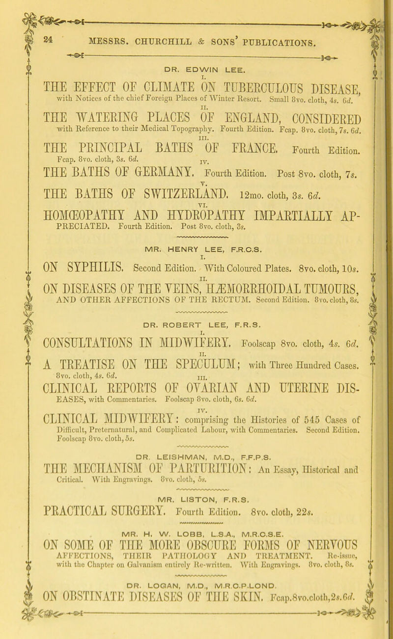-IG— 24 MESSRS. CHURCHILL & SONS* PUBLICATIONS. DR. EDWIN LEE. THE EFFECT OF CLIMATE ON TUBERCULOUS DISEASE, with. Notices of tho chief Foreign Places of Winter Resort. Small 8vo. cloth, 4s. (id. THE WATERING PLACES OF ENGLAND, CONSIDERED with Reference to their Medical Topography. Fourth Edition. Fcap. 8vo. cloth 7s. 6d. hi. THE PRINCIPAL BATHS OF FRANCE. Fourth Edition. Fcap. 8vo. cloth, 3s. 6af. IV_ THE BATHS OF GERMANY. Fourth Edition. Post 8vo. cloth, 7s. THE BATHS OF SWITZERLAND. i2mo. doth, 3,. 6d. HOMOEOPATHY AND HYDROPATHY IMPARTIALLY Ap- preciated. Fourth Edition. Post 8vo. cloth, 3s. MR. HENRY LEE, F.R.C.S. I. ,, ON SYPHILIS. Second Edition. With Coloured Plates. 8vo. cloth, 10s. ii. ON DISEASES OF THE VEINS, HEMORRHOIDAL TUMOURS, AND OTHER AFFECTIONS OF THE RECTUM. Second Edition. 8vo. cloth, 8s. DR. ROBERT LEE, F.R.S. CONSULTATIONS IN MIDWIFERY. Foolscap 8vo. cloth, 4a. 3d. A TREATISE ON THE SPECULUM; with Three Hundred Cases. 8vo. cloth, 4s. Gd. m CLINICAL REPORTS OF OVARIAN AND UTERINE DIS- EASES, with Commentaries. Foolscap 8vo. cloth, 6s. 6d. IV. CLINICAL MIDWIFERY: comprising the Histories of 545 Cases of Difficult, Preternatural, and Complicated Labour, with Commentaries. Second Edition. Foolscap 8vo. cloth, 5s. DR. LEISHMAN, M.D., F.F.P.S. THE MECHANISM OF PARTURITION: An Essay, Historical and Critical. With Engravings. 8vo. cloth, 5s. MR. LISTON, F.R.S. PRACTICAL SURGERY. Fourth Edition. 8vo. cloth, 22s. MR. H. W. LOBB, L.S.A., M.R.C.S.E. ON SOME OF THE MORE OBSCURE FORMS OF NERYOUS AFFECTIONS, THEIR PATHOLOGY AND TREATMENT. Re-issue, with the Chapter on Galvanism entirely Re-written. With Engravings. 8vo. cloth, 8s. A DR. LOGAN, M.D., M.R.C.P.LON D. ON OBSTINATE DISEASES OF THE SKIN. Fcap.8vo.cioth.2s.6rf.