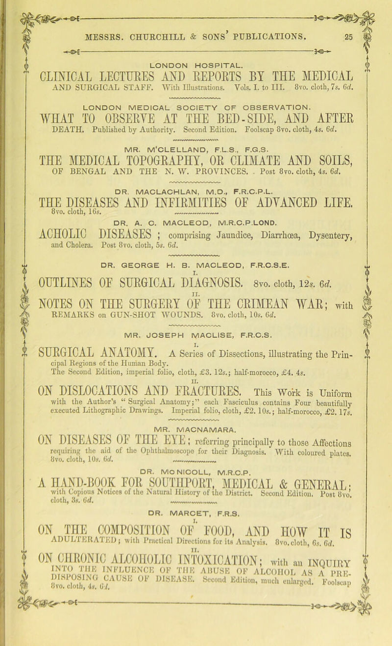 of 3H3-*—*5#^ MESSRS. CHURCHILL & SONS’ PUBLICATIONS. 25 -Of *e->- LONDON HOSPITAL. CLINICAL LECTURES AND REPORTS BY THE MEDICAL AND SURGICAL STAFF. With Illustrations. Vols. I. to III. 8vo. cloth, 7s. 6d. LONDON MEDICAL SOCIETY OF OBSERVATION. WHAT TO OBSERYE AT THE BED-SIDE, AND AFTER DEATH. Published hy Authority. Second Edition. Foolscap 8vo. cloth, 4s. 6d. MR. M'CLELLAND, F.L.S., F.G.S. THE MEDICAL TOPOGRAPHY, OR CLIMATE AND SOILS, OF BENGAL AND THE N. W. PROVINCES. . Post 8vo. cloth, 4s. 6d. OR. MACLACHLAN, M.D., F.R.C.P.L. THE DISEASES AND INFIRMITIES OE ADYANCED LIFE. 8vo. cloth, 16s. DR. A. C. MACLEOD, M.R.C.P.LOND. ACHOLIC DISEASES ; comprising Jaundice, Diarrhoea, Dysentery, and Cholera. Post 8vo. cloth, 5s. 6th DR. GEORGE H. B. MACLEOD, F.R.C.S.E. OUTLINES OF SURGICAL DIAGNOSIS. 8vo. doth, m. erf. NOTES ON THE SURGERY OF THE CRIMEAN WAR; with REMARKS on GUN-SHOT WOUNDS. 8vo. cloth, 10s. 6d. MR, JOSEPH MACLISE, F.R.C.S. SURGICAL ANATOMY. A Series of Dissections, illustrating the Prin- cipal Regions of the Human Body. The Second Edition, imperial folio, cloth, £3. 12s.; half-morocco, £4. 4s. ON DISLOCATIONS AND FRACTURES. This Work is Uniform with the Author’s “Surgical Anatomy;” each Fasciculus contains Four beautifully executed Lithographic Drawings. Imperial folio, cloth, £2.10s.; half-morocco, £2.17s. MR. MACNAMARA. ON DISEASES OF THE EYE ; referring principally to those Affections requiring the aid of the Ophthalmoscope for their Diagnosis. With coloured plates. 8vo. cloth, 10s. 6d. DR. MONICOLL, M.R.C.P. A HAND-BOOK FOR SOUTHPORT, MEDICAL & GENERAL- with Copious Notices of the Natural History of the District. Second Edition. Post 8vo’. cloth, 3s. 6d. 'WVW/WW' vwv\-,ww> DR. MARCET, F.R.S. ON THE COMPOSITION OF* FOOD, AND HOW IT IS ADULTERATED; with Practical Directions for its Analysis. 8vo. cloth, 6s. 6d. ON CHRONIC ALCOHOLIC INTOXICATION; with » inquiry INTO THE INFLUENCE OF THE ABUSE OF ALCOHOL AS A PUT. cloth 4^ 67AUSE °F DISEASE- Second Edition, much enlarged. Foolscap