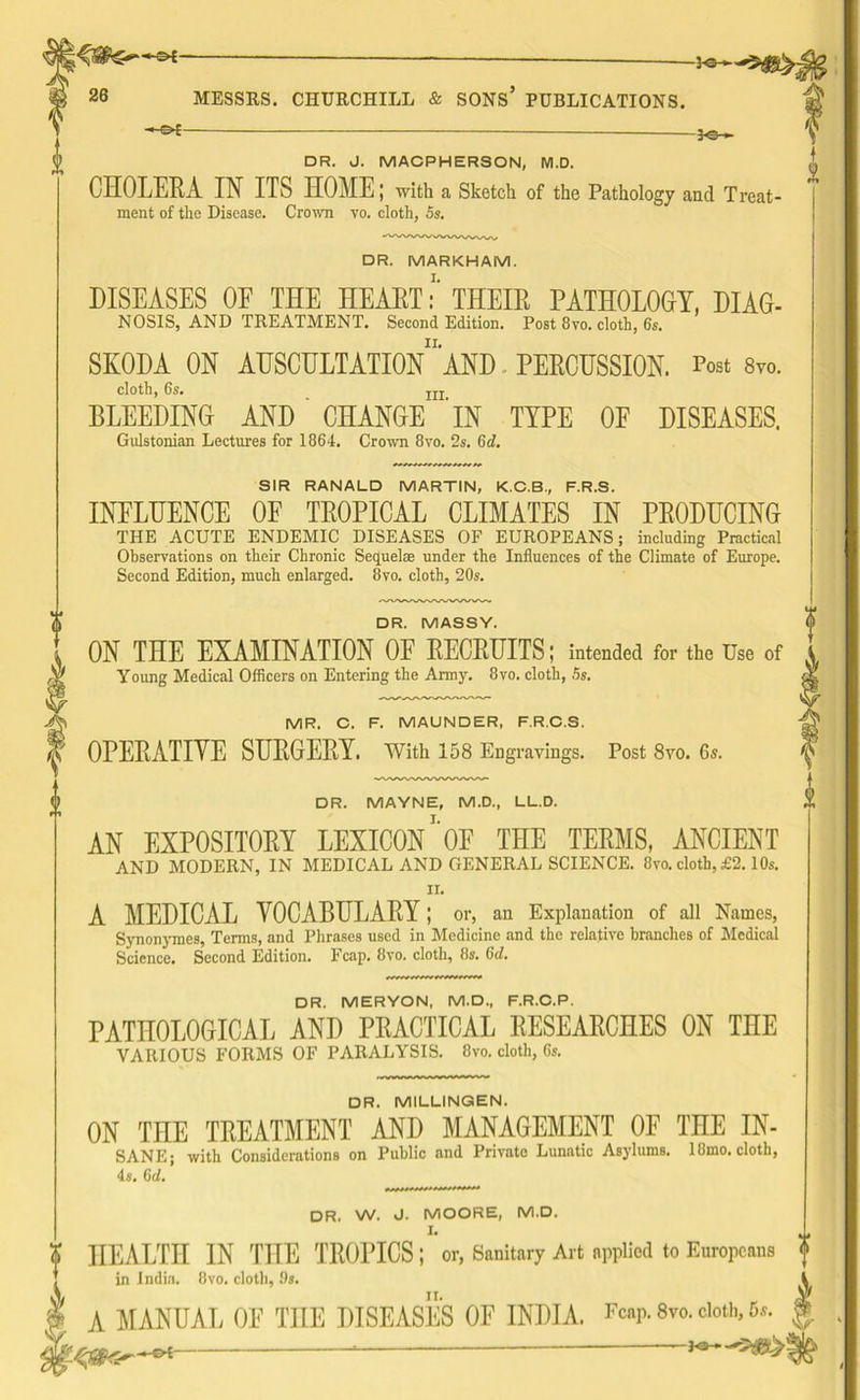 26 MESSRS. CHURCHILL & SONS PUBLICATIONS. —©*— — —fe— DR. J. MACPHERSON, M.D, CHOLERA IN ITS HOME; -with a Sketch of the Pathology and Treat- ment of the Disease. Crown vo. cloth, 5s. DR. MARKHAM. DISEASES OF THE HEARTTHEIR PATHOLOGY, DIAG- NOSIS, AND TREATMENT. Second Edition. Post 8vo. cloth, 6s. SKODA ON AUSCULTATION11 AND PERCUSSION. Post 8vo. cloth, 6s. nl BLEEDING AND CHANGE IN TYPE OF DISEASES. Gulstonian Lectures for 1864. Crown 8vo. 2s. 6d. SIR RANALD MARTIN, K.C.B., F.R.S. INFLUENCE OF TROPICAL CLIMATES IN PRODUCING THE ACUTE ENDEMIC DISEASES OF EUROPEANS; including Practical Observations on their Chronic Sequelae under the Influences of the Climate of Europe. Second Edition, much enlarged. 8vo. cloth, 20s. DR. MASSY. ON THE EXAMINATION OF RECRUITS; intended for the Use of Young Medical Officers on Entering the Army. 8vo. cloth, 5s. MR. C. F. MAUNDER, F.R.C.S. OPERATIVE SURGERY. With 158 Engravings. Post 8vo. 6s. DR. MAYNE, M.D., LL.D. AN EXPOSITORY LEXICON1’0E THE TERMS, ANCIENT AND MODERN, IN MEDICAL AND GENERAL SCIENCE. 8vo. cloth, £2.10s. n. A MEDICAL VOCABULARY; or, an Explanation of all Names, Synonymes, Terms, and Phrases used in Medicine and the relative branches of Medical Science. Second Edition. Fcap. 8vo. cloth, 8s. (id. DR. MERYON, M.D., F.R.C.P. PATHOLOGICAL AND PRACTICAL RESEARCHES ON THE VARIOUS FORMS OF PARALYSIS. 8vo. cloth, 6s. DR. MILLINGEN. ON THE TREATMENT AND MANAGEMENT OF THE IN- SANE; with Considerations on Public and Private Lunatic Asylums. 18mo. cloth, 4s. 6d. DR. W. J. MOORE, M.D. HEALTH IN THE TROPICS;'or, Sanitary Art applied to Europeans in India. 8vo. cloth, 9s. A MANUAL OF THE DISEASES OF INDIA. Fcap. 8vo. doth, 5*. ~~ *•*