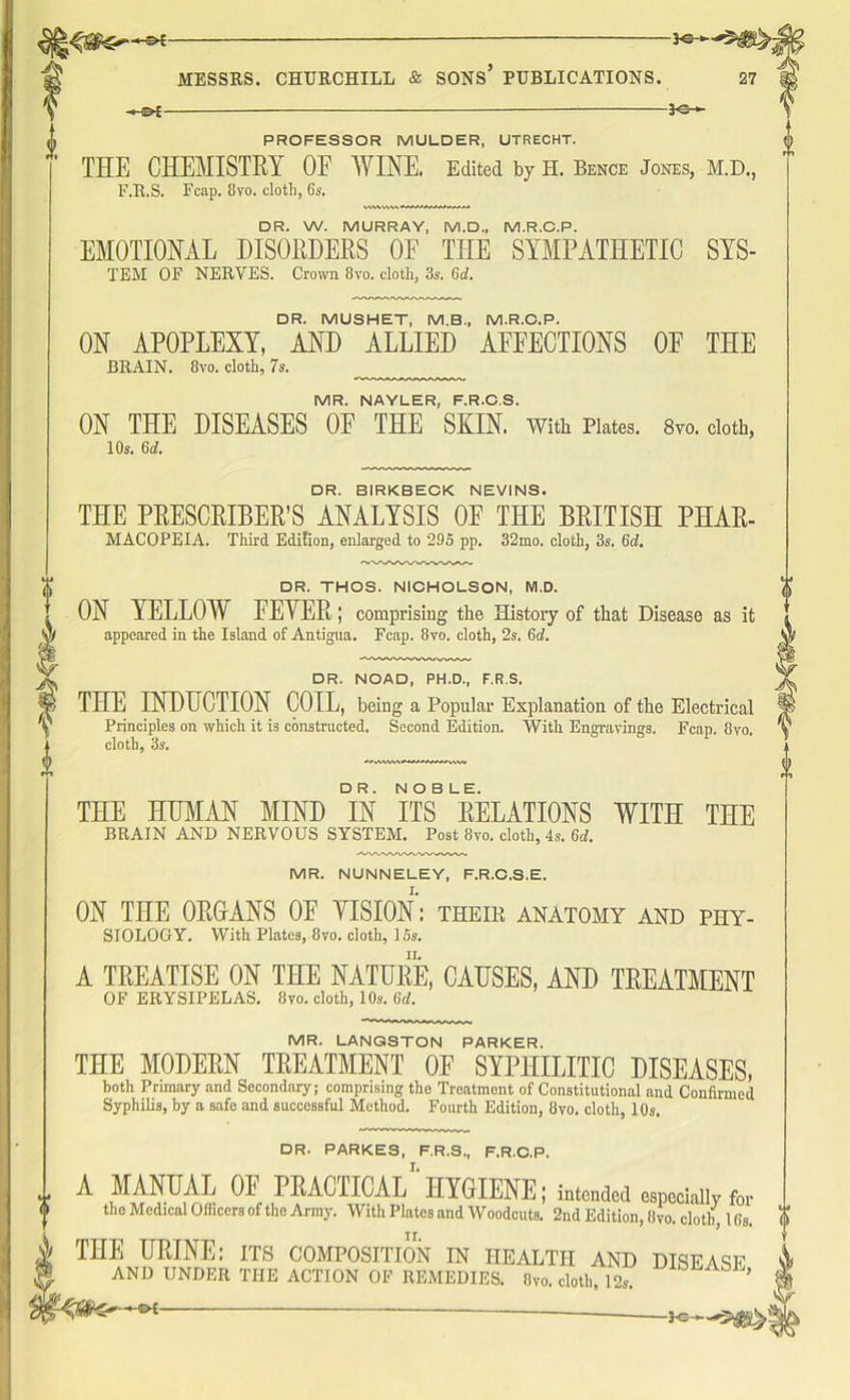 -JC-, PROFESSOR MULDER, UTRECHT. THE CHEMISTRY OF WINE. Edited by H. Bence Jones, M.D., F.R.S. Fcap. 8vo. cloth, 6s. DR. W. MURRAY, M.D., M.R.C.P. EMOTIONAL DISORDERS OF THE SYMPATHETIC SYS- TEM OF NERVES. Crown 8vo. cloth, 3s. 6d. DR. MUSHET, M.B., M.R.C.P. ON APOPLEXY, AND ALLIED AFFECTIONS OF THE BRAIN. 8vo. cloth, 7s. MR. NAYLER, F.R.C.S. ON THE DISEASES OF THE SKIN. With Plates. 8vo. cloth, 10s. 6d. DR. BIRKBECK NEVINS. THE PRESCRIBED ANALYSIS OF THE BRITISH PHAR- MACOPEIA. Third Edition, enlarged to 295 pp. 32mo. cloth, 3s. 6d. DR. THOS. NICHOLSON, M.D. ON YELLOW EEYER; comprising the History of that Disease as it appeared in the Island of Antigua. Fcap. 8vo. cloth, 2s. 6d. DR. NOAD, PH.D., F.R.S. THE INDUCTION COIL, being a Popular Explanation of the Electrical Principles on which it is constructed. Second Edition. With Engravings. Fcap. 8vo. cloth, 3s. THE HUMAN MIND DIN ITS8 ^ELATIONS WITH THE BRAIN AND NERVOUS SYSTEM. Post 8vo. cloth, 4s. 6d. MR. NUNNELEY, F.R.C.S.E. ON THE ORGANS OF YISION: their anAtomy and phy- siology. With Plates, 8vo. cloth, 15s. A TREATISE ON THE NATURE, CAUSES, AND TREATMENT OF ERYSIPELAS. Itvo. cloth, 10,. Gd. MR. LANGSTON PARKER. THE MODERN TREATMENT 0E SYPHILITIC DISEASES, both Primary and Secondary; comprising the Treatment of Constitutional and Confirmed Syphilis, by a safe and successful Method. Fourth Edition, 8vo. cloth, 10s. DR. PARKES, F.R.S., F.R.O.P. A MANUAL OF PRACTICAL1 HYGIENE; intended especially for the Medical Officers of tho Army. With Plates and Woodcuts. 2nd Edition, Ovo. cloth, 1 fis. THE URINE: its composition in health and disease AND UNDER THE ACTION OF REMEDIES. Ovo. cloth 19 ’