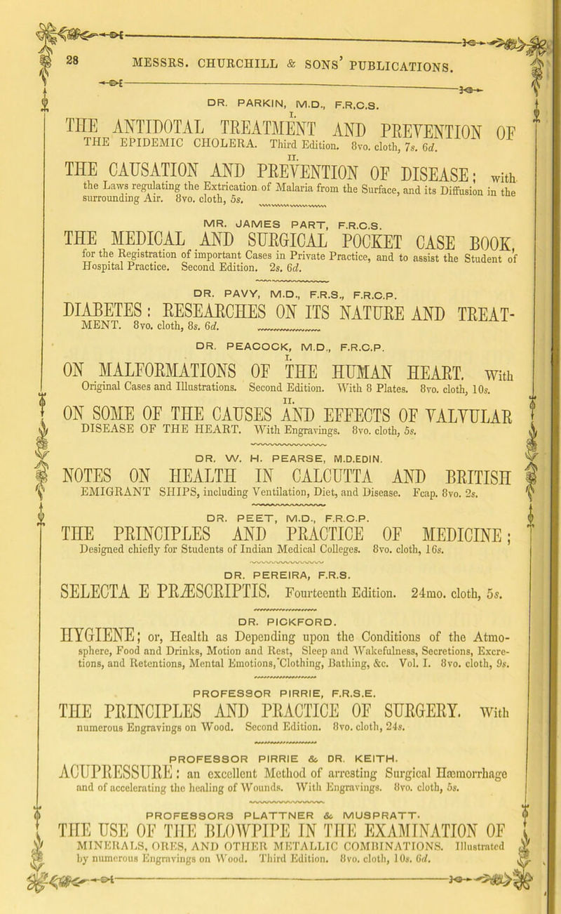 28 MESSRS. CHURCHILL & SONS’ PUBLICATIONS. — DR. PARKIN, M.D., F.R.C.S. THE antidotal treatment and prevention of THE EPIDEMIC CHOLERA. Third Edition. 8vo. cloth, 7s. 65. THE CAUSATION AND PREVENTION OF DISEASE; with the Laws regulating the Extrication of Malaria from the Surface, and its Diffusion in the surrounding Air. 8vo. cloth, 5s. WUVMMAVWWMWM MR. JAMES PART, F.R.C.S. THE MEDICAL AND SURGICAL POCKET CASE BOOK for tbe Registration of important Cases in Private Practice, and to assist the Student of Plospital Practice. Second Edition. 2s. 6d. DR. PAVY, M.D., F.R.S., F.R.C.P. DIABETES: RESEARCHES ON ITS NATURE AND TREAT- MENT. 8vo. cloth, 8s. 6cl. DR, PEACOCK, M.D., F.R.C.P. ON MALFORMATIONS OF THE HUMAN HEART, With Original Cases and Illustrations. Second Edition. With 8 Plates. 8vo. cloth, 10s. ON SOME 0E THE CAUSES AND EFFECTS OF VALVULAR DISEASE OF THE HEART. With Engravings. 8vo. cloth, 5s, DR. W. H. PEARSE, M.D.EDIN. NOTES ON HEALTH IN CALCUTTA AND BRITISH EMIGRANT SHIPS, including Ventilation, Diet, and Disease. Fcap. 8vo. 2s. DR. PEET, M.D., F.R.C.P. THE PRINCIPLES AND PRACTICE OF MEDICINE; Designed chiefly for Students of Indian Medical Colleges. 8vo. cloth, 16s. DR. PEREIRA, F.R.S. SELECTA E PRiESORIPTIS. Fourteenth Edition. 24mo. cloth, 5s. DR. PICKFORD. HYGIENE; or, Health as Depending upon the Conditions of the Atmo- sphere, Food and Drinks, Motion and Rest, Sleep and Wakefulness, Secretions, Excre- tions, and Retentions, Mental Emotions,‘Clothing, Bathing, &c. Vol. I. 8vo. cloth, 9s. PROFESSOR PIRRIE, F.R.S.E. THE PRINCIPLES AND PRACTICE OF SURGERY. With numerous Engravings on Wood. Second Edition. 8vo. cloth, 24s. PROFESSOR PIRRIE & DR. KEITH. ACUPRESSURE an excellent Method of arresting Surgical Hemorrhage and of accelerating the healing of Wounds. With Engravings. 8vo. cloth, 5s. PROFESSORS PLATTNER 8c. MUSPRATT. THE USE OF THE BLOWPIPE IN THE EXAMINATION OF MINERALS, ORES, AND OTHER METALLIC COMBINATIONS. Illustrated by numerous Engravings on Wood. Third Edition. 8vo. cloth, 10s. 6/1. —_