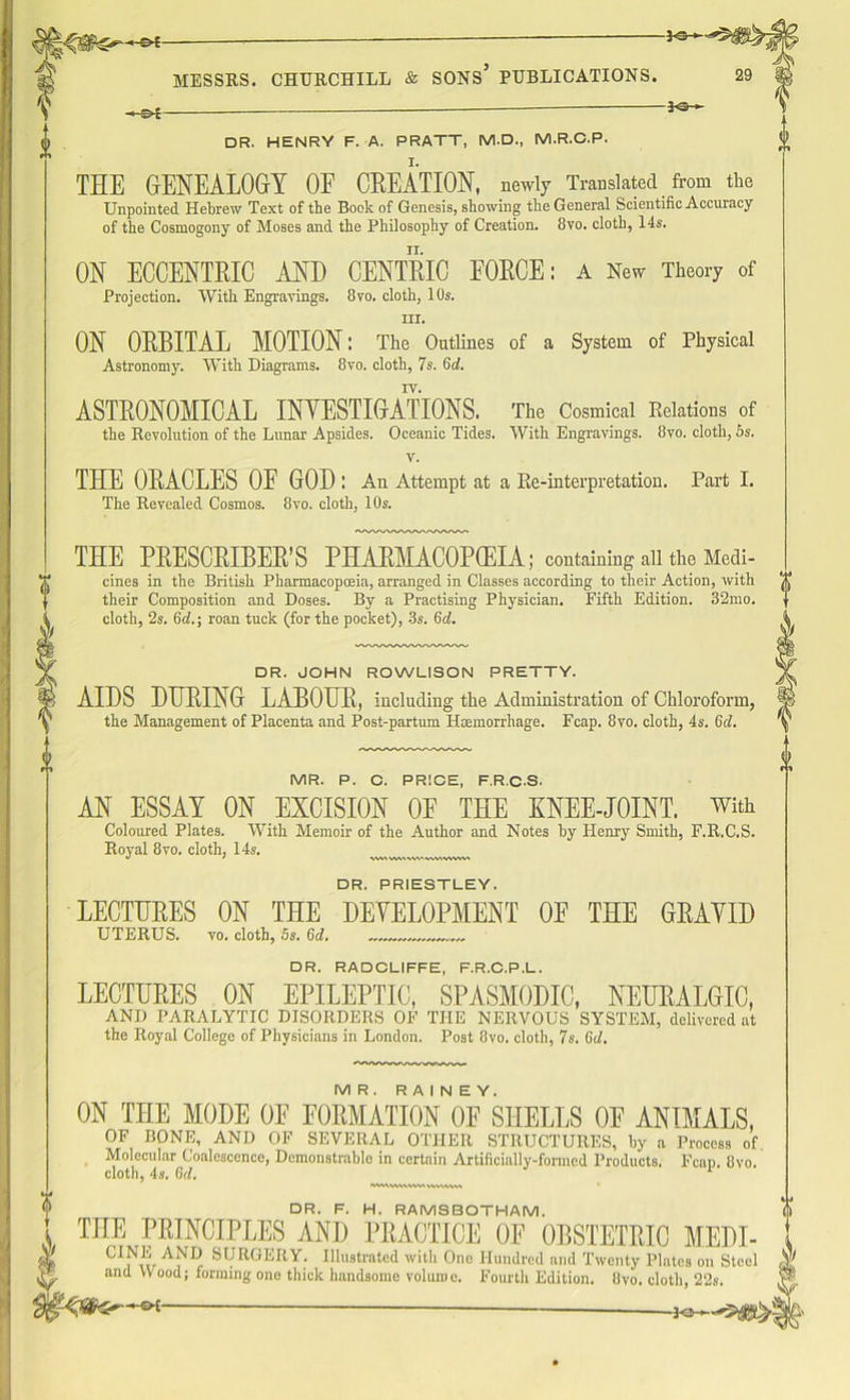 □ R. HENRY F. A. PRATT, M.D., M.R.C.P. THE GENEALOGY OE CREATION, newly Translated from the Unpointed. Hebrew Text of the Book of Genesis, showing the General Scientific Accuracy of the Cosmogony of Moses and the Philosophy of Creation. 8vo. cloth, 14s. ON ECCENTRIC AND CENTRIC EORCE: a New Theory of Projection. With Engravings. 8vo. cloth, 10s. hi. ON ORBITAL MOTION: The Outlines of a System of Physical Astronomy. With Diagrams. 8vo. cloth, 7s. 6d. IV. ASTRONOMICAL INVESTIGATIONS. The Cosmical Relations of the Revolution of the Lunar Apsides. Oceanic Tides. With Engravings. 8vo. cloth, 5s. v. THE ORACLES OE GOD I An Attempt at a Re-interpretation. Part I. The Revealed Cosmos. 8vo. cloth, 10s. THE PRESCRIBER’S PHARMACOPOEIA; containing all the Medi- cines in the British Pharmacopoeia, arranged in Classes according to their Action, with their Composition and Doses. By a Practising Physician. Fifth Edition. 32mo. cloth, 2s. 6d.\ roan tuck (for the pocket), 3s. 6d. □ R. JOHN ROWLISON PRETTY. AIDS DHRING LABOUR, including the Administration of Chloroform, the Management of Placenta and Post-partum Haemorrhage. Fcap. 8vo. cloth, 4s. 6d. MR. P. C. PRICE, F.R.C.S. AN ESSAY ON EXCISION OF THE KNEE-JOINT, with Coloured Plates. With Memoir of the Author and Notes by Henry Smith, F.R.C.S. Royal 8vo. cloth, 14s. *» ' \W1WMW'««WVVV> DR. PRIESTLEY. LECTURES ON THE DEVELOPMENT OE THE GRAVID UTERUS. vo. cloth, 5s. 6d. DR. RADCLIFFE, F.R.C.P.L. LECTURES ON EPILEPTIC, SPASMODIC, NEURALGIC, AND PARALYTIC DISORDERS OF THE NERVOUS SYSTEM, delivered at the Royal College of Physicians in London. Post 8vo. cloth, 7s. 6d. MR. RAINEY. ON THE MODE OE FORMATION OF SHELLS OE ANIMALS, OF BONE, AND OF SEVERAL OTHER STRUCTURES, by a Process of Molecular Coalescence, Demonstrable in certain Artificially-formed Products. Fcap. 8vo. cloth, 4s. Gtf. 1 ivwwMvmwvwvw DR. F. H. RAMSBOTHAM. THE PRINCIPLES AND PRACTICE OF OBSTETRIC MEDI- CI^r AlUr Sf/RGERY. Illustrated with One Hundred and Twenty Plates on Steel and Wood; forming one thick handsome volume. Fourth Edition. 8vo. cloth, 22s. —a*—