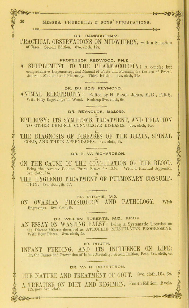-*<3H MESSRS. CHURCHILL & SONS’ PUBLICATIONS. -*e- DR. RAMSBOTHAM. PRACTICAL OBSERVATIONS ON MIDWIFERY, with a Selection of Cases. Second Edition. 8vo. cloth, 12s. PROFESSOR REDWOOD, PH.D. A SUPPLEMENT TO THE PHARMACOPEIA: A concise but comprehensive Dispensatory, and Manual of Facts and Formula?, for the use of Practi- tioners in Medicine and Pharmacy. Third Edition. 8vo. cloth, 22s. WWW W\VV w VWWWA DR. DU BOIS REYMOND. ANIMAL ELECTRICITY ; Edited by H. Bence Jones, M.D., F.R.S. With Fifty Engravings on Wood. Foolscap 8vo. cloth, 6's. DR. REYNOLDS, M.D.LOND. EPILEPSY: ITS SYMPTOMS, TREATMENT, AND RELATION TO OTHER CHRONIC CONVULSIVE DISEASES. 8vo. cloth, 10s. | THE DIAGNOSIS OF DISEASES OF THE BRAIN, SPINAL CORD, AND THEIR APPENDAGES. 8vo. cloth, 8s. DR. B. W. RICHARDSON. ON THE CAUSE OF THE COAGULATION OF THE BLOOD. Being the Astley Cooper Prize Essay for 1858. With a Practical Appendix. 8vo. cloth, 16s. ii THE HYGIENIC TREATMENT'OF PULMONARY CONSUMP- TION. 8vo. cloth, 5s. 6d. DR. RITCHIE, M.D. ON OYARIAN PHYSIOLOGY AND PATHOLOGY. Engravings. 8vo. cloth, 6s. With DR. W. H. ROBERTSON. DR. WILLIAM ROBERTS, M.D., F.R.C.P. AN ESSAY ON WASTING PALSY; being a Systematic Treatise on the Disease hitherto described as ATROPHIE MUSCULAIRE PROGRESSIVE. With Four Plates. 8vo. cloth, 5s. DR. ROUTH. INFANT FEEDING, AND ITS INFLUENCE ON LIFE; Or, the Causes and Prevention of Infant Mortality. Second Edition. Fcap. 8vo. cloth, 6s. o THE NATURE AND TREATMENT OF GOUT. 8vo. cloth, 10*. 6d. f \ A TREATISE ON DIET AND REGIMEN. Fourth Edition. 2vois. 'm 12s. post 8vo. cloth. $£<96—