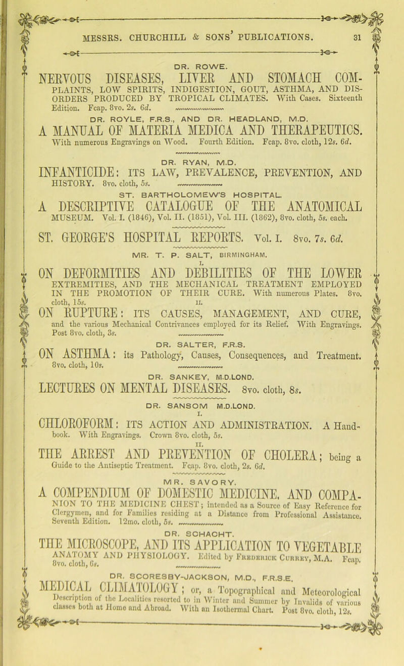 V/ TO -©4 — □ R. ROWE. NERYOUS DISEASES, LITER AND STOMACH COM- PLAINTS, LOW SPIRITS, INDIGESTION, GOUT, ASTHMA, AND DIS- ORDERS PRODUCED BY TROPICAL CLIMATES. With Cases. Sixteenth Edition. Fcap. 8vo. 2s. Gd. (VW W%V\\V1 W' VWWl DR. ROYLE, F.R.S., AND DR. HEADLAND, M.D. A MANUAL OF MATERIA MEDIC A AND THERAPEUTICS. With numerous Engrayings on Wood. Fourth Edition. Fcap. 8yo. cloth, 12s. Gd. DR. RYAN, M.D. INFANTICIDE: its law, prevalence, prevention, and HISTORY. 8vo. cloth, 5s. — — ST. BARTHOLOMEW’S HOSPITAL. A DESCRIPTITE CATALOGUE OE THE ANATOMICAL MUSEUM. Vol. I. (1846), Vol. II. (1851), Vol. III. (1862), 8vo. cloth, 5s. each. ST. GEORGE’S HOSPITAL^REPORTS. Vol. I. 8vo. 7s.6d. MR. T. P. SALT, BIRMINGHAM. ON DEFORMITIES AND DEBILITIES OF THE LOWER EXTREMITIES, AND THE MECHANICAL TREATMENT EMPLOYED IN THE PROMOTION OF THEIR CURE. With numerous Plates. 8vo. cloth, 15s. ll. ON RUPTURE: its causes, management, and cure, and the various Mechanical Contrivances employed for its Relief. With Engravings. Post 8vo. cloth, 3s. DR. SALTER, F.R.S. ON ASTHMA: its Pathology, Causes, Consequences, and Treatment. 8vo. cloth, 10s. DR. SANKEY, M.D.LOND. LECTURES ON MENTAL DISEASES. 8vo. cloth, 8s. DR. SANSOM M.D.LOND. I. CHLOROFORM: its action and administration, a Hand- book. With Engravings. Crown 8vo. cloth, 5s. THE ARREST AND PRETENTION OF CHOLERA; being a Guide to the Antiseptic Treatment. Fcap. 8vo. cloth, 2s. Gd. MR. SAVORY. A COMPENDIUM OE DOMESTIC MEDICINE. AND COMPA- NION TO THE MEDICINE CHEST; intended as a Source of Easy Reference for Clergymen, and for Families residing at a Distance from Professional Assistance Seventh Edition. 12mo. cloth, 5s. DR. SCHACHT. THE MICROSCOPE, AND ITS APPLICATION TO YEGETABLE ANAIOMY AND PHYSIOLOGY. Edited by Fuedeiuck Cuhiiey, M.A. Fean 8vo. cloth, Gs. *' DR. SCORE3BY-JACKSON, M.D., F.R.S.E. MEDICAL CLIMATOLOGY ; or, a Topographical and Meteorological Description of the Localities resorted to in Winter and Summer by Invalids of various classes both at Homo and Abroad. With an Isothermal Chart. Post Ovo. cloth, 12s. '