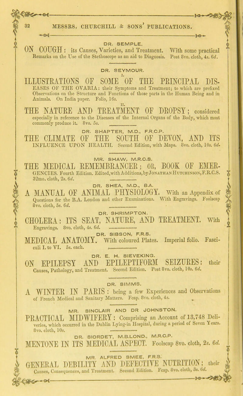 3-<3- 32 MESSRS. CHURCHILL & SONS PUBLICATIONS. DR. SEMPLE.  ON COUGH: its Causes, Varieties, and Treatment. With some practical Remarks on the Use of the Stethoscope as an aid to Diagnosis. Post 8vo. cloth, 4s. 6d. □ R. SEYMOUR. ILLUSTRATIONS OF SOME* OF THE PRINCIPAL DIS- eases OF THE OVARIA: their Symptoms and Treatment; to which are prefixed Observations on the Structure and Functions of those parts in the Human Being and in Animals. On India paper. Folio, 16s. THE NATURE AND TREATMENT OP DROPSY; considered especially in reference to the Diseases of the Internal Organs of the Body, which most commonly produce it. 8vo. 5s. DR. SHAPTER, M.D., F.R.C.P. THE CLIMATE OE THE SOUTH OF DEVON, AND ITS INFLUENCE UPON HEALTH. Second Edition, with Maps. 8vo. cloth, 10s. 6d. MR. SHAW, M.R.C.S. THE MEDICAL REMEMBRANCER; OE, BOOK OF EMER- GENCIES. Fourth Edition. Edited,with Additions, byJoNATHAN Hutchinson, F.R.C.S. 32mo. cloth, 2s. 6d. DR. SHEA, M.D., B.A. A MANUAL OF ANIMAL PHYSIOLOGY. With an Appendix of Questions for the B.A. London and other Examinations. With Engravings. Foolscap 3vo. cloth, 5s. 6d. DR. SHRIMPTON. CHOLERA: ITS SEAT, NATURE, AND TREATMENT. With Engravings. 8vo. cloth, 4s. 6d. DR. SIBSON, F.R.S. MEDICAL ANATOMY. With coloured Plates. Imperial folio. Fasci- culi I. to VI. 5s. each • fVWV% WVWkWW ^v\s» DR. E. H. SIEVEKING. ON EPILEPSY AND EPILEPTIFORM SEIZURES: their Causes, Pathology, and Treatment. Second Edition. Post 8vo. cloth, 10s. 6d. VrtVW WVWWMWVV DR. SIMMS. A WINTER IN PARIS : being a few Experiences and Observations of French Medical and Sanitary Matters. Fcap. 8vo. cloth, 4s. MR. SINCLAIR AND DR JOHNSTON. PRACTICAL MIDWIFERY : Comprising an Account of 13,748 Deli- veries, which occurred in the Dublin Lying-in Hospital, during a period of Seven Y ears. 8vo. cloth, 10s. —— DR. SIORDET, M.B.LOND, M.R.C.P. MENTONE IN ITS MEDICAL ASPECT. Foolscap 8vo. cloth, 2s. 6d. 4 1 MR. ALFRED SMEE, F.R.S. i GENERAL DEBILITY AND DEFECTIVE NUTRITION; their ^ Causes, Consequences, and Treatment. Second Edition, leap. Ovo. cloth, 3«. 0V.