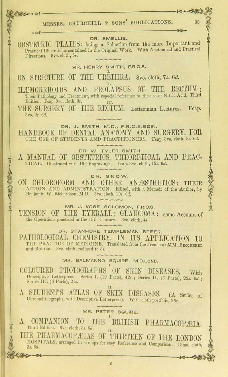 -©4- -©£- -PSH DR. SMELLIE. OBSTETRIC PLATES: being a Selection from the more Important and Practical Illustrations contained in the Original Work. With Anatomical and Practical Directions. 8vo. cloth, 5s. MR. HENRY SMITH, F.R.O.S. I. ON STEICTUEE OE THE UEETHBA. 8vo. cloth, 7*. 6d. II. HAEMORRHOIDS AND PROLAPSUS OF THE RECTUM: Their Pathology and Treatment, with especial reference to the use of Nitric Acid. Third Edition. Fcap. 8vo. cloth, 3s. m THE SURGERY OE THE RECTUM. Lettsomian Lectures. Fcap. 8vo. 2s. 6d. DR. J. SMITH, M.D., F.R.C.S.EDIN. HANDBOOK OF DENTAL ANATOMY AND SURGERY, FOR THE USE OF STUDENTS AND PRACTITIONERS. Fcap. 3vo. cloth, 3s. 6d. DR. W. TYLER SMITH. A MANUAL OF OBSTETRICS, THEORETICAL AND PRAC- TICAL. Illustrated with 186 Engravings. Fcap. 8vo. cloth, 12s. 6d. DR. SNOW. ON CHLOROFORM AND OTHER ANAESTHETICS: their ACTION AND ADMINISTRATION. Edited, with a Memoir of the Author, by Benjamin W. Richardson, M.D. 8vo. cloth, 10s. 6d. MvtVWWt VW-W'WVW» MR. J. VOSE SOLOMON, F.R.C.S. TENSION OF THE EYEBALL; GLAUCOMA: some Account of the Operations practised in the 19th Century. 8vo. cloth, 4s. DR. STANHOPE TEMPLEMAN SPEER. PATHOLOGICAL CHEMISTRY, IN ITS APPLICATION TO THE PRACTICE OF MEDICINE. Translated from the French of MM. Becquerbl and Rodier. 8vo. cloth, reduced to 8s. MR. BALMANNO SQUIRE, M.BLOND. COLOURED PHOTOGRAPHS1 OF SKIN DISEASES. With Descriptive Letterpress. Series I. (12 Parts), 42s.; Series II. (G Parts) 22s. 6d ■ Series III. (O'Parts), 21s. ’ ' ' ’ A STUDENT’S ATLAS OF SKIN DISEASES. (A Series of Chromolithographs, with Descriptive Letterpress). With cloth portfolio, 25s. ? MR. PETER SQUIRE. A COMPANION TO THE ‘'BRITISH PHARMACOPEIA. Third Edition. 8vo. cloth, 8s. (hi. ' THE PIIARMACOPiEIAS OF THIRTEEN OF THE LONDON 3s°6SJITALS’ arragcd 'n Gr°Ups for cn8>' lll;f'“rence and Comparison. 18mo. cloth, -PQ-