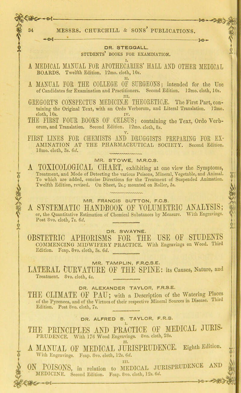 -hs* — }©h DR. STEGGALL. STUDENTS’ BOOKS FOR EXAMINATION. A MEDICAL MANUAL FUR APOTHECARIES’ HALL AND OTHER MEDICAL BOARDS. Twelfth Edition. 12mo. cloth, 10s. A MANUAL FOR THE COLLEGE OF SURGEONS; intended for the Use of Candidates for Examination and Practitioners. Second Edition. 12mo. cloth, 10s. hi. GREGORY’S CONSPECTUS MEDICINE THEORETICAL The First Part, con- taining the Original Text, with an Ordo Verborum, and Literal Translation. 12mo. cloth, 10s. IV. THE FIRST FOUR BOOKS OF CELSUS; containing the Text, Ordo Verb- orum, and Translation. Second Edition. 12mo. cloth, 8s. FIRST LINES FOR CHEMISTS AND DRUGGISTS PREPARING FOR Ex- amination AT THE PHARMACEUTICAL SOCIETY. Second Edition. 18mo. cloth, 3s. 6cl. MR. STOWE, M.R.C.S. A TOXICOLOGICAL CHART, exhibiting at one view the Symptoms, Treatment, and Mode of Detecting the various Poisons, Mineral, Vegetable, and Animal. To which are added, concise Directions for the Treatment of Suspended Animation. Twelfth Edition, revised. On Sheet, 2s.; mounted on Roller, 5s. MR. FRANCIS SUTTON, F.C.S. A SYSTEMATIC HANDBOOK 0E VOLUMETRIC ANALYSIS; or, the Quantitative Estimation of Chemical Substances by Measure. With Engravings. Post 8vo. cloth, 7s. Gd. DR. SWAYNE. OBSTETRIC APHORISMS EOR THE USE OF STUDENTS COMMENCING MIDWIFERY PRACTICE. With Engravings on Wood. Third Edition. Fcap. 8vo. cloth, 3s. Gd. MR. TAMPLIN, F.R.C.S.E. LATERAL CURVATURE OF THE SPINE: its Causes, Nature, and Treatment. 8vo. cloth, 4s. DR. ALEXANDER TAYLOR, F.R.S.E. THE CLIMATE OF PAU; with a Description of the Watering Places of the Pyrenees, and of the Virtues of their respective Mineral Sources in Disease. Third Edition. Post 8vo. cloth, 7s. DR. ALFRED S. TAYLOR, F.R.S. THE PRINCIPLES AND PRACTICE OF MEDICAL JURIS- PRUDENCE. With 176 Wood Engravings. 8vo. cloth, 28s. A MANUAL OF MEDICAL JURISPRUDENCE. Eighth Edition. With Engravings. Fcap. 8vo. cloth, 12s. 6d. hi. ON POISONS, in relation to MEDICAL JURISPRUDENCE AND MEDICINE. Second Edition. Fcap. 8vo. cloth, 12s. Gd. -*GH -~£K