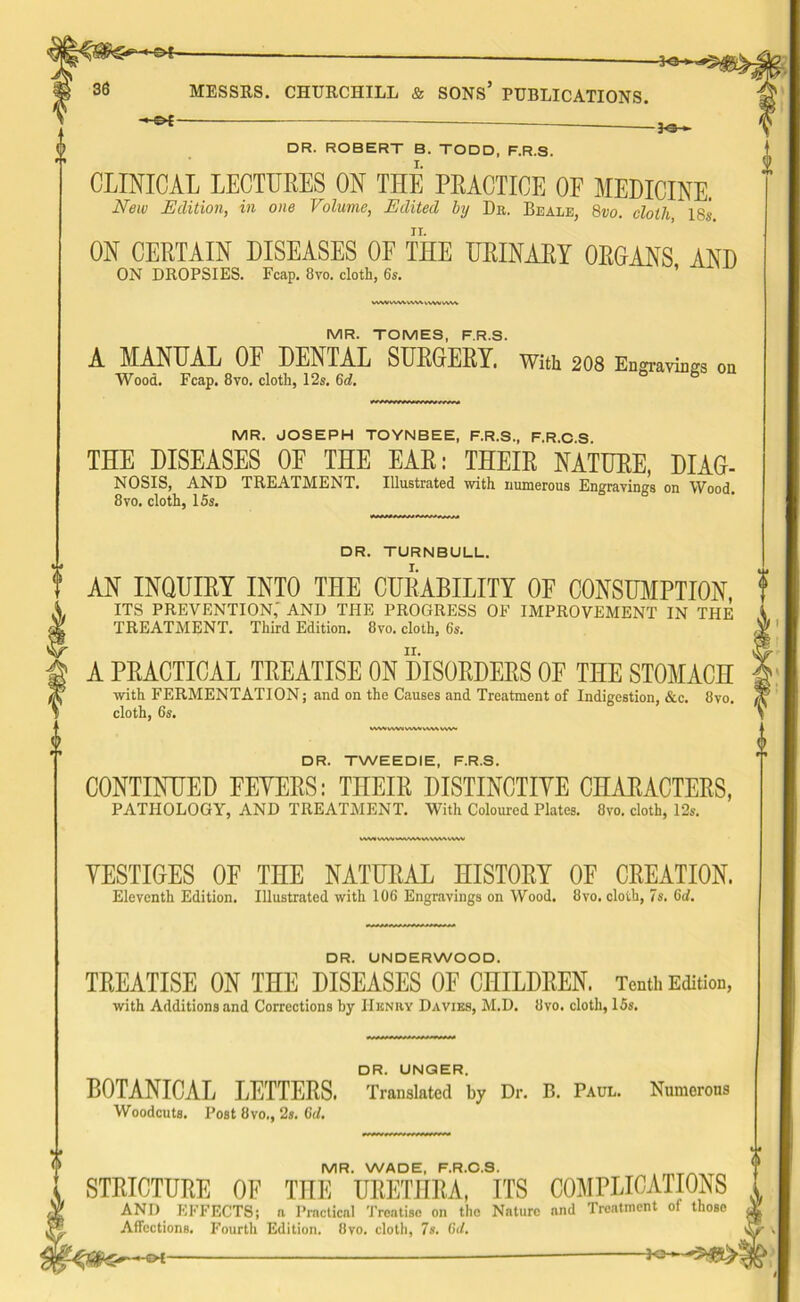 HS*. -30- MESSRS. CHURCHILL & SONS* PUBLICATIONS. *** DR. ROBERT B. TODD, F.R.S. I. CLINICAL LECTURES ON THE PRACTICE OF MEDICINE. New Edition, in one Volume, Edited by Dr. Beale, 8vo. cloth 18s ON CERTAIN DISEASES OF THE URINARY ORGANS AND ON DROPSIES. Fcap. 8vo. cloth, 6s. \AAArfWWCVVSvWV VV.W MR. TOMES, F.R.S. A MANUAL OF DENTAL SURGERY. With 208 Engravings Wood. Fcap. 8vo. cloth, 12s. 6d. wwvw»wwv\v\vw- DR. TWEEDIE, F.R.S. CONTINUED EEYERS: THEIR DISTINCTIVE CHARACTERS, PATHOLOGY, AND TREATMENT. With Coloured Plates. 8vo. cloth, 12s. WMVWVWMMMMMMVV VESTIGES OF THE NATURAL HISTORY OF CREATION. Eleventh Edition. Illustrated with 106 Engravings on Wood. 8vo. cloth, 7s. 6d. DR. UNDERWOOD. TREATISE ON THE DISEASES OF CHILDREN. Tenth Edition, with Additions and Corrections by IIknry Davies, M.D. 8vo. cloth, 15s. DR. UNQER. BOTANICAL LETTERS. Translated by Dr. B. Paul. Numerous Woodcuts. Post 8vo., 2s. 6d. MR. WADE, F.R.O.S. STRICTURE OF THE URETHRA, ITS COMPLICATIONS ANI) EFFECTS; ft Practical Treatise on the Nature and Treatment of those Affections. Fourth Edition. 8vo. cloth, 7s. 6d. 15^—©* — on MR. JOSEPH TOYNBEE, F.R.S., F.R.O.S. THE DISEASES OF THE EAR: THEIR NATURE, DIAG- NOSIS, AND TREATMENT. Illustrated with numerous Engravings on Wood. 8vo. cloth, 15s. DR. TURNBULL. AN INQUIRY INTO THE CURABILITY OF CONSUMPTION, ITS PREVENTION,' AND THE PROGRESS OF IMPROVEMENT IN THE TREATMENT. Third Edition. 8vo. cloth, 6s. A PRACTICAL TREATISE ON DISORDERS OF THE STOMACH with FERMENTATION; and on the Causes and Treatment of Indigestion, &c. 8vo. cloth, 6s.