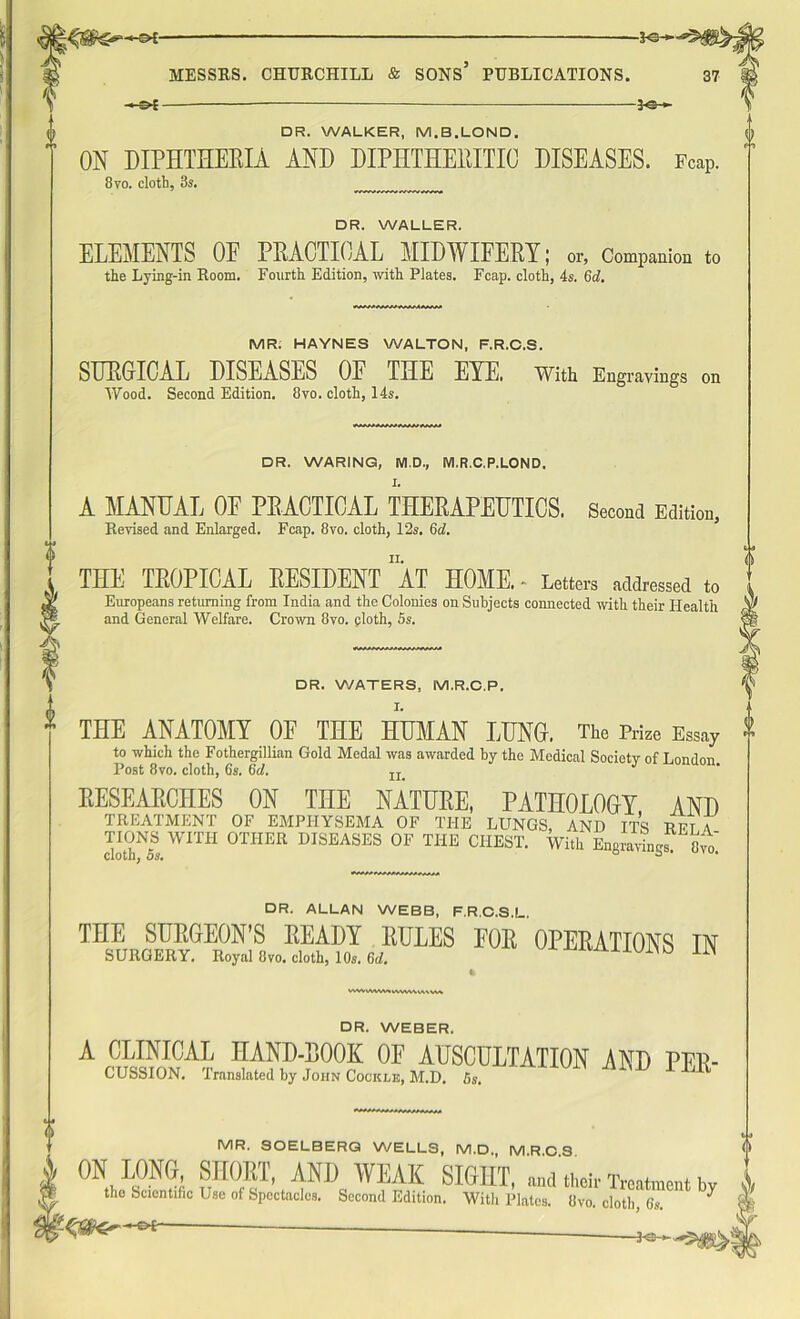 *e- —e* ■ — $e- DR. WALKER, M.B.LOND. ON DIPHTHERIA AND DIPHTHERITIC DISEASES. Fcap. 8yo. cloth, 3s. DR. WALLER. ELEMENTS OE PRACTICAL MIDWIFERY; or, Companion to the Lying-in Room. Fourth Edition, with Plates. Fcap. cloth, 4s. 6d. MR. HAYNES WALTON, F.R.C.S. SURGICAL DISEASES OE THE EYE. With Engravings on Wood. Second Edition. 8vo. cloth, 14s. DR. WARING, M.D, M.R.C.P.LOND. A MANUAL OF PRACTICAL THERAPEUTICS. Second Edition, Revised and Enlarged. Fcap. 8vo. cloth, 12s. 6d. THE TROPICAL RESIDENT 1AT HOME. - Letters addressed to Europeans returning from India and the Colonies on Subjects connected with their Health and General Welfare. Crown 8vo. ploth, 5s. DR. WATERS, M.R.C.P. THE ANATOMY OE THE HUMAN LUNG. The Prize Essay to which the Fothergillian Gold Medal was awarded by the Medical Society of London Post 8vo. cloth, 6s. 6cl, II. RESEARCHES ON THE NATURE, PATHOLOGY AND TREATMENT OF EMPHYSEMA OF THE LUNGS, AND ITS Rft a TIONS WITH OTHER DISEASES OF THE CHEST. With EngrayLs 8m CiOLll, OS. MWWMMWMWM DR. ALLAN WEBB, F.R.C.S.L. THE SURGEON’S READY RULES EOR OPERATIONS IN SURGERY. Royal 8vo. cloth, 10s. 6d. JUi>0 liN DR. WEBER. A CLINICAL HAND-ROOK OF AUSCULTATION AND Per- cussion. Translated by John Cockle, M.D. 5S. ' ^ MR. 30ELBERQ WELLS, M.D. MROS ON LONS, SHORT, AND WEAK SIGHT, nnd their Treatment by the Scientific Use of Spectacles. Second Edition. With Plates. Ovo. cloth, Cs. ^ ■■3o ►.
