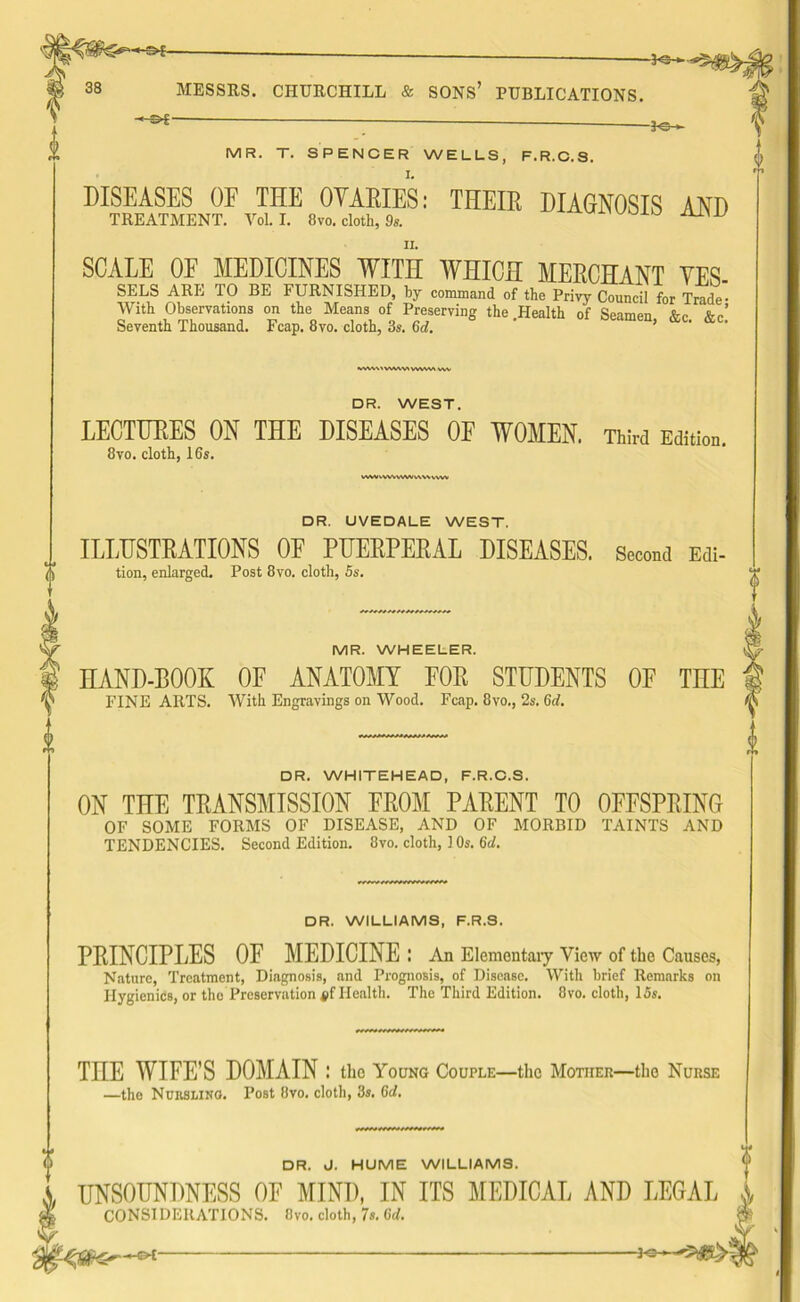 HS-E- -P3- MESSRS. CHURCHILL & SONS’ PUBLICATIONS. : 3-e->- MR. T. SPENCER WELLS, F.R.C.S. DISEASES OE THE OYAEIES: THEIR DIAGNOSIS AND TREATMENT. VoL I. 8vo. cloth, 9s. SCALE OE MEDICINES WITH WHICH MERCHANT YES SELS ARE TO BE FURNISHED, by command of the Privy Council for Trade• With Observations on the Means of Preserving the Health of Seamen &c fir’ Seventh Thousand. Fcap. 8vo. cloth, 3s. 6d. ’ &c WWV'VWWWWW V DR. WEST. LECTURES ON THE DISEASES OF WOMEN. Third Edition. 8vo. cloth, 16s. VWVvvVwWW v\v\ vvw DR. UVEDALE WEST. ILLUSTRATIONS OF PUERPERAL DISEASES. Second Edl- tion, enlarged. Post 8vo. cloth, 5s. MR. WHEELER. HAND-BOOK OF ANATOMY FOE STUDENTS OF TnE FINE ARTS. With Engravings on Wood. Fcap. 8vo., 2s. 6d. DR. WHITEHEAD, F.R.C.S. ON THE TRANSMISSION FROM PARENT TO OFFSPRING OF SOME FORMS OF DISEASE, AND OF MORBID TAINTS AND TENDENCIES. Second Edition. 8vo. cloth, 1 Os. 6d. DR. WILLIAMS, F.R.S. PRINCIPLES OF MEDICINE : An Elementary View of the Causes, Nature, Treatment, Diagnosis, and Prognosis, of Disease. With brief Remarks on Hygienics, or the Preservation Health. The Third Edition. 8vo. cloth, 15s. THE WIFE'S DOMAIN : the Young Couple—the Mother—the Nurse —the Nursling. Post 8vo. cloth, 3s. 6d. DR. d. HUME WILLIAMS. UNSOUNDNESS OF MIND, IN ITS MEDICAL AND LEGAL X CONSIDERATIONS. Ovo. cloth, 7«. Gd. &