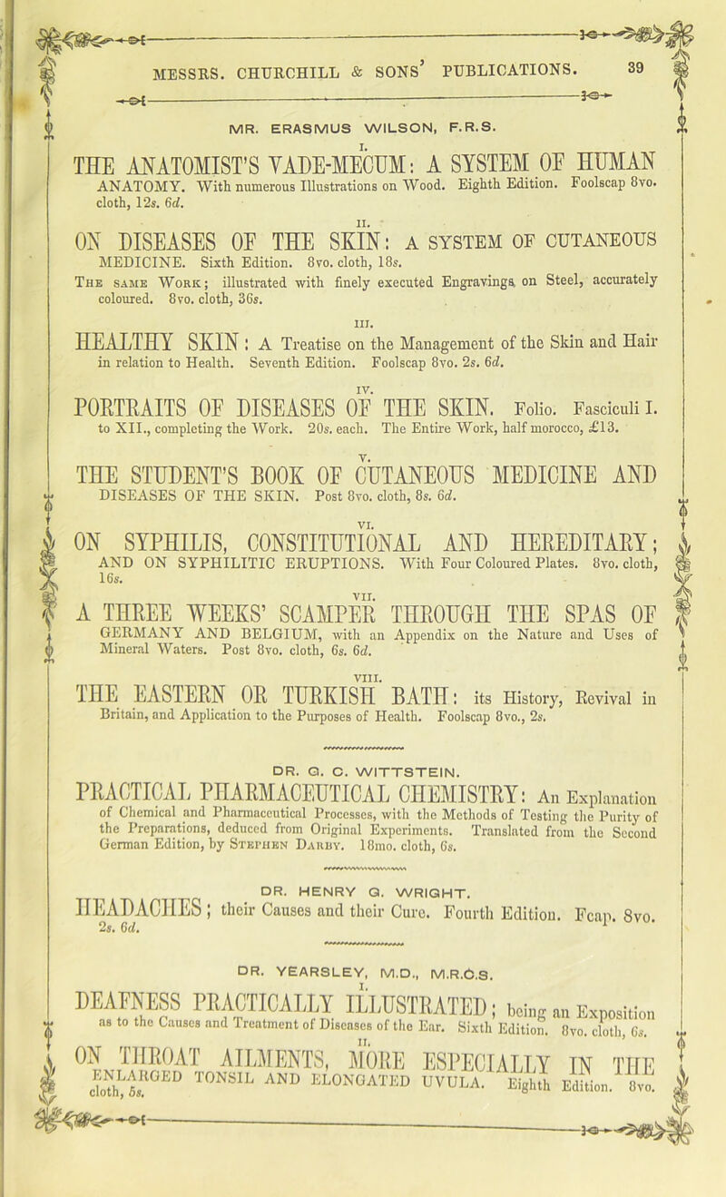 h^£ — — MESSRS. CHURCHILL & SONS* PUBLICATIONS. 39 -*-®i — —* — — MR. ERASMUS WILSON, F.R.S. THE ANATOMIST’S VADE-MECUM: A SYSTEM OF HUMAN ANATOMY. With numerous Illustrations on Wood. Eighth Edition. Foolscap 8vo. cloth, 12s. 6d. ON DISEASES OF THE SKIN: a system of cutaneous MEDICINE. Sixth Edition. 8vo. cloth, 18s. The same Work; illustrated with finely executed Engravinga on Steel, accurately coloured. 8vo. cloth, 36s. iij. HEALTHY SKIN I A Treatise on the Management of the Skin and Hair in relation to Health. Seventh Edition. Foolscap 8vo. 2s. 6d. POKTKAITS OF DISEASES OF THE SKIN. Folio. Fasciculi I. to XII., completing the Work. 20s. each. The Entire Work, half morocco, £13. THE STUDENT’S BOOK OF CUTANEOUS MEDICINE AND DISEASES OF THE SKIN. Post 8vo. cloth, 8s. 6d. VI. ON SYPHILIS, CONSTITUTIONAL AND HEREDITARY; AND ON SYPHILITIC ERUPTIONS. With Four Coloured Plates. 8vo. cloth, 16s. VII. A THREE WEEKS’ SCAMPER THROUGH THE SPAS OF GERMANY AND BELGIUM, with an Appendix on the Nature and Uses of Mineral Waters. Post 8vo. cloth, 6s. 6d. VIII. THE EASTERN OR TURKISH BATH: its History, Revival in Britain, and Application to the Purposes of Health. Foolscap 8vo., 2s. DR. G. C. WITTSTEIN. PRACTICAL PHARMACEUTICAL CHEMISTRY: An Explanation of Chemical and Pharmaceutical Processes, with the Methods of Testing the Purity of the Preparations, deduced from Original Experiments. Translated from the Second German Edition, by Stephen Darby. 18mo. cloth, Gs. mwvwwiwvwmvt DR. HENRY G. WRIGHT. HEADACHES ; their Causes and their Cure. Fourth Edition. Fcap. 8vo. 2s. 6d. 1 DR. YEARSLEY, M.D., M.R.G.S. DEAFNESS PRACTICALLY ILLUSTRATED; w„g„„Exp„sili„„ as to the Causes and 1 reatment of Diseases of the Ear. Sixth Edition. 8vo. cloth, Cs. i ON THROAT AILMENTS, MORE ESPECIALLY IN THE I ST0™ ** Am ELONGATED UVULA. Eighth l^L. 8,. | — cloth, 5s. .v