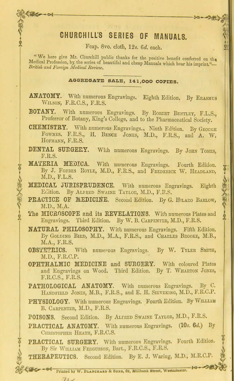 ~3<3»- CHURCHILL'S SERIES OF MANUALS. Fcap. 8vo. cloth, 12s. 6J. each. “ We here give Mr. Churchill public thanks for the positive benefit conferred on th. Medical Profession, by the series of beautiful and cheap Manuals which bear his imprint.”— British and Foreign Medical Review. 1 AGGREGATE SALE, 141,000 COPIES. ANATOMY. With numerous Engravings. Eighth Edition. By Erasmus Wilson, F.R.C.S., F.R.S. BOTANY. With numerous Engravings. By Robert Bentley, F.L.S., Professor of Botany, King’s College, and to the Pharmaceutical Society. CHEMISTRY. With .numerous Engravings., Ninth Edition. By George Fownes. F.R.S., H. Bence Jones, M.D., F.R.S., and A. W. Hofmann, F.R.S. DENTAL SURGERY. With numerous Engravings. By John Tomes, F.R.S. MATERIA MEDICA. With numerous Engravings. Fourth Edition. By J. Forbes Royle, M.D., F.R.S., and Frederick W. Headland, M.D., F.L.S. MEDICAL JURISPRUDENCE. With numerous Engravings. Eighth Edition. By Alfred Swaine Taylor, M.D., F.R.S. PRACTICE OF MEDICINE. Second Edition. By G. Htlaro Barlow, M.D., M.A. The MICROSCOPE and its REVELATIONS. With numerous Plates and Engraviugs. Third Edition. By W. B. Carpenter, M.D., F.R.S. NATURAL PHILOSOPHY. With numerous Engravings. Fifth Edition. By Golding Bird, M.D., M.A., F.R.S., and Charles Brooke, M.B., M.A., F.R.S. OBSTETRICS. With numcous Engravings. By W. Tyler Smith, M.D., F.R.C.P. OPHTHALMIC MEDICINE and SURGERY. With coloured Plates and Engravings on Wood. Third Edition. By T. Wharton Jones, F.R.C.S., F.R.S. PATHOLOGICAL ANATOMY. With numerous Engravings. By C. IIandfield Jones, M.B., F.R.S., aud E. H. Sieveking, M.D., F.R.C.P. PHYSIOLOGY. With numerous Engravings. Fourth Edition. By William B. Carpenter, M.D., F.R.S. POISONS. Second Edition. By Alfred Swaine Taylor, M.D., F.R.S. PRACTICAL ANATOMY. With numerous Engravings. (10s. 6d.) By Christopher Heath, F.R.C.S. PRACTICAL SURGERY. With numerous Engravings. Fourth Edition. By Sir William Fergusson, Bart., F.R.C.S., F.R.S. THERAPEUTICS. Second Edition. By E. J. Waring, M.D., M.R.C.P. t 0 i Printed by W. Ulanciiakd & Sows, 62, Mill bunk Street, Westminster. -K»h
