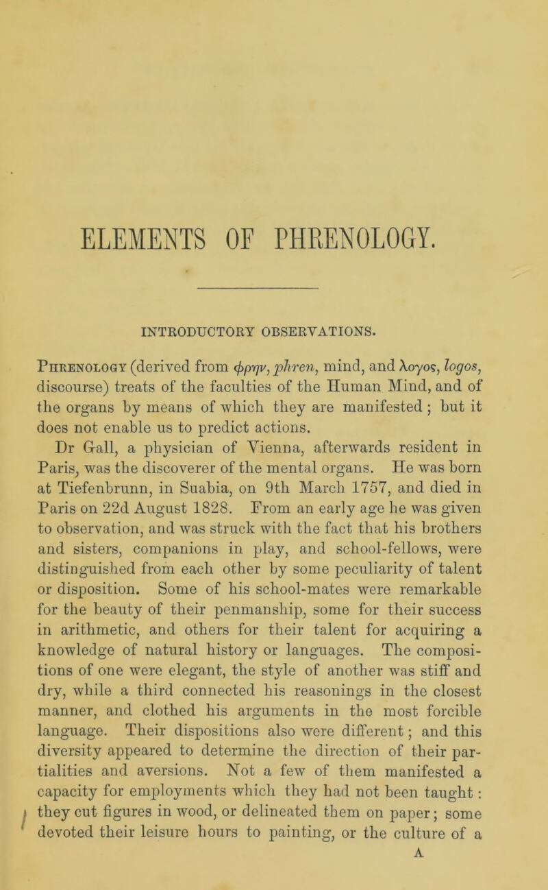 ELEMENTS OF PHRENOLOGY. INTRODUCTORY OBSERVATIONS. Phrenology (derived from cfrprjv, phren, mind, and Xoyos, logos, discourse) treats of the faculties of the Human Mind, and of the organs by means of which they are manifested; but it does not enable us to predict actions. Dr Grail, a physician of Vienna, afterwards resident in Paris, was the discoverer of the mental organs. He was born at Tiefenbrunn, in Suabia, on 9th March 1757, and died in Paris on 22d August 1828. From an early age he was given to observation, and was struck with the fact that his brothers and sisters, companions in play, and school-fellows, were distinguished from each other by some peculiarity of talent or disposition. Some of his school-mates were remarkable for the beauty of their penmanship, some for their success in arithmetic, and others for their talent for acquiring a knowledge of natural history or languages. The composi- tions of one were elegant, the style of another was stiff and dry, while a third connected his reasonings in the closest manner, and clothed his arguments in the most forcible language. Their dispositions also were different; and this diversity appeared to determine the direction of their par- tialities and aversions. Not a few of them manifested a capacity for employments which they had not been taught: they cut figures in wood, or delineated them on paper; some devoted their leisure hours to painting, or the culture of a