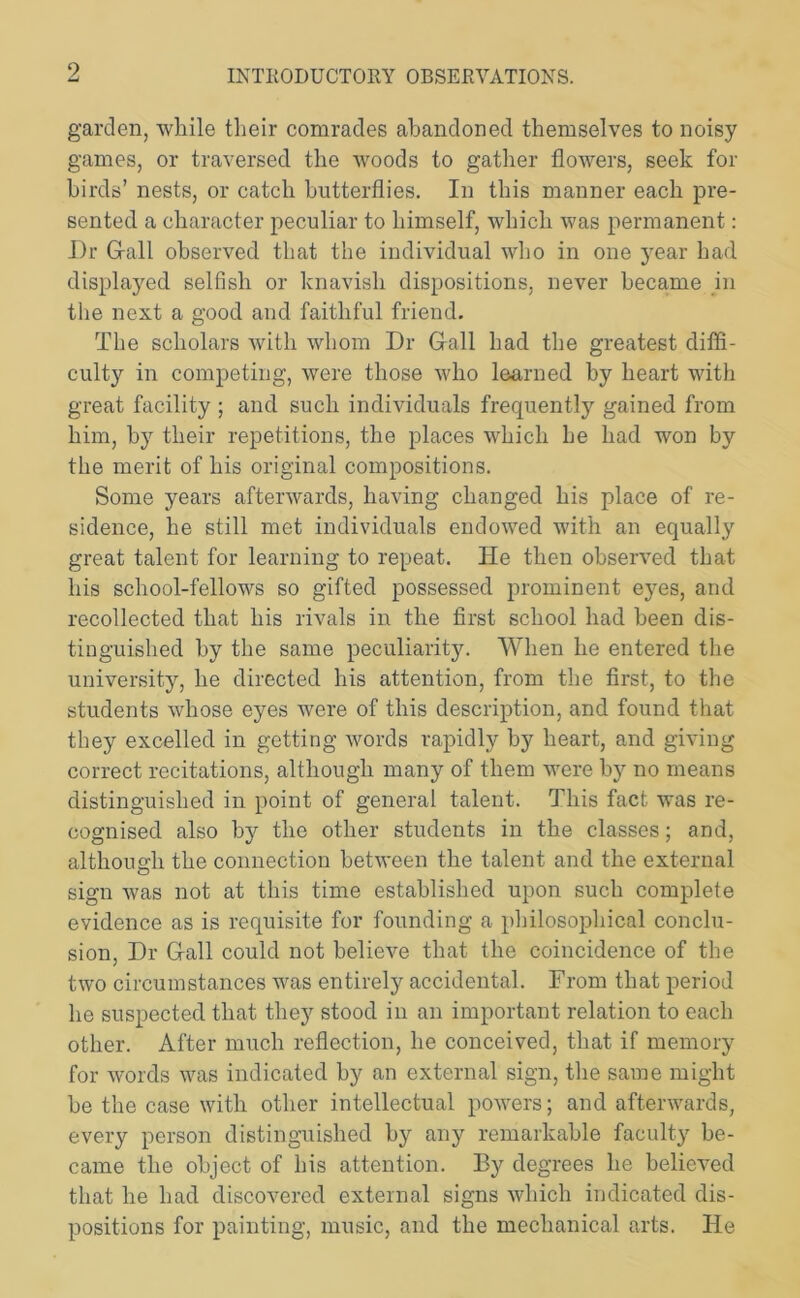 garden, while their comrades abandoned themselves to noisy games, or traversed the woods to gather flowers, seek for birds’ nests, or catch butterflies. In this manner each pre- sented a character peculiar to himself, which was permanent: Dr Gall observed that the individual who in one year had displayed selfish or knavish dispositions, never became in the next a good and faithful friend. The scholars with whom Dr Gall had the greatest diffi- culty in competing, were those who learned by heart with great facility ; and such individuals frequently gained from him, by their repetitions, the places which he had won by the merit of his original compositions. Some years afterwards, having changed his place of re- sidence, he still met individuals endowed with an equally great talent for learning to repeat. He then observed that his school-fellows so gifted possessed prominent eyes, and recollected that his rivals in the first school had been dis- tinguished by the same peculiarity. When he entered the university, he directed his attention, from the first, to the students whose eyes were of this description, and found that they excelled in getting words rapidly by heart, and giving correct recitations, although many of them were by no means distinguished in point of general talent. This fact was re- cognised also by the other students in the classes; and, although the connection between the talent and the external sign was not at this time established upon such complete evidence as is requisite for founding a philosophical conclu- sion, Dr Gall could not believe that the coincidence of the two circumstances was entirely accidental. From that period he suspected that they stood in an important relation to each other. After much reflection, he conceived, that if memory for words was indicated by an external sign, the same might be the case with other intellectual powers; and afterwards, every person distinguished by any remarkable faculty be- came the object of his attention. By degrees he believed that he had discovered external signs which indicated dis- positions for painting, music, and the mechanical arts. He